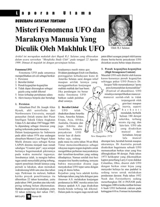 Nomor 05INFO-UFO 18
FenomenaUFO
Fenomena UFO pada umumnya
memperlihatkanciri-cirisebagaiberikut:
1. Persisten
2. Bersifat Global
3. Penuh keganjilan-keganjilan
4. Tidak dapat diterangkan sebagai
gejala yang sudah dikenal
5. Imun terhadap pertahanan udara
6. Aktivitasnya berpola dan bertahap
1. Persisten
Almarhum Prof. Dr. Joseph Allen
Hynek, ahli astrofisika dari
Northwestern University, menjadi
penasehat ilmiah utama dari Pusat
Intelligen Teknik Udara Angkatan
UdaraA.S.daritahun1947hingga1969.
Ia dipandang sebagai ilmuwan yang
paling terkemuka pada masanya.
Dalam kunjungannya ke Indonesia
pada akhir tahun 1976 atas undangan
almarhum Menteri Luar Negeri Adam
Malik dimana saya sebagai Ketua
LAPAN diminta menjadi tuan rumah
sekaligus “Counter-part”, saya sempat
bertanya bagaimanakah pikirannya
pada waktu memulai tugasnya.
Jawabannya ialah, ia mengira bahwa
tugas untuk menyelidiki piring terbang,
seperti penelitian ilmiah lainnya yang
pernah ia lakukan, akan memakan
waktukurang lebih satu atau dua tahun
saja. Perkiraan itu meleset, bahkan
ketika proyek penelitiannya itu
dihentikan 22 tahun kemudian, yaitu
pada tahun 1969, jawaban atas teka-teki
piring terbang belum diketemukan.
Bahkan sampai hari ini sekalipun, yaitu
52 tahun terhitung dari tahun 1947,
keadaannya masih status quo.
DidalampandanganErichvonDaniken,
peninggalan kebudayaan kuno di
Amerika Selatan sarat dengan relief
maupun artifak lainnya yang
menggambarkan kunjungan
mahluk-mahluk dari luar bumi.
Jika pandangan itu benar
maka fenomena UFO
bahkan sudah puluhan
abad usianya.
2. Bersifat Global
UFO telah
disaksikandiatasAmerika
Utara, Amerika Selatan,
Eropa, Asia, Afrika,
Australia, Oceania dan
juga Arktika dan
Antartika. Semula
penyaksian UFO
tersiar luas di dunia
bebas saja, sedang
pada masa itu yaitu tahun 50-an Blok
Timur mencemoohkannya sebagai
rekayasa negara-negara kapitalis untuk
mengalihkan perhatian masyarakatnya
dari kesulitan-kesulitan yang sedang
dihadapinya. Namun setelah tirai besi
maupun tirai bambu tumbang, ternyata
bahwa masyarakat disana juga
menyaksikan UFO tepat sama dengan
yang di dunia bebas.
Kejadian yang lucu adalah ketika
beberapa tahun yang lalu delegasi para
ilmuwan A.S. melakukan kunjungan
perdananya ke RRC mereka antara lain
ditanya apakah A.S. juga disaksikan
benda-benda terbang tak dikenal.
Dalam pada itu negara naga merah tadi
patut diberi acungan jempol oleh karena
disana berita-berita penyaksian UFO
disiarkan secara bebas tanpa disensor.
3. Penuh keganjilan-keganjilan
(High Strangeness Content)
Masalah UFO sulit diteliti oleh karena
kasus-kasusnya penuh keganjilan
sehingga pakar UFO Prancis Dr.
Jacques Valle menamakannya “pesta
pora kemustahilan-kemustahilan”
(Festival of absurdities). UFO
misalnya memperlihatkan manuver-
manuver seolah-olah ia tidak
terpengaruh oleh
gravitasi maupun
inertia, seperti
b e r h e n t i
mendadak, berbalik
haluan 180 derajat
seketika, terbang
secara zig-zag, dan
lain-lain. UFO ada
yang disaksikan
muncul dari
ketiadaan, lenyap
lalu muncul
ditempat lain, berubah bentuk maupun
ukurannya. Di Australia pernah
disaksikan bagaimana sebuah UFO
memancarkan berkas sinar yang bisa
dibengkokkan 90 derajat. Pada tahun
1973 helikopter yang dikemudikan
kapten penerbang Larry Coyne didekat
Columbus, Ohio, disorot oleh UFO
dengan berkas sinar hijau yang
menyedot helinya ke atas padahal ia
sedang turun untuk melakukan
pendaratan darurat. Pada tahun 1952
Nash dan Forstenberry sedang
menerbangkan DC-4 PANAM pada
ketinggian2400mketikamelihatformasi
6 buah UFO berbentuk cakram pada
ketinggian610m.Formasiitukemudian
Misteri Fenomena UFO dan
Maraknya Manusia Yang
Diculik Oleh Makhluk UFO Oleh: R.J. Salatun
Beberapa Catatan Tentang
L a p o r a n U t a m a
Artikel ini merupakan makalah dari Bapak R.J. Salatun yang dibawakan
dalam acara saresehan “Metafisika Study Club” pada tanggal 22 Agustus
1999. Dimuat di majalah ini dengan persetujuan beliau .
New Hampshire 1973
 