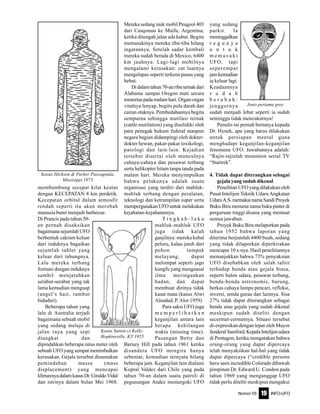 Nomor 05 INFO-UFO19
membumbung secepat kilat keatas
dengan KECEPATAN 8 km perdetik.
Kecepatan orbital dalam atmosfir
rendah seperti itu akan merobah
manusia bumi menjadi barbecue.
Di Prancis pada tahun 50-
an pernah disaksikan
bagaimana sejumlah UFO
berbentuk cakram keluar
dari induknya bagaikan
sejumlah tablet yang
keluar dari tabungnya.
Lalu mereka terbang
formasi dengan induknya
sambil menjatuhkan
serabut-serabut yang tak
lama kemudian menguap
(angel’s hair, rambut
bidadari).
Beberapa tahun yang
lalu di Australia terjadi
bagaimana sebuah mobil
yang sedang melaju di
jalan raya yang sepi
diangkat dan
dipindahkan beberapa ratus meter oleh
sebuah UFO yang sempat menimbulkan
kerusakan. Gejala tersebut dinamakan
pemindahan massa (mass
displacement) yang mencapai
klimaxnyadalamkasusDr.GiraldoVidal
dan istrinya dalam bulan Mei 1968.
Mereka sedang naik mobil Peugeot 403
dari Casqomas ke Maifu, Argentina,
ketika ditengah jalan ada kabut. Begitu
memasukinya mereka tiba-tiba hilang
ingatannya. Setelah sadar kembali
mereka sudah berada di Mexico, 6400
km jauhnya. Lagi-lagi mobilnya
mengalami kerusakan: cat luarnya
mengelupas seperti terkena panas yang
hebat.
Didalamtahun70-anributernakdari
Alabama sampai Oregon mati secara
misterius pada malam hari. Organ-organ
vitalnya lenyap, begitu pula darah dan
cairan otaknya. Pembedahannya begitu
sempurna sehingga mutilasi ternak
(cattle mutilation) yang diselidiki oleh
para penegak hukum federal maupun
negara bagian didampingi oleh dokter-
dokter hewan, pakar-pakar toxikologi,
patologi dan lain-lain. Kejadian
tersebut disertai oleh munculnya
cahaya-cahaya dan pesawat terbang
serta helikopter hitam tanpa tanda pada
malam hari. Mereka menyimpulkan
bahwa pelakunya adalah suatu
organisasi yang terdiri dari mahluk-
mahluk terbang dengan peralatan,
teknologi dan ketrampilan super serta
mempergunakan UFO untuk melakukan
kejahatan-kejahatannya.
T i n g k a h - l a k u
mahluk-mahluk UFO
juga tidak kalah
ganjilnya: mereka kebal
peluru, kalau jatuh dari
pohon tampak
melayang, dapat
melompat seperti jago
kungfu yang menguasai
ilmu meringankan
badan, dan dapat
membuat dirinya tidak
kasat mata (kasus Alwi
Alnadad, P. Alor 1959)
Para saksi UFO juga
m e m p e r l i h a t k a n
keganjilan antara lain
berapa kehilangan
waktu (missing time).
Pasangan Betty dan
Barney Hill pada tahun 1961 ketika
disandera UFO mengira hanya
sebentar, kemudian ternyata hilang
beberapa jam. Keganjilan lain dialami
Kopral Valdez dari Chile yang pada
tahun 70-an dalam suatu patroli di
pegunungan Andez memergoki UFO
yang sedang
parkir. Ia
meninggalkan
r e g u n y a
u n t u k
m e m a s u k i
UFO, tapi
seperempat
jamkemudian
ia keluar lagi.
Keadaannya
s u d a h
b e r u b a h :
jenggotnya
sudah menjadi lebat seperti ia sudah
seminggu tidak mencukurnya!
Penulis ini pernah bertanya kepada
Dr. Hynek, apa yang harus dilakukan
untuk persiapan mental guna
menghadapi keganjilan-keganjilan
fenomena UFO. Jawabannya adalah:
“Rajin-rajinlah menonton serial TV
“Startrek”.
4. Tidak dapat diterangkan sebagai
gejala yang sudah dikenal
Penelitian UFO yang dilakukan oleh
Pusat Intelijen Teknik Udara Angkatan
UdaraA.S.memakainamaSandiProyek
Buku Biru menurut nama buku pinter di
perguruan tinggi disana yang memuat
semua jawaban.
Proyek Buku Biru melaporkan pada
tahun 1952 bahwa laporan yang
diterima berjumlah 4400 buah, sedang
yang tidak dilaporkan diperkirakan
mencapai 10 x-nya. Hasil penelitiannya
menunjukkan bahwa 73% penyaksian
UFO disebabkan oleh salah tafsir
terhadap benda atau gejala biasa,
seperti balon udara, pesawat terbang,
benda-benda astronomis, burung,
berkas cahaya lampu pencari, refleksi,
inversi, senda gurau dan lainnya. Sisa
27% tidak dapat diterangkan sebagai
benda atau gejala yang sudah dikenal
meskipun sudah diteliti dengan
secermat-cermatnya. Situasi tersebut
di-expresikan dengan tepat oleh Mayor
JenderalSamford,KepalaIntelijenudara
di Pentagon, ketika mengatakan bahwa
orang-orang yang dapat dipercaya
telah menyaksikan hal-hal yang tidak
dapat dipercaya (“credible persons
have seen incredible Colorado dibawah
pimpinan Dr. Edward U. Condon pada
tahun 1969 yang menganggap UFO
tidak perlu diteliti meskipun mengakui
Kasus Hickson & Parker Pascagoula,
Missisippi 1973
Kasus Sutton cs Kelly-
Hopkinsville, KY 1955
Jenis pertama grey
 