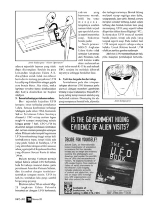 Nomor 05INFO-UFO 20
adanya sejumlah laporan yang tidak
dapat diterangkan. Setelah itu para
komandan Angkatan Udara A.S.
diwajibkan untuk tidak me-release
berita-berita tentang penyaksian UFO
kecuali yang di identifisir sebagai gejala
atau benda biasa. Jika tidak, maka
laporan tersebut harus dirahasiakan
dan hanya disalurkan ke bagian
intelijen.
5. Imunterhadappertahananudara
Dari sejumlah kejadian UFO
ternyata imun terhadap pertahanan
Udara. Semasa konfrontasi terhadap
Malaysia pada tahun 1964, Komando
Sektor Pertahanan Udara Surabaya
dimasuki UFO setiap malam lepas
maghrib sampai menjelang subuh
hingga genap 7 hari. UFO-UFO itu
disambut dengan tembakan-tembakan
darimeriam-meriampenangkisserangan
udara. Dilayar radar tampak bagaimana
UFO membumbung tinggi setiap kali
tembakannya tepat, tetapi tidak ada
yang jatuh. Selain di Surabaya, UFO
yang ditembaki dengan artileri sasaran
udara juga terjadi di Kepulauan Kurillen
yang dikuasai Sovyet Rusia di tahun
’50-an.
Dalam perang Vietnam pernah
terjadi bahwa sebuah UFO berbentuk
bola bercahaya muncul diatas garis
pertahanan Amerika-Vietnam Selatan,
dan disambut dengan tembakan-
tembakan senapan mesin. UFO itu
terkena tembakan lalu pergi sambil
bergoyang-goyang.
Di dalam tahun ’80-an sebuah Mig-
21 Angkatan Udara Polandia
bertabrakan dengan UFO berbentuk
cakram yang
berwarna merah.
MIG itu tepat
m e n g e n a i
tengahnya cakram
namun tidak terjadi
apa-apa oleh karena
ia seperti menembus
asap, bukannya
benda padat.
Nasib pesawat
MIG-21 Angkatan
Udara Kuba tidak
semujur kawannya
dari Polandia tadi,
oleh karena waktu
akan meluncurkan
rudal infra-merah K-13 ke arah sebuah
UFO, senjata itu meledak dibawah
sayapnya sehingga berakibat fatal.
6. Aktivitasberpoladanbertahap
Pembahasan pola dan tahapan-
tahapan aktivitas UFO kirannya perlu
diawali dengan memberi gambaran
tentang wujud wahananya. Wujud UFO
yang paling kerap muncul adalah yang
berbentuk cakram. Disamping itu ada
yang mempunyai bentuk bola, elipsoida
dan berbagai variasinya. Bentuk bidang
meliputi sayap segitiga atau delta,
sayap panah, dan sabit. Bentuk cerutu
meliputi silinder terbang, kapal selam
terbang dan bentuk-bentuk lain yang
memanjang. UFO yang seperti kubus
dilaporkan dalam kasus Higdog (1973).
Kebanyakan UFO muncul seperti
benda padat, tetapi ada pula yang
tampak seperti asap. Pada malam hari
UFO tampak seperti cahaya-cahaya
belaka. Untuk Ikhtisar bentuk UFO
silahkan periksa gambar terlampir.
Aktivitas UFO memperlihatkan baik
pola maupun pentahapan tertentu.
Jenis kedua grey “Heart Operation”
Jenis ketiga grey
 