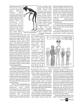 Nomor 05 INFO-UFO21
Sebelum perang dunia II
UFO muncul secara
sporadis, antara lain
diatas Indonesia
beberapa tahun
sesudah meletusnya
Gunung Krakatau ketika
tampak beberapa UFO
berupa segitiga. Selama
Perang Dunia II
berkecamuk UFO
m e n i n g k a t k a n
kehadirannya disemua
medan perang berupa
bola-bola api yang
dijuluki “Foo Fighters”
(Feu dalam bahasa
Prancis berarti api). Di
Kalimantan Barat pada tahun 1942
seorang penerbang Belanda yang
sedang menyergap bomber-bomber
Mitsubishi G4M “Betty” Jepang
melaporkan melihat sebuah “balon
meteo” yang dilepas oleh musuhnya.
Bagaimana kru bomber Jepang bisa
melacak balon meteo sambil bertempur
tidak diterangkan. Perang Dunia II
berakhir setelah muncul roket-roket
balistikV-2Jermandisampingbom-bom
atom Amerika Serikat, dan memicu
kehadiran yang lebih intensif dari UFO
dimana-mana bukannya secara acak
tetapi dengan pola tertentu, Bersamaan
dengan peningkatan kunjungan UFO
secara drastis mulai dilaporkan pula
kasus-kasus pendaratan UFO termasuk
perjumpaan dengan mahluk-mahluk
yang mengendarainya.
Aktivitas UFO memperlihatkan baik
pola maupun pentahapan tertentu. UFO
muncul bersamaan secara regional
yang disebut gelombang UFO yang
menurut Dr. David R. Saunders terjadi
setiap 61 bulan atau 1853 hari dan
bergerak kearah timur. Gelombang UFO
itu dari utara ke selatan bukan dalam
garis lurus, tapi agak miring. Menurut
Dr. Hynek UFO berasal dari suatu titik
tertentu dilangit.
Aktivitas UFO memperlihatkan pola
operasi tertentu, dimulai dengan
pengintaian umum (general
reconnaissance) suatu daerah yang
luas. Jika diketemukan sasaran-sasaran
yang patut untuk diselidiki lebih
mendalam maka menyusullah
pengintaian rinci yang mencakup
daerah yang lebih sempit yang anehnya
selalu memakan waktu
genap 7 hari. Pada tahun
1952 sebuah UFO
disergap oleh pesawat
pemburu malam Northrop
P-61 Black Widow.
Menurut analisa perwira
intel Pentagon Mayor
Dewey Fournet, pada
waktu disergap UFO itu
sedang terbang diatas
Teluk Tokyo sambil
mengikuti pola SAR.
Dari reaksi UFO
terhadap sergapan
pesawat kita disimpulkan
bahwa mahluk UFO
mempunyai kemampuan
berfikir yang melebihi
kita. Menurut pakar
Prancis Airne Michel
tempat-tempat yang
dilewati atau disinggahi
UFO dalam suatu
pengintaian rinci,
terletak dalam suatu
garis lurus yang
d i n a m a k a n
“orthoterry”. Jika
melakukan pendaratan,
mahluk-mahluk UFO
memungut contoh-
contoh mineral, flora
dan fauna “seperti
seseorang yang sedang
m e m p e r s i a p k a n
tesisnya untuk meraih
gelar Ph.D” ujar Dr.
Hynek.Didalamkonteks
p e l a k s a a n
penginderaan jauh (remote sensing
atau teledeteksi) aktivitas tadi adalah
dalam rangka pengumpulan data
“ground truth” (kenyataan di bumi).
Pola operasi UFO menunjukkan
urutan prioritas tertentu yaitu yang
paling penting adalah yang berkaitan
dengan tenaga nuklir, termasuk
gudang-gudang senjata nuklir, pabrik
pengolahan dan pembuatannya,
laboratoria, tambang-tambang bahan
nuklir, kapal-kapal selam nuklir dimana
pun berada selalu dibuntuti.
Jatuhnya piring terbang pada tahun
1947 di Roswell, New Mexico, yang
terkenal itu bukan suatu kebetulan oleh
karena didekatnya terdapat pangkalan
udara dengan namanya yang sama.
Disana ditempatkan Grup Pembom Ke-
508 dari Angkatan Udara ke-8 yang
merupakan kesatuan udara pertama
didunia yang diperlengkapi dengan
bom-bom atom. Sampai sekarang pun
UFO masih merupakan pengunjung
setia dari pangkalan-pangkalan
Angkatan Udara Strategis pada
umumnya, gudang-gudang
penyimpanan senjata-senjata nuklirnya
pada khususnya.
Prioritas kedua dalam pola operasi
UFO adalah pusat-pusat perhubungan
darat, laut dan udara dan pusat-pusat
telekomunikasi.
Prioritas ketiga dari pola operasi
UFO aneh bin ajaib adalah air tawar,
seperti danau, waduk, sungai dan
sebagainya. Bahkan Dr. Hynek ragu-
ragu untuk memastikan apakah air tawar
itu dibawah atau sama peringkatnya
dengan pusat-pusat perhubungan.
Minat UFO terhadap air tawar menjadi
petunjuk kuat bahwa UFO tidak berasal
dari bumi kita oleh karena tidak masuk
akal untuk mempertaruhkan alat
pengintai secanggih UFO hanya untuk
mencari air tawar. Perlu dicatat bahwa
pada tahun 1981 sebuah menara air
dengan satu atau dua drum air tawar
mendapat perhatian mahluk UFO, yaitu
dirumah GUNTUR dan GURUH
SUKARNOPUTRA di Jl. Sriwijaya
Raya No.24, Kebayoran Baru.
Prioritas keempat pola operasi UFO
adalah “sampling” yaitu pengumpulan
Alien jenis Praying-Mantis
Jenis grey yang keempat : “The Diplomat”
 