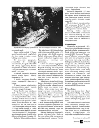 Nomor 05 INFO-UFO23
menyentuh tanah.
Dalam mahluk-mahluk UFO yang
seperti hewan termasuk yang berbulu
dan juga yang bentuknya mirip
belalang nona (mantis).
Di konperensi pengkajian
penculikan di Cambridge,
Massachusetts, A.S. pada tahun 1992
ahli Ufologi Inggris Jenny Randles
mengemukakan bahwa dalam kasus-
kasus penculikan dijumpai 3 kelompok
mahluk UFO, yaitu:
1. Si kelabu yang pendek, bogel dan
berkulit kelabu, seperti banyak
disaksikan di A.S.
2. Nordik, yang tinggi, berambut
pirang, matanya biru dan seperti
kucing.
3. Seperti manusia yaitu tingginya
dan penampilannya seperti manusia
dan sering tampak berjenggot.
Jenny Randles juga melakukan
studi komparatif kasus-kasus
penculikan di A.S. Inggris dan Eropa
dan menyimpulkan bahwa ketiga
kelompok mahuk-mahluk UFO itu
mempunyai wilayah operasinya sendiri-
sendiri. Si kelabu muncul 6 x lebih
sering di AS dan 4 x lebih sering di
Eropa dibandingkan di Inggris. Mahluk
UFO tipe Nordik dijumpai 6 x lebih
kerap di Inggris dan 4 x lebih sering di
Eropa ketimbang di AS. Sedang yang
seperti manusia tampak 4 x lebih sering
di Inggris dibanding di Eropa dan AS.
Katharina Wilson didalam bukunya
“The Alien Jigsaw” (1994) Memberikan
diskripsi tentang mahluk-mahluk UFO
yang ia jumpai waktu diculik, semuanya
berkulit kelabu, yang dibagi dalam 4
macam berdasarkan tingginya, cara
bergeraknya, emosinya dan
peranannya .
Kelabu tipe pertama tingginya 90
cm - 1 m. Kulitnya tampak tua. Mereka
bergerak melayang dan tidak pernah
kelihatan berdiri diatas kakinya. Badan
dan anggota badannya kurus, rapuh,
kepalanya besar, begitu pula matanya
yang hitam warnanya. Tidak berpakaian
dan tidak tampak auratnya. Bisa
membaca pikiran.
Si kelabu tipe kedua berdiri diatas
kakinya dan tingginya kurang lebih 1,2
m. Mereka memakai pakaian berwarna
kelabu muda yang sangat ketat.
Kulitnya kelabu muda, punya mata
yang besar dan berwarna hitam,
meskipun bentuknya berbeda dengan
tipe pertama. Mereka pekerja yang
tekun dan bertugas sebagai ilmuwan
dan dokter.
Si kelabu tipe ketiga tingginya 1,65
-1,80 m, berambut pirang, bermata besar
dan hitam yang bentuknya berbeda dari
tipe pertama dan kedua. Mereka adalah
kru UFO yang berbentuk cerutu dan
menamakan dirinya “navigator”.
Si kelabu tipe keempat tingginya 2,1
m dan telanjang bulat. Kulitnya
berwarna kelabu, tidak punya rambut
dan tidak tampak auratnya. Tipe ini
tampaknya punya kekuasaan dan
dijuluki “sang diplomat”.
Di luar itu ada mahluk UFO yang
seperti seekor belalang nona (mantis)
dan ada yang tampak mendorong meja
roda diatas mana terdapat berbagai
peralatan medis. Semacam tenaga
paramedis?
Masih terdapat mahluk-mahluk
UFO lainnya yang disebut “Si biru”,
“Si pirang”, “Si reptil”, “Si coklat” dan
ada yang kulitnya berbintik-bintik.
Tentang modus operandi
penculikan oleh mahluk UFO menurut
hasil penelitian terhadap 270 kasus
oleh Dr. Thomas “E” Bullard pada tahun
1987 dapat diadakan rekonstruksi
sebagai berikut ini:
1. Penangkapan
Mula-mula, sering tampak UFO,
disertai oleh efek-efek elektromagnetik
atau fisik terhadap rumah atau mobil.
Tidak selalu jelas bagaimana cara
memasuki UFO (fenomena “doorway
amnesia”). Korban-korban penculikan
akhir-akhir ini sering cerita tentang
bagaimana melayang menembus
dinding atau jendela lalu disedot berkas
cahaya dari UFO. Dalamnya UFO
dilaporkan terang tapi pendar, kamar-
kamarnya bulat atau melengkung.
Bersih seperti sebuah klinik. Yang
diculik ditelanjangi, kadang-kadang
dipaksa, dan dimandikan atau
dicemplungkan kedalam cairan. Ada
pula yang dibikin tak dapat bergerak
seperti telah ditotok oleh jago kungfu.
Sering dilaporkan adanya mahluk kerdil
abu-abu, kadang-kadang bersama
mahluk-mahluk lebih jangkung.
2. Pemeriksaan
Alat mirip kamera sinar x dapat
dipergunakan terhadap yang diculik,
dan rupa-rupanya memeriksanya
secara fisik yang menyakitkan, dan
menurut beberapa orang, juga secara
mental.
Alat-alat lain dimasukkan kedalam
lubang, lebih sering guntingan kuku,
kulit atau “implantasi” dimasukkan atau
dikeluarkan dari badan yang diculik.
Para korban percaya itu adalah alat
pelacak. Korban-korban lain
melaporkan menjadi kelinci percobaan
Replika mayat alien yang dipamerkan di Turki pada tanggal 20 Februari 1999
bersambung ke halaman 50
 