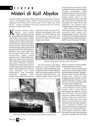 Nomor 05INFO-UFO 24
K
ota besar Abydos, dalam
bahasa kuno disebut
“Abdjw” berasal dari periode
pra-dinasti (4000 tahun SM) merupakan
sejarah Mesir turun temurun. Sebuah
tempat di mana terdapat banyak sekali
kuburan dari raja-raja pra-dinasti pada
masa Mesir kuno yang mana membuat
wilayah tersebut segera berkembang
untuk kepentingan agama seperti pusat
pemujaan untuk Osiris. Hal ini pertama
dilakukan seperti pada makam dari
Dinasti Raja Pertama Djer, yang
teridentifikasi sebagai “tempat
pemujaan Osiris”. Sudah menjadi mitos
bahwa raja adalah Tuhan masyarakat
Mesir pada masa pra-dinasti (menunjuk
pada seperti “Osirieon”). Perhatian
terhadap Osiris dikarenakan kota besar
menjadi tempat ziarah, sebaik salah satu
tempat untuk pemakaman sebenarnya
yang diinginkan atau untuk
pembangunan tugu peringatan
(monumen dibangun untuk
menghormati kematian seseorang yang
jenazahnya berada ditempat lain).
Perayaan dan keinginan besar untuk
bermain dari Osiris hidup dan mati
diselenggarakan disini mulai dari
Dinasti ke 12 (1985-1795 SM) sampai
dengan zaman Masehi.
Satu dari monumen yang paling
penting di wilayah tersebut adalah
Candi Seti I, yang mana dibangun untuk
menghormatiOsiris.Candiinidipercaya
bahwa Seti yang merupakan arsitek dan
perencana candi klasik Mesir yang
sungguh-sungguh terukur, tetapi saat
terjadi pergantian pemimpin ketika
membangun pondasi terjadi kecelakaan
sehingga membongkar tempat
terdapatnya tugu Djer, dan hal ini pada
referensi Kerajaan Tengah seperti
tempat makam Osiris di luar
kemungkinan dari kealiman, rumah dari
Seti I dan Rameses II diperluas dan
ditinggikan dari tempat Osirion dan
kegemaran cara memuja Osiris
menghubungkan candi Seti I kemudian.
Pada bulan Februari 1988,
diinformasikan bahwa eksistensi dari
masyarakat Mesir tempat relief
dianggap sebagai “enigma”. Tentu saja
di antara tulisan Hieroglip terdapat satu
yang dapat dengan mudah membedakan
gambar yang menyerupai helikopter.
Berita ini hampir dua tahun lamanya
telah dipublikasikan di Perancis.
Beberapa orang mengemukakan
tentang skema tersebut dengan masuk
akalmenjelaskankehadiran“helicopter”
diantara tulisan hieroglip. Kelihatan
dengan jelas, orang lain akan
mengatakan bahwa gambar tersebut
tidaklah melukiskan “helikopter” tetapi
lebih dari satu atau dua pesawat, kapal
selam dan bahkan sebuah UFO !
Menurut Mike Dyall Smith dari uni-
versitas Melbourne bahwa gambar
tersebut makin terkenal karena
dipromosikan oleh kalangan “new age
atau UFO buffs”. Para ahli Mesir
umumnya mengakui bahwa gambar
pesawat asing yang terlihat jelas
hanyalah sebuah ilusi yang terjadi
karena erosi permukaan batu (lihat
kerusakan di atas area langit-langit) dan
proses pemahatan kembali dan
menambal di batu untuk menggantikan
beberapa dari hieroglip-hieroglip.
Ketika tambalan jatuh keluar sedikit
demi sedikit dari glip yang lama dan glip
yang baru menutupi dan berbentukSalah satu dinding di kuil Abydos yang terdapat hieroglip aneh.
Sebuah armada darat, laut dan udara Mesir kuno?
A r t e f a k
Misteri di Kuil AbydosMisteri di Kuil AbydosMisteri di Kuil AbydosMisteri di Kuil AbydosMisteri di Kuil Abydos
Benarkah di Mesir pada jaman dahulu telah memiliki teknologi penerbangan?
Apakah ada hubungan dengan Atlantis? Sebuah papirus kuno mencatat
kunjungan benda terbang aneh di dekat istana Firaun. Uniknya lagi, di kuil
Abydos terdapat serangkaian hieroglip yang mirip pesawat terbang,
helikopter bahkan kapal selam.
 