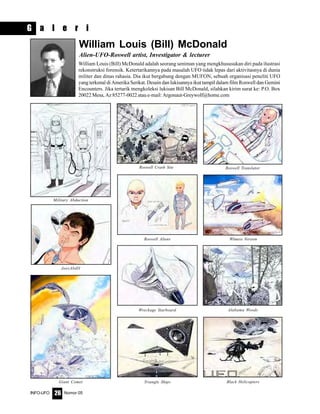 Nomor 05INFO-UFO 26
G a l e r i
Roswell Crash Site Roswell Translator
Roswell Aliens Witness Version
Wreckage Starboard Alabama Woods
Triangle Ships Black Helicopters
Military Abduction
JoesAbdII
Giant Comet
William Louis (Bill) McDonald
Alien-UFO-Roswell artist, Investigator & lecturer
William Louis (Bill) McDonald adalah seorang seniman yang mengkhususukan diri pada ilustrasi
rekonstruksi forensik. Ketertarikannya pada masalah UFO tidak lepas dari aktivitasnya di dunia
militer dan dinas rahasia. Dia ikut bergabung dengan MUFON, sebuah organisasi peneliti UFO
yang terkenal di Amerika Serikat. Desain dan lukisannya ikut tampil dalam film Roswell dan Gemini
Encounters. Jika tertarik mengkoleksi lukisan Bill McDonald, silahkan kirim surat ke: P.O. Box
20022 Mesa, Az 85277-0022 atau e-mail: Argonaut-Greywolf@home.com
 