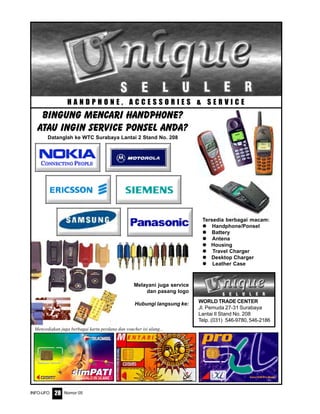 Nomor 05INFO-UFO 28
H A N D P H O N E , A C C E S S O R I E S & S E R V I C E
WORLD TRADE CENTER
Jl. Pemuda 27-31 Surabaya
Lantai II Stand No. 208
Telp. (031) 546-9780, 546-2186
Melayani juga service
dan pasang logo
Hubungi langsung ke:
Tersedia berbagai macam:
Handphone/Ponsel
Battery
Antena
Housing
Travel Charger
Desktop Charger
Leather Case
BINGUNG MENCARI HANDPHONE?
ATAU INGIN service PONSEL ANDA?
Datanglah ke WTC Surabaya Lantai 2 Stand No. 208
Menyediakan juga berbagai kartu perdana dan voucher isi ulang...
 