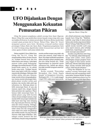 Nomor 05 INFO-UFO29
N e w A g e
Dalam majalah E-News Maha Guru
Ching Hai No.115, Ching Hai
mengemukakan bahwa di alam semesta
ini, terdapat banyak bumi dan kita
bukan hanya satu-satunya. Anda dapat
mencari waktu untuk berkunjung!
Sehingga, kita melihat banyak UFO dan
benda-benda seperti itu. Itu adalah
benda yang nyata. Terdapat banyak
bumi yang seperti milik kita, terdapat
manusia dan kehidupan. Beberapa telah
terlihat sekilas oleh para ilmuwan,
tetapi mereka belum mengungkapkan-
nya, karena mereka kekurangan bukti,
planet-planet tersebut terlalu jauh
jaraknya, dan mereka tidak yakin apa
sebenarnya itu. Beberapa planet ini
lebih menyerupai Bumi; di sana ada
manusia seperti kita, dengan banyak
lahan pertanian dan segalanya. Planet
lainnya tidak menyerupai bumi. Ini
adalah planet yang lebih bersifat
rohani, di mana terdapat manusia, tetapi
mereka lebih menyerupai malaikat dan
tidak kasat mata bagi mata telanjang
kita, bagi mata para ilmuwan, dan bagi
mata dari semua teropong. Sehingga,
kita harus mengunjungi mereka dengan
tubuh rohani kita dan menggunakan
mata rohani kita untuk menghubungi
atau melihat mereka. Ini yang oleh para
ilmuwan tidak dapat dilakukan. Jadi,
sebagai contoh, kemarin dan hari
sebelumnya, banyak orang mengatakan
mereka melihat tempat yang indah, ada
istana dan manusia, tetapi bukan di
Bumi. Kita dapat melakukan perjalanan
dalam sekejap ke planet manapun juga,
jika kita cukup berlatih diri. Tetapi
bagaimanapun itu bukanlah tujuan
sebenarnya kita. Jadilah apa adanya;
kita tidak memiliki keinginan untuk hal-
hal tertentu.
Ketika ceramah “Pencerahan
Merupakan Alat Untuk Segala
Sesuatu” di Georgetown University,
Washington D.C., U.S.A. pada tanggal
4 April 1993, waktu acara tanya jawab,
ada sebuah pertanyaan yang diajukan
kepada Guru Ching Hai: “Makhluk-
makhluk yang hidup di planet-planet
lainnya atau mereka yang muncul dalam
Obyek Terbang Tidak Dikenal (UFO),
apakah mereka memiliki nasib yang
sama seperti manusia, peka terhadap
penderitaan, kepentingan yang sama
untuk mencapai pencerahan?”
Jawaban yang diberikan oleh Ching
Hai: “Ya, beberapa, dalam beberapa hal.
Tetapi lebih sedikit, lebih sedikit
dibandingkan dengan penghuni bumi
yang tinggal di bumi karena mereka
lebih maju. Mereka lebih dekat dengan
Bapa, mereka memiliki lebih banyak
cahaya, lebih banyak kebijakan.”
Ching Hai dilahirkan di Au Lac,
ayahnya seorang Naturopath yang
terkenal yang suka mempelajari aneka
sastra dunia, terutama filsafat. Di antara
favoritnya adalah karya-karya Lau Tze
& Chuang Tze, yang telah dapat dibaca
UFO Dijalankan Dengan
MenggunakanKekuatan
Pemusatan Pikiran
Ching Hai menurut pengikutnya adalah seorang Guru Sejati (Supreme
Master Ching Hai) yang memberikan inisiasi kepada orang-orang tulus yang
merindukan Kebenaran, ke dalam metode Quan Yin karena Beliau memberikan
ceramah umum pertama kali di Taiwan. Tulisan China “Quan Yin” berarti
mengamati getaran suara batin. Metodenya termasuk meditasi dalam
perenungan Cahaya Batin dan Suara Batin. Pengalaman-pengalaman batin
ini telah berulang-ulang digambarkan dalam kesusasteraan spiritual dari
semua agama di dunia sejak jaman dahulu kala.
Beberapa planet lebih menyerupai Bumi dan di sana ada manusia seperti
kita, dengan banyak lahan pertanian dan segalanya.
Supreme Master Ching Hai
 