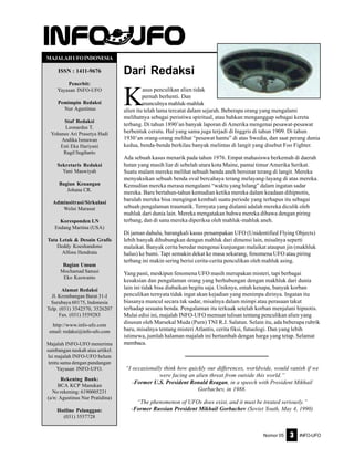 Nomor 05 INFO-UFO3
Dari Redaksi
K
asus penculikan alien tidak
pernah berhenti. Dan
munculnya mahluk-mahluk
alien itu telah lama tercatat dalam sejarah. Beberapa orang yang mengalami
melihatnya sebagai peristiwa spiritual, atau bahkan menganggap sebagai kereta
terbang. Di tahun 1890’an banyak laporan di Amerika mengenai pesawat-pesawat
berbentuk cerutu. Hal yang sama juga terjadi di Inggris di tahun 1909. Di tahun
1930’an orang-orang melihat “pesawat hantu” di atas Swedia, dan saat perang dunia
kedua, benda-benda berkilau banyak melintas di langit yang disebut Foo Fighter.
Ada sebuah kasus menarik pada tahun 1976. Empat mahasiswa berkemah di daerah
hutan yang masih liar di sebelah utara kota Maine, pantai timur Amerika Serikat.
Suatu malam mereka melihat sebuah benda aneh bersinar terang di langit. Mereka
menyaksikan sebuah benda oval bercahaya terang melayang-layang di atas mereka.
Kemudian mereka merasa mengalami “waktu yang hilang” dalam ingatan sadar
mereka. Baru bertahun-tahun kemudian ketika mereka dalam keadaan dihipnotis,
barulah mereka bisa mengingat kembali suatu periode yang terhapus itu sebagai
sebuah pengalaman traumatik. Ternyata yang dialami adalah mereka diculik oleh
mahluk dari dunia lain. Mereka mengatakan bahwa mereka dibawa dengan piring
terbang, dan di sana mereka diperiksa oleh mahluk-mahluk aneh.
Di jaman dahulu, barangkali kasus penampakan UFO (Unidentified Flying Objects)
lebih banyak dihubungkan dengan mahluk dari dimensi lain, misalnya seperti
malaikat. Banyak cerita beredar mengenai kunjungan malaikat ataupun jin (makhluk
halus) ke bumi. Tapi semakin dekat ke masa sekarang, fenomena UFO atau piring
terbang ini makin sering berisi cerita-cerita penculikan oleh mahluk asing.
Yang pasti, meskipun fenomena UFO masih merupakan misteri, tapi berbagai
kesaksian dan pengalaman orang yang berhubungan dengan makhluk dari dunia
lain ini tidak bisa diabaikan begitu saja. Uniknya, entah kenapa, banyak korban
penculikan ternyata tidak ingat akan kejadian yang menimpa dirinya. Ingatan itu
biasanya muncul secara tak sadar, misalnya dalam mimpi atau perasaan takut
terhadap sesuatu benda. Pengalaman itu terkuak setelah korban menjalani hipnotis.
Mulai edisi ini, majalah INFO-UFO memuat tulisan tentang penculikan alien yang
disusun oleh Marsekal Muda (Purn) TNI R.J. Salatun. Selain itu, ada beberapa rubrik
baru, misalnya tentang misteri Atlantis, cerita fiksi, futuologi. Dan yang lebih
istimewa, jumlah halaman majalah ini bertambah dengan harga yang tetap. Selamat
membaca.
“I occasionally think how quickly our differences, worldwide, would vanish if we
were facing an alien threat from outside this world.”
-Former U.S. President Ronald Reagan, in a speech with President Mikhail
Gorbachev, in 1988.
“The phenomenon of UFOs does exist, and it must be treated seriously.”
-Former Russian President Mikhail Gorbachev (Soviet Youth, May 4, 1990)
MAJALAHUFOINDONESIA
ISSN : 1411-9676
Penerbit:
Yayasan INFO-UFO
Pemimpin Redaksi
Nur Agustinus
Staf Redaksi
Leonardus T.
Yohanes Ari Prasetya Hadi
Andika Ismawan
Esti Eka Hariyani
Ragil Sugiharto
Sekretaris Redaksi
Yani Maswiyah
Bagian Keuangan
Johana CR.
Adminsitrasi/Sirkulasi
Welni Marasut
Koresponden LN
Endang Martina (USA)
Tata Letak & Desain Grafis
Deddy Koeshandono
Alfons Hendrata
Bagian Umum
Mochamad Sanusi
Eko Kuswanto
Alamat Redaksi
Jl. Krembangan Barat 31-I
Surabaya 60175, Indonesia
Telp. (031) 3542570, 3526207
Fax. (031) 3559283
http://www.info-ufo.com
email: redaksi@info-ufo.com
Majalah INFO-UFO menerima
sumbangan naskah atau artikel.
Isi majalah INFO-UFO belum
tentu sama dengan pandangan
Yayasan INFO-UFO.
Rekening Bank:
BCA KCP Manukan
No rekening: 6190005231
(a/n: Agustinus Nur Pratidina)
Hotline Pelanggan:
(031) 3557728
 