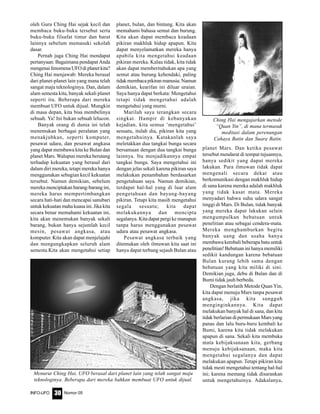 Nomor 05INFO-UFO 30
oleh Guru Ching Hai sejak kecil dan
membaca buku-buku tersebut serta
buku-buku filsafat timur dan barat
lainnya sebelum memasuki sekolah
dasar.
Pernah juga Ching Hai mendapat
pertanyaan: Bagaimana pendapat Anda
mengenai fenomena UFO di planet kita?
Ching Hai menjawab: Mereka berasal
dari planet-planet lain yang mana telah
sangat maju teknologinya. Dan, dalam
alam semesta kita, banyak sekali planet
seperti itu. Beberapa dari mereka
membuat UFO untuk dijual. Mungkin
di masa depan, kita bisa membelinya
sebuah. Ya! Ini bukan sebuah lelucon.
Banyak orang di dunia ini telah
menemukan berbagai peralatan yang
menakjubkan, seperti komputer,
pesawat udara, dan pesawat angkasa
yang dapat membawa kita ke Bulan dan
planet Mars. Walupun mereka berutang
terhadap kekuatan yang berasal dari
dalam diri mereka, tetapi mereka hanya
menggunakan sebagian kecil kekuatan
tersebut. Namun demikian, sebelum
mereka menciptakan barang-barang ini,
mereka harus mempertimbangkan
secara hati-hati dan mencapai sanubari
untuk kekuatan maha kuasa ini. Jika kita
secara benar memahami kekuatan ini,
kita akan menemukan banyak sekali
barang, bukan hanya sejumlah kecil
mesin, pesawat angkasa, atau
komputer. Kita akan dapat menjelajahi
dan mengungkapkan seluruh alam
semesta.Kita akan mengetahui setiap
planet, bulan, dan bintang. Kita akan
memahami bahasa semut dan burung.
Kita akan dapat membaca keadaan
pikiran makhluk hidup apapun. Kita
dapat menyelamatkan mereka hanya
apabila kita mengetahui keadaan
pikiran mereka. Kalau tidak, kita tidak
akan dapat memberitahukan apa yang
semut atau burung kehendaki, paling
tidakmembacapikiranmanusia.Namun
demikian, kearifan ini diluar uraian.
Saya hanya dapat berkata: Mengetahui
tetapi tidak mengetahui adalah
mengetahui yang murni.
Marilah saya terangkan secara
singkat. Hampir di kebanyakan
kejadian, kita semua ‘mengetahui’
sesuatu, itulah dia, pikiran kita yang
mengetahuinya. Katakanlah saya
meletakkan dua tangkai bunga secara
bersamaan dengan dua tangkai bunga
lainnya. Itu menjadikannya empat
tangkai bunga. Saya mengetahui ini
dengan jelas sekali karena pikiran saya
melakukan penambahan berdasarkan
pengetahuan saya. Namun demikian,
terdapat hal-hal yang di luar alam
pengetahuan dan bayang-bayang
pikiran. Tetapi kita masih mengetahui
segala sesuatu; kita dapat
melakukannya dan mencipta
segalanya. Kita dapat pergi ke manapun
tanpa harus menggunakan pesawat
udara atau pesawat angkasa.
Pesawat angkasa terbaik yang
ditemukan oleh ilmuwan kita saat ini
hanya dapat terbang sejauh Bulan atau
planet Mars. Dan ketika pesawat
tersebut mendarat di tempat tujuannya,
hanya sedikit yang dapat mereka
lakukan. Para ilmuwan tidak dapat
mengenali secara dekat atau
berkomunikasi dengan makhluk hidup
di sana karena mereka adalah makhluk
yang tidak kasat mata. Mereka
menyadari bahwa suhu udara sangat
tinggi di Mars. Di Bulan, tidak banyak
yang mereka dapat lakukan selain
mengumpulkan bebatuan untuk
penelitian atau sebagai cendera-mata.
Mereka menghamburkan begitu
banyak uang dan usaha hanya
membawa kembali beberapa batu untuk
penelitian! Bebatuan ini hanya memiliki
sedikit kandungan karena bebatuan
Bulan kurang lebih sama dengan
bebatuan yang kita miliki di sini.
Demikian juga, debu di Bulan dan di
Bumi tidak jauh berbeda.
Dengan berlatih Metode Quan Yin,
kita dapat menuju Mars tanpa pesawat
angkasa, jika kita sungguh
menginginkannya. Kita dapat
melakukan banyak hal di sana, dan kita
tidak berlarian di permukaan Mars yang
panas dan lalu buru-buru kembali ke
Bumi, karena kita tidak melakukan
apapun di sana. Sekali kita membuka
mata kebijaksanaan kita, gerbang
menuju kebijaksanaan, maka kita
mengetahui segalanya dan dapat
melakukan apapun. Tetapi pikiran kita
tidak mesti mengetahui tentang hal-hal
ini; karena memang tidak disarankan
untuk mengetahuinya. Adakalanya,
Ching Hai mengajarkan metode
“Quan Yin”, di mana termasuk
meditasi dalam perenungan
Cahaya Batin dan Suara Batin.
Menurut Ching Hai, UFO berasal dari planet lain yang telah sangat maju
teknologinya. Beberapa dari mereka bahkan membuat UFO untuk dijual.
 