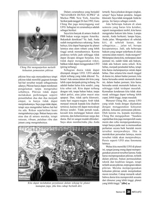 Nomor 05 INFO-UFO31
pikiran bisa saja menyadarinya tetapi
pikiran tidak memiliki gagasan kenapa
hal-hal tersebut terjadi sebagaimana
adanya. Pikiran hanya dapat menikmati
pengalaman tanpa mengetahui
sebabnya. Pikiran tidak dapat
melakukan perhitungan seperti
penambahan dua dan dua menjadi
empat, ia hanya tidak dapat
menjelaskannya. Saya juga tidak dapat,
tetapi saya mengetahui bahwa hal-hal
itu ada. Rekan sepelatihan kami
mengetahuinya juga. Bukan hanya satu
atau dua di antara mereka, tetapi
ratusan, ribuan, puluhan ribu dan
jutaan yang mengetahuinya.
Dalam ceramahnya yang berjudul
“KEAJAIBAN DUNIA SUPRA” di
Markas PBB, New York, Amerika
Serikat pada tanggal 26 Juni 1992, Guru
Ching Hai juga menyinggung soal
UFO. Sebagian isi ceramahnya adalah
sebagai berikut:
Saya kira banyak di antara Anda di
PBB bukan warga negara Amerika.
Bukankah demikian? Ya. Jadi, Anda
sudah mengetahuinya sekarang. Sama
halnya, kita dapat bepergian ke planet
lainnya atau alam rohani yang lebih
tinggi untuk memahaminya. Karena
jaraknya terlalu jauh sehingga tidak
dapat dicapai dengan berjalan, kita
tidak dapat menggunakan roket,
bahkan tidak dapat menggunakan UFO
(piring terbang).
Sebagian dunia tidak dapat
ditempuh dengan UFO. UFO adalah
objek terbang yang tidak dikenal. Ya,
benar! Ada sarana dalam diri kita yang
lebih cepat daripada piring terbang. Itu
adalah badan halus kita sendiri, yang
kita sebut roh. Kita dapat terbang
dengan roh, tanpa bahan bakar, tanpa
takut polisi, atau jalan macet atau
apapun. Dan, tidak eprlu khawatir,
suatu hari negara-negara Arab tidak
menjual minyak kepada kita (hadirin
tertawa), karena roh dapat mencukupi
dirinya sendiri. Tidak pernah rusak,
kecuali kita melanggar hukum alam
semesta, dan keharmonisan surga dan
dunia. Hal ini sangat mudah dihindari.
Saya akan memberitahu jika Anda
tertarik. Saya jelaskan dengan singkat,
setuju? Saya bukan pendeta. Jangan
khawatir. Saya tidak mengajak Anda ke
gereja. Ini hanya sebagai contoh.
Ada beberapa hukum di alam
semesta yang harus kita ketahui,
seperti mengendarai mobil, kita harus
mengetahui hukum lalu lintas. Lampu
merah, Anda berhenti; lampu hijau,
Anda jalan. Mengendarai di sebelah
kiri, di sebelah kanan, dan
sebagainya..... jalan tol, berapa
kecepatannya. Jadi, ada beberapa
hukum yang sangat sederhana di alam
semesta (alam materi). Anda mengerti?
Melampaui dunia kita, melampaui alam
jasmani ini, sudah tidak ada hukum,
tidak ada hukum sama sekali. Kita
bebas, menjadi penduduk bebas, tetapi
kita harus melampauinya untuk dapat
bebas. Dan selama kita masih tinggal
di dunia ini, dalam badan jasmani, kita
harus berusaha untuk mematuhi dunia
ini, dalam badan jasmani, kita harus
berusaha untuk mematuhi hukum ini,
sehingga tidak terdapat masalah.
Kemudian kendaraan kita tidak akan
rusak sehingga dapat terbang lebih
cepat, lebih tinggi, tanpa masalah.
Menurut Ching Hai, semua UFO
yang telah Anda dengar dijalankan
dengan menggunakan kekuatan
pikiran, kekuatan pemusatan pikiran.
Oleh karena itu, kepada muridnya
Ching Hai mengajarkan: “Saudara
sepelatihan kita juga memperoleh suatu
mesin dan coba mempergunakannya,
tetapi hanya pada saat ia memusatkan
perhatian secara baik barulah mesin
tersebut menjawabnya. Jika ia
memikirkan persoalan lainnya, mesin
tersebut tidak akan menjawabnya.
Persis seperti UFO atau fenomena
lainnya.
Walau kita memiliki UFO di planet
ini, sangat jarang orang dapat memper-
gunakan pesawat tersebut karena Anda
harus mempergunakan pikiran, terlatih
dalam pikiran, bukan permasalahan
teknik dan keahlian tangan, tetapi
terlatihsecarapikiran,terprogramdalam
pikiran. Mereka mempergunakan
kekuatan pikiran untuk menjalankan
mesin tersebut. Cukup menarik sekali
bahwa dunia kita memperoleh sesuatu
dari dimensi yang lebih tinggi, planet
yang lebih tinggi.” [dbs] eKita dapat melakukan perjalanan dalam sekejap ke planet
manapun juga, jika kita cukup berlatih diri.
Ching Hai menganjurkan melatih
kekuatan pemusatan pikiran
 