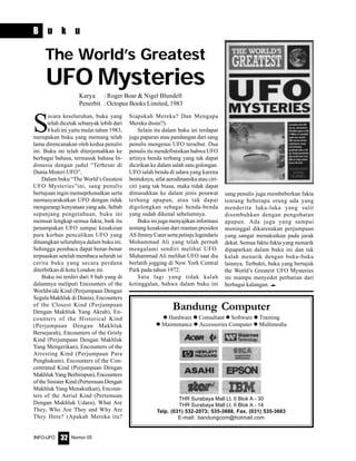 Nomor 05INFO-UFO 32
B u k u
S
ecara keseluruhan, buku yang
telah dicetak sebanyak lebih dari
8 kali ini yaitu mulai tahun 1983,
merupakan buku yang memang telah
lama direncanakan oleh kedua penulis
ini. Buku ini telah diterjemahkan ke
berbagai bahasa, termasuk bahasa In-
donesia dengan judul “Terbesar di
Dunia Misteri UFO”.
Dalam buku “The World’s Greatest
UFO Mysteries”ini, sang penulis
bertujuan ingin memeprkenalkan serta
memasyarakatkan UFO dengan tidak
mengurangi kenyataan yang ada. Sebab
sepanjang pengetahuan, buku ini
memuat lengkap semua fakta, baik itu
penampakan UFO sampai kesaksian
para korban penculikan UFO yang
dituangkan seluruhnya dalam buku ini.
Sehingga pembaca dapat benar-benar
terpuaskan setelah membaca seluruh isi
cerita buku yang secara perdana
diterbitkan di kota London ini.
Buku ini terdiri dari 9 bab yang di
dalamnya meliputi Encounters of the
Worldwide Kind (Perjumpaan Dengan
Segala Makhluk di Dunia), Encounters
of the Closest Kind (Perjumpaan
Dengan Makhluk Yang Akrab), En-
counters of the Historical Kind
(Perjumpaan Dengan Makhluk
Bersejarah), Encounters of the Grisly
Kind (Perjumpaan Dengan Makhluk
Yang Mengerikan), Encounters of the
Arresting Kind (Perjumpaan Para
Penghukum), Encounters of the Con-
centrated Kind (Perjumpaan Dengan
Makhluk Yang Berhimpun), Encounters
of the Sinister Kind (Pertemuan Dengan
Makhluk Yang Menakutkan), Encoun-
ters of the Aerial Kind (Pertemuan
Dengan Makhluk Udara), What Are
They, Who Are They and Why Are
They Here? (Apakah Mereka itu?
The World’s Greatest
UFO Mysteries
Karya : Roger Boar & Nigel Blundell
Penerbit : Octopus Books Limited, 1983
Siapakah Mereka? Dan Mengapa
Mereka disini?).
Selain itu dalam buku ini terdapat
juga paparan atau pandangan dari sang
penulis mengenai UFO tersebut. Dua
penulis itu mendefinisikan bahwa UFO
artinya benda terbang yang tak dapat
dicirikan ke dalam salah satu golongan.
UFO ialah benda di udara yang karena
bentuknya, sifat aerodinamika atau ciri-
ciri yang tak biasa, maka tidak dapat
dimasukkan ke dalam jenis pesawat
terbang apapun, atau tak dapat
digolongkan sebagai benda-benda
yang sudah dikenal sebelumnya.
Buku ini juga menyajikan informasi
tentang kesaksian dari mantan presiden
AS Jimmy Carer serta petinju legendaris
Mohammad Ali yang telah pernah
mengalami sendiri melihat UFO.
Muhammad Ali melihat UFO saat dia
berlatih jogging di New York Central
Park pada tahun 1972.
Satu lagi yang tidak kalah
ketinggalan, bahwa dalam buku ini
sang penulis juga membeberkan fakta
tentang beberapa orang ada yang
menderita luka-luka yang sulit
disembuhkan dengan pengobatan
apapun. Ada juga yang sampai
meninggal dikarenakan perjumpaan
yang sangat menakutkan pada jarak
dekat. Semua fakta-fakta yang menarik
dipaparkan dalam buku ini dan tak
kalah menarik dengan buku-buku
lainnya. Terbukti, buku yang bertajuk
the World’s Greatest UFO Mysteries
ini mampu menyedot perhatian dari
berbagai kalangan. e
Bandung Computer
Hardware Consultant Software Training
Maintenance Accessories Computer Multimedia
THR Surabaya Mall Lt. II Blok A - 30
THR Surabaya Mall Lt. II Blok A - 14
Telp. (031) 532-2073; 535-3688, Fax. (031) 535-3683
E-mail: bandungcom@hotmail.com
 