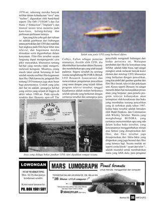 Nomor 05 INFO-UFO35
untuk menulis, menggambar dan computer
TERSEDIA DALAM UKURAN EE, EB, 6B s/d 6H
Terbuat dari kayu pilihan, kayu lokal (Merah)
dari kayu impor Cedar (Coklat)
LOWONGAN
STAFMARKETING
Min. SLTA dan punya
kendaraan sendiri.
Kirim surat lamaran ke:
PO. BOX 1901 SBY
1970-an; sekarang mereka banyak
terlihat dalam kebudayaan “rave” atau
“techno”, digunakan oleh band-band
seperti The Orb (“UFOrb”) dan Eat
Static (“Abduction”,”Implant”) dan
muncul secara terus menerus pada
kaos-kaos, kalung-kalung dan
perhiasan-perhiasan lainnya.
Apa yang kita coba gali dari tulisan
ini adalah gambaran dari hubungan
antaraperwakilandariUFOdanmakhluk
luar angkasa pada film layar lebar atau
televisi, dan bagaimana mereka
dirasakan serta digambarkan dalam
kenyataan. Film-film tersebut secara
langsung dapat mempengaruhi cara
pikir masyarakat, khususnya tentang
hal-hal yang mereka tidak mengerti,
melewati keraguan. Misalnya, orang
masih takut untuk berenang di laut
setelah mereka melihat film keganasan
ikan Hiu. Oleh karena itu, pengaruh film
tentang UFO tentunya juga akan besar
bagi penontonnya. Contoh yang jelas
dari hal ini adalah, jarangnya hal-hal
yang extrim yang terjadi di Inggris di
akhir tahun 1980-an. Pada episode
terakhir dari Dynasty spin-off The
Colbys, Fallon sebagai pemeran
utamanya, diculik oleh UFO; dia
dikembalikan kemudian dalam Dynasty
dan membeberkan apa yang telah terjadi
padanya. Segera sesudah itu seorang
wanita menghubungi BUFORA (British
UFO Research Association) dan
menceritakan pengalaman penculikan
yang sama dengan yang terjadi dalam
program televisi tersebut; tanggal
kejadiannya adalah malam berikutnya
setelah episode yang berkaitan dengan
ceritanya tersebut dan untungnya para
penyelidik mengenali hubungan dari
kedua peristiwa ini. Walaupun
perubahan dari fiksi ke kenyataan yang
terlihat adalah tidak biasa, tapi sangat
mungkin untuk melacak banyak kunci
elemen dari mitologi UFO, khususnya
yang berkaitan dengan penculikan,
yangkitaambildarigambar-gambardari
film fiksi ilmiah, televisi dan pekerjaan
seni. Kasus seperti Dynasty ini sangat
menarik dalam hal menunjukkan proses
alam yang berputar; para penulis pro-
gram televisi kebanyakan akan
terinspirasi oleh kesuksesan dua buku
yang membahas tentang penculikan
yang di terbitkan pada tahun 1987,
kedua buku tersebut adalah Intruders
oleh Budd Hopkins, dan Communion
oleh Whitley Strieber. Wanita yang
menghubungi BUFORA, yang
ceritanya mencerminkan apa yang ada
dalam kedua buku tersebut, yang
kenyataannya menggambarkan mimpi
atau fantasi yang diinspirasikan dari
fiksi, dan fiksi tersebut juga
diinspirasikan dari fakta-fakta yang
dilaporkan yang juga berasal dari fiksi
yang lainnya lagi. Secara mutlak ini
seperti cerita klasik “ ayam dan telur “;
adalah mustahil untuk membuktikan
mana yang lebih dulu; para penganut
Area yang diduga bekas jatuhan UFO, kini dijadikan tempat wisata.
Salah satu jenis UFO yang berhasil difoto.
 