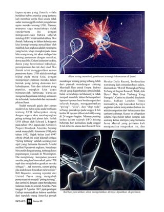 Nomor 05INFO-UFO 36
kepercayaan yang fanatik selalu
berdebat bahwa mereka yang pertama
kali membuat cerita fiksi secara tidak
sadar memanggil kembali pengalaman
nyata mereka tentang UFO. Namun,
menurut saya masalahnya tidak
sesederhana itu dengan
mengasumsikan bahwa seluruh
mitologi UFO telah tumbuh diluar fiksi
ilmiah. Sekarang ini dalam kebudayaan
kita konsep tentang penculikan oleh
makhluk luar angkasa adalah paradigma
yang lazim, tetapi mungkin pada masa
lalu orang-orang ini akan melaporkan
tentang pertemuan dengan malaikat,
dewaatauiblis.Dalamkeduniawiankita,
dunia yang berorientasi teknologi,
perumpamaan dan ide dari visul fiksi
ilmiah telah menggantikan semua
panteisme kuno. UFO adalah mitologi
hidup pada masa kita; dengan
mempelajari peranan mereka dalam
bentuk yang paling dominan dari
kebudayaan, film dan televisi yang
populer, mungkin kita dapat
memperoleh beberapa wawasan
mengenai bagaimana mitologi semacam
itu terbentuk, bertumbuh dan memasuki
pikiran Barat.
Sudah menjadi gejala dari zaman
modern kita bahwa jika anda berbicara
tentang UFO kebanyakan orang
dengan segera akan membayangkan
piring terbang dari planet lain. Istilah
UFO dibuat oleh Edward J, Ruppelt
pada tahun 1952, kepala dari Airforce’s
Project Bluebook Amerika, bersiap
untuk menyelidiki fenomena UFO pada
tahun 1952. Sejak bulan Juni 1947
obyek-obyek ini telah dikenal sebagai
“piring terbang” setelah seorang pilot
sipil yang bernama Kenneth Arnold
melihat 9 pesawat angkasa, bercahaya
biru-putih dengan terang, terbang diatas
pegunungan Cascade di Washington.
Dia menghitung kecepatan pesawat
mereka yang luar biasa sekali yaitu 1700
mph dan menjelaskan gerakan mereka
sebagai “…tak menentu, seperti piring
jikaandaloncat-loncatkanmelewatiair.”
Bill Bequette, seorang reporter dari
United Press yang mengubah
pernyataan ini menjadi “piring terbang”,
dan cerita ini dengan cepat berada pada
halamanmukadi seluruhAmerika.Pada
tanggal 19 Agustus 1947, jajak pendapat
Gallup menunjukkan bahwa sembilan
dari sepuluh orang Amerika pernah
mendengar tentang piring terbang, lebih
dari pernah mendengar tentang
Marshall Plan untuk Eropa. Bahwa
obyek yang digambarkan Arnold tidak
bulat seluruhnya kelihatannya tidak
menjadi masalah; dalam beberapa hari
laporan-laporan baru berdatangan dari
seluruh bangsa, menggambarkan
“piring”, “disk”, dan “dop roda”
terbang, puncaknya pada tanggal 4 Juli
ketika 88 laporan dibuat oleh 400 orang
di 24 negara bagian. Momen penting
kedua dalam sejarah UFO datang
beberapa hari kemudian, pada tanggal
8 Juli di berita utama dari Roswell New
Mexico Daily Record, berdasarkan
wewenang dari comandan basis udara,
diumumkan:“RAAFMenangkapPiring
Terbang di Bagian Roswell. Tidak Ada
Detail Dari Disk Terbang Yang
Nampak”. Cerita itu diambil diseluruh
dunia, bahkan London Times
memuatnya, tapi keesokan harinya
angkatan udara menyatakan bahwa itu
adalah rongsokan dari balon cuaca dan
ceritanya ditutup. Kasus ini dilupakan
selama tiga puluh tahun sampai ada
seorang ketua intelijen yang bernama
Jesse Marcel yang pertama kali
menganalisa rongsokan itu, dan
Alien sering memberi gambaran tentang kehancuran di bumi.
Korban penculikan alien mengeluhkan dirinya dijadikan eksperimen.
 