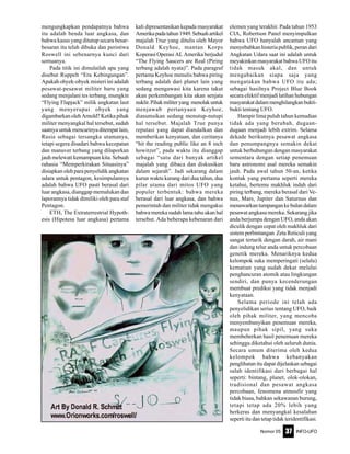 Nomor 05 INFO-UFO37
mengungkapkan pendapatnya bahwa
itu adalah benda luar angkasa, dan
bahwa kasus yang ditutup secara besar-
besaran itu telah dibuka dan peristiwa
Roswell ini sebenarnya kunci dari
semuanya.
Pada titik ini dimulailah apa yang
disebut Ruppelt “Era Kebingungan”.
Apakah obyek-obyek misteri ini adalah
pesawat-pesawat militer baru yang
sedang menjalani tes terbang, mungkin
“Flying Flapjack” milik angkatan laut
yang menyerupai obyek yang
digambarkan oleh Arnold? Ketika pihak
militer menyangkal hal tersebut, sudah
saatnya untuk mencarinya ditempat lain,
Rusia sebagai tersangka utamanya,
tetapi segera disadari bahwa kecepatan
dan manuver terbang yang dilaporkan
jauh melewati kemampuan kita. Sebuah
rahasia “Memperkirakan Situasinya”
disiapkan oleh para penyelidik angkatan
udara untuk pentagon, kesimpulannya
adalah bahwa UFO pasti berasal dari
luar angkasa, dianggap memalukan dan
laporannya tidak dimiliki oleh para staf
Pentagon.
ETH, The Extraterrestrial Hypoth-
esis (Hipotesa luar angkasa) pertama
kali dipresentasikan kepada masyarakat
Amerikapadatahun1949.Sebuahartikel
majalah True yang ditulis oleh Mayor
Donald Keyhoe, mantan Korps
Koperasi Operasi AL Amerika berjudul
“The Flying Saucers are Real (Piring
terbang adalah nyata)”. Pada paragraf
pertama Keyhoe menulis bahwa piring
terbang adalah dari planet lain yang
sedang mengawasi kita karena takut
akan perkembangan kita akan senjata
nuklir.Pihakmiliteryang menolakuntuk
menjawab pertanyaan Keyhoe,
diasumsikan sedang menutup-nutupi
hal tersebut. Majalah True punya
reputasi yang dapat diandalkan dan
memberikan kenyataan, dan ceritanya
“hit the reading public like an 8 inch
howitzer”, pada waktu itu dianggap
sebagai “satu dari banyak artikel
majalah yang dibaca dan diskusikan
dalam sejarah”. Jadi sekarang dalam
kurun waktu kurang dari dua tahun, dua
pilar utama dari mitos UFO yang
populer terbentuk: bahwa mereka
berasal dari luar angkasa, dan bahwa
pemerintah dan militer tidak mengakui
bahwa mereka sudah lama tahu akan hal
tersebut. Ada beberapa kebenaran dari
elemen yang terakhir. Pada tahun 1953
CIA, Robertson Panel menyimpulkan
bahwa UFO hanyalah ancaman yang
menyebabkan histeria publik, peran dari
Angkatan Udara saat ini adalah untuk
meyakinkan masyarakat bahwa UFO itu
tidak masuk akal, dan untuk
mengabaikan siapa saja yang
mengatakan bahwa UFO itu ada;
sebagai hasilnya Project Blue Book
secara efektif menjadi latihan hubungan
masyarakatdalammenghilangkanbukti-
bukti tentang UFO.
Hampir lima puluh tahun kemudian
tidak ada yang berubah, dugaan-
dugaan menjadi lebih extrim. Selama
dekade berikutnya pesawat angkasa
dan penumpangnya semakin dekat
untuk berhubungan dengan masyarakat
sementara dengan setiap penemuan
baru astronomi asal mereka semakin
jauh. Pada awal tahun 50-an, ketika
kontak yang pertama seperti mereka
ketahui, bertemu makhluk indah dari
piring terbang, mereka berasal dari Ve-
nus, Mars, Jupiter dan Saturnus dan
menawarkantumpangankebulandalam
pesawat angkasa mereka. Sekarang jika
anda berjumpa dengan UFO, anda akan
diculik dengan cepat oleh makhluk dari
sistem perbintangan Zeta Reticuli yang
sangat tertarik dengan darah, air mani
dan indung telur anda untuk percobaan
genetik mereka. Menariknya kedua
kelompok suka memperingati (selalu)
kematian yang sudah dekat melalui
penghancuran atomik atau lingkungan
sendiri, dan punya kecenderungan
membuat prediksi yang tidak menjadi
kenyataan.
Selama periode ini telah ada
penyelidikan serius tentang UFO, baik
oleh pihak militer, yang mencoba
menyembunyikan penemuan mereka,
maupun pihak sipil, yang suka
membeberkan hasil penemuan mereka
sehingga diketahui oleh seluruh dunia.
Secara umum diterima oleh kedua
kelompok bahwa kebanyakan
penglihatan itu dapat dijelaskan sebagai
salah identifikasi dari berbagai hal
seperti: bintang, planet, olok-olokan,
tradisional dan pesawat angkasa
percobaan, fenomena atmosfir yang
tidak biasa, bahkan sekawanan burung,
tetapi tetap ada 20% lebih yang
berkeras dan menyangkal kesalahan
seperti itu dan tetap tidak teridentifikasi.
 