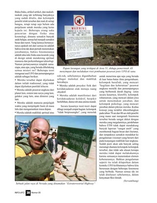 Nomor 05INFO-UFO 38
Buku-buku, artikel-artikel, dan naskah-
naskah yang tak terhitung banyaknya
yang sudah ditulis, dan kelompok
peneliti telah tersebar dan mati di setiap
bangsa, tetapi tetap saja belum ada
penjelasan untuk mereka yang keras
kepala ini. Beberapa orang suka
pencarian dengan fisika atau
kosmologi, dimana semakin banyak
andabelajar,semuahalmenjadisemakin
besar dan rumit. Yang lainnya bertanya-
tanya apakah inti dari semua ini adalah
bahwa kita tak akan pernah menemukan
jawabannya, bahwa fenomenanya
adalah teka-teki fisika atau kosmik yang
di design untuk mendorong spritual
manusia dan perkembangan teknologi.
Namun pertanyaannya tetaplah sama:
siapa, atau apa, yang berada dibelakang
semua misteri ini? Beberapa teori
mengenai asal UFO dan penumpangnya
adalah sebagai berikut:
• Mereka tersebut dapat dijelaskan
dalam istilah tradisional, yang tidak
dapat dijelaskan pastilah lelucon
• Mereka adalah pesawat angkasa dari
planet lain, sistem tata surya yang lain,
galaksi yang lain, atau dimensi yang
lain.
• Mereka adalah manusia penjelajah
waktu yang menjelajahi bumi di masa
lalu dan mengamankan masa depan.
• Mereka adalah makhluk spritual atau
untuk menerima apa saja yang berada
di luar batas-batas ilmu pengetahuan;
kelompok harafiah, yang mencari
“kegilaan dan keberanian” pesawat
angkasa metalik dan penumpangnya
yang berbentuk darah daging (atau
secara kasarnya, klorofil); kelompok
rohaniawan, yang mencari dalam jiwa
untuk menemukan jawaban; dan
kelompok psikologi, yang mencari
jawaban dalam pikiran mereka. Kedua
konsep yang terakhir dikembangkan
pada tahun 70-an dan 80-an oleh peneliti
yang mana saat mengenali fenomena
tersebut berada sangat dekat dengan
mereka yang megalaminya, perdebatan
bahwa ETH tidak dapat mendukung
banyak laporan “sangat aneh” yang
membentuk bagian besar dari literatur,
dan tampaknya semakin mendekat ke
pengalaman visionari yang berarti dari
pada kunjungan makhluk luar angkasa.
Sudah pasti akan ada banyak saling
menutupi diantara kelompok-kelompok
tersebut, dan tidak ada alasan kenapa
mereka tidak dapat melakukannya
karena semuanya menemukan elemen
kebenarannya. Bahkan pengalaman
seperti itu telah dilaporkan dalam
konteks UFO kelihatannya bahwa kita
berurusan dengan beberapa fenomena
yang berbeda. Namun semua ide ini
telah ditelusuri sebelumnya, dalam
kenyataan fiksi ilmiah.
(bersambung)
roh-roh, sebelumnya digambarkan
sebagai malaikat dan makhluk
bercahaya.
• Mereka adalah proyeksi fisik dari
ketidaksadaran otak menuju ruang
obyektif.
• Mereka adalah manifestasi dari
ketidaksadaran kolektif, berpikir
berlebihan, dunia roh atau anima mundi.
Secara kasarnya teori-teori dapat
dibagi menjadi empat bagian: kelompok
“tidak berprasangka”, yang menolak
Sebuah jalan raya di Nevada yang dinamakan “Extraterrestrial Highway”
Papan larangan yang terdapat di Area 51, diduga pemerintah AS
menyimpan dan melakukan riset pembuatan pesawat jenis UFO di sana.
 