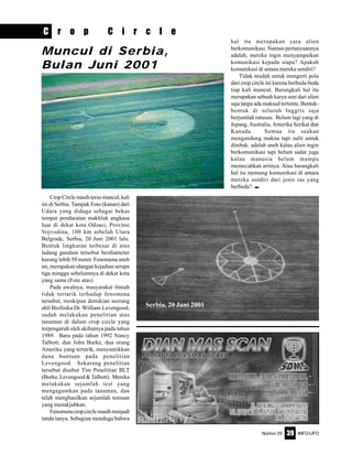 Nomor 05 INFO-UFO39
C r o p C i r c l e
Crop Circle masih terus muncul, kali
ini di Serbia. Tampak Foto (kanan) dari
Udara yang diduga sebagai bekas
tempat pendaratan makhluk angkasa
luar di dekat kota Odzaci, Provinsi
Vojvodina, 100 km sebelah Utara
Belgrade, Serbia, 20 Juni 2001 lalu.
Bentuk lingkaran terbesar di atas
ladang gandum tersebut berdiameter
kurang lebih 50 meter. Fenomena aneh
ini, merupakan ulangan kejadian serupa
tiga minggu sebelumnya di dekat kota
yang sama (Foto atas).
Pada awalnya, masyarakat ilmiah
tidak tertarik terhadap fenomena
tersebut, meskipun demikian seorang
ahli Biofisika Dr. William Levengood,
sudah melakukan penelitian atas
tanaman di dalam crop circle yang
terpengaruh oleh akibatnya pada tahun
1989. Baru pada tahun 1992 Nancy
Talbott, dan John Burke, dua orang
Amerika yang tertarik, menyuntikkan
dana bantuan pada penelitian
Levengood. Sekarang penelitian
tersebut disebut Tim Penelitian BLT
(Burke, Levengood & Talbott). Mereka
melakukan sejumlah test yang
mengagumkan pada tanaman, dan
telah menghasilkan sejumlah temuan
yang menakjubkan.
Fenomenacropcirclemasihmenjadi
tanda tanya. Sebagian menduga bahwa
Muncul di Serbia,
Bulan Juni 2001
Serbia, 20 Juni 2001
hal itu merupakan cara alien
berkomunikasi. Namun pertanyaannya
adalah, mereka ingin menyampaikan
komunikasi kepada siapa? Apakah
komunikasi di antara mereka sendiri?
Tidak mudah untuk mengerti pola
dari crop circle ini karena berbeda-beda
tiap kali muncul. Barangkali hal itu
merupakan sebuah karya seni dari alien
saja tanpa ada maksud tertentu. Bentuk-
bentuk di seluruh Inggris saja
berjumlah ratusan. Belum lagi yang di
Jepang, Australia, Amerika Serikat dan
Kanada. Semua itu seakan
mengandung makna tapi sulit untuk
ditebak. adalah aneh kalau alien ingin
berkomunikasi tapi belum sadar juga
kalau manusia belum mampu
memecahkan artinya. Atau barangkali
hal itu memang komunikasi di antara
mereka sendiri dari jenis ras yang
berbeda? e
 