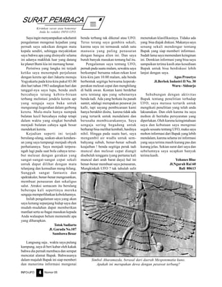 Nomor 05INFO-UFO 4
SURAT PEMBACA
Kirimkan saran atau komentar
Anda ke redaksi INFO-UFO.
Sayainginmenyampaikansekelumit
pengalaman mengenai kejadian yang
pernah saya saksikan dengan mata
kepala sendiri, sehingga meyakinkan
saya bahwa apa yang disinyalir selama
ini adanya makhluk luar yang datang
ke planet Bumi kia ini memang benar.
Peristiwa yang langka ini terjadi
ketika saya menempuh perjalanan
dengan kereta api dari Jakarta menuju
Yogyakarta pada kira-kira pukul 03.00
dini hari tahun 1983 sedangkan hari dan
tanggal-nya saya lupa, benda aneh
bercahaya terang kebiru-biruan
terbang melintasi jendela kereta api
yang sengaja saya buka untuk
mengurangi kegerahan dalam gerbong
kereta. Mula-mula hanya nampak
bulatan kecil bercahaya redup tetapi
dalam waktu yang singkat berubah
menjadi bulatan cahaya agak besar
mendekati kereta.
Kejadian seperti ini terjadi
berulang-ulang, seakan-akan kendara-
an yang saya tumpangi menjadi obyek
perhatiannya. Saya menjadi terpera-
ngah lagi pada saat bola cahaya terse-
but melesat dengan gerakan yang
sangat-sangat-sangat cepat sekali
untuk dapat dilihat dengan mata
telanjang dan kemudian meng-hilang.
Sungguh sangat fantastis dan
spektakuler, benar-benar mengesankan,
membuat penasaran dan sekaligus
salut. Atraksi semacam itu berulang
beberapa kali sepertinya mereka
sengaja memperlihatkan kebolehannya.
Inilah pengalaman saya yang akan
saya kenang sepanjang hidup saya dan
mudah-mudahan dapat memberikan
manfaat serta se-bagai masukan kepada
Anda walaupun belum memenuhi apa
yang diharapkan.
Totok Sudiarto
Jl. Garuda No.107
SumbawaBesar
Langsung saja.. waktu saya pulang
kampung, saya di beri kabar oleh kakak
bahwa dia pernah membaca dan sempat
mencatat alamat Bapak. Bahwasanya
dalam majalah Bapak ini siap memberi
dan menerima informasi mengenai
benda terbang tak dikenal atau UFO.
Terus terang saya gembira sekali,
karena saya ini termasuk salah satu
manusia yang paling penasaran
dengan bangsa alien ini. Dan saya
butuh banyak masukan tentang hal itu.
Pengalaman saya tentang UFO,
pernah pada suatu malam, sewaktu saya
berkumpul bersama rekan-rekan kost
kira-kira jam 10.00 malam, ada benda
berbentuk segitiga berwarna keperak-
perakan melesat cepat dan menghilang
di balik awan. Kontan kami berdebat
seru tentang apa yang sebenarnya
benda tadi. Ada yang berkata itu panah
santet, adalagi merupakan pesawat jin
kafir, tapi sayang pembicaraan kami
hanya berakhir disitu, karena tidak ada
yang tertarik untuk mendalami dan
berusaha membicarakannya. Saya
sengaja sering begadang untuk
berharap bisa melihat kembali, hasilnya
nihil. Hingga pada suatu hari, saya
mengambil air wudlu untuk sem-
bahyang subuh, benar-benar sebuah
keajaiban ! benda segitiga perak tadi
muncul dan melesat cepat diangit
disebelah tenggara (yang pertama kali
muncul dari arah barat daya) hal ini
benar-benar membuat saya penasaran,
Mungkinkah UFO ? tak tahulah sulit
menetukan klasifikasinya. Tidaka ada
yang bisa diajak diskusi. Makanya saya
senang sekali mendengar tentang
Bapak yang siap memberi informasi.
Sudah lama saya memendam keinginan
ini. Demkian informasi yang bisa saya
sampaikan terima kasih atas kesediaan
Bapak untuk bisa berdiskusi lebih
lanjut dengan saya.
Agus Prasetyo
Jl.Berbek Industri II No. 30
Waru - Sidoarjo
Sehubungan dengan aktivitas
Bapak tentang penelitian terhadap
UFO, saya merasa tertarik untuk
mengikuti penelitian yang telah anda
laksanakan. Dan oleh karena itu saya
mohon di beritahu persyaratan yang
diperlukan. Oleh karena keingintahuan
saya dan kebutaan saya mengenai
segala sesuatu tentang UFO, maka saya
mohon informasi dari Bapak yang lebih
mendalam, karena selama ini informasi
yang saya terima masih kurang pas dan
kurang jelas. Sekian surat dari saya dan
sebelumnya saya ucapkan banyak
terima kasih.
Yohanes Blue
Jl.Ngurah Rai 60
Bali 80613
Simbol Ahuramazda, berasal dari daerah Mespotomatia kuno.
Apakah ini merupakan dewa dengan pesawat terbang?
 