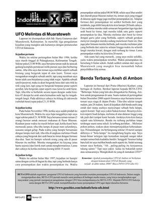 Nomor 05INFO-UFO 40
BETA-UFO adalah organisasi pengamat UFO di Indonesia yang berusaha mendata penampakan UFO di Indonesia. Dalam rangka
mengumpulkan data, BETA-UFO pernah menulis surat pembaca di berbagai media massa, yang isinya mengharapkan agar
masyarakat yang pernah mempunyai pengalaman dengan UFO bisa melaporkannya ke BETA-UFO. Majalah INFO-UFO bekerja
sama dengan BETA-UFO untuk mempublikasikan kasus penampakan UFO agar dapat dianalisa bersama.
http://www.geocities.com/indoufo/beta-ufo.html
UFO Melintas di Muarateweh
Laporan ini disampaikan oleh Sdr. Harry Gunawan dari
Muarateweh, Kalimantan. Ia memiliki tiga pengalaman
kejadian yang mungkin ada kaitannya dengan pemunculan
UFO di Indonesia.
Kejadianpertama
Waktu itu sekitar pertengahan bulan Mei 1996, ketika
saya masih tinggal di Palangkaraya, Kalimantan Tengah.
Sekitar pukul 21.00 WIB, saya bersama teman naik ke puncak
gedung komplek pertokoan milik paman saya dan berbaring
santai, tiba-tiba saya dan teman saya melihat seperti sebuah
bintang yang bergerak tepat di atas kami. Teman saya
mengatakan mungkin sebuah satelit, tapi yang membuat saya
heran ialah cara berjalannya yang tidak wajar. Apabila sebuah
satelit/pesawat, maka ia akan bergerak lurus dari satu titik ke
titik yang lain, tapi yang ini bergerak berputar-putar seperti
acrobat, lalu bergerak cepat seperti mau turun ke arah barat.
Tapi, tiba-tiba ia berbelok secara tajam dengan sudut kira-
kira 45 derajat ke arah utara kemudian naik lagi ke tengah-
tengah langit. Pada akhirnya cahaya itu hilang di cakrawala
(sebelah barat) tepat pukul 21.35 WIB.
Kejadiankedua
Pada bulan November 1996, ketika saya sudah pindah ke
kota Muarateweh. Waktu itu saya lupa tanggalnya tapi saya
ingat sekitar pukul 21.30 WIB. Saya bersama teman-teman (3
orang) berniat untuk mencari makanan di Pasar Blauran.
Keadaan pasar waktu itu masih belum sepi, ketika kami baru
memasuki pasar, tiba-tiba lampu di pasar mati seluruhnya,
suasana sangat gelap. Pada waktu yang hampir bersamaan
dengan lampu mati tadi, tiba-tiba di angkasa melintas 4 buah
cahaya yang bergerak dari arah barat ke timur dengan formasi
dua-dua. Saat itu hampir seluruh orang yang ada di pasar
blauran itu melihat. Mereka mengatakan itu kuyang (atau
hantu sejenis) dan listrik mati untuk menghormatinya. Lama
dari cahaya itu ketika melintas kurang lebih 15 menit.
Kejadianketiga
Waktu itu sekitar bulan Mei 1997, kejadian ini hampir
sama dengan cerita di bagian ke dua, tapi yang berbeda hanya
cara penampakan dan waktu penampakan itu. Waktu
penampakan sekitar pukul 00.00 WIB, selain saya lihat sendiri
dari daerah pasar blauran malam itu, teman saya yang tinggal
di dataran agak tinggi juga melihat penampakan ini. Adapun
formasi dari penampakan ini sedikit berbeda dari yang
terdahulu, juga lebih banyak kira-kira hampir 20 buah cahaya.
Cara melintas mereka ialah semacam bergantian tiga-tiga dari
arah barat ke timur, tapi mereka tidak satu garis seperti
penampakan ke dua. Mereka melintas dari barat ke timur
dengan garis jalur yang berbeda, seperti sebuah gerakan
menyisir mungkin mereka sedang menelusuri bumi ini. Dan
juga jalur lintasan mereka berbeda, jadi mereka melintasi jalur
yang berbeda dari utara ke selatan hingga waktu itu seluruh
langit mereka lewati, dengan arah terbang ke timur. Lama
penampakan waktu itu kira-kira 20 menit.
Ada suatu hal yang menarik , yang saya mulai selidiki,
yaitu waktu penampakan tersebut. Waktu penampakan itu
berselang 6 bulan sekali. Itulah sedikit catatan dari saya di
Muarateweh yang mungkin bisa menambah bahan
penyelidikan kita semua.
Benda Terbang Aneh di Ambon
Laporan ini berasal dari Pratu (Marinir) Kasbari, yang
bertugas di Ambon. Berikut laporan kepada BETA-UFO:
“Beberapa bulan yang lalu aku ditugaskan ke Halung, Am-
bon untuk pengamanan di sana. Suatu malam di pertengahan
bulan Desember 2000 seperti biasanya saya bersama teman-
teman saya siaga di depan Posko. Tiba-tiba sekitar tengah
malam,jam24malam, kamidikejutkanolehbendaanehyang
entah dari mana asalnya menyerupai sebuah bola lampu,
seperti komet. Tapi saya yakin bukan komet. Besarnya kira-
kira seperti buah kelapa, melintas di atas dataran tinggi yang
tak jauh dari tempat kami berada. Jaraknya kira-kira hanya
sejauh satu kilometer. Benda itu terbang perlahan tanpa
terdengar suara sama sekali. Ia terbang perlahan…Melintasi
pohon-pohon, seakan-akan memeprtunjukkan keberadaan-
nya. Pemandangan itu berlangsung sekitar 10 menit sampai
akhirnya si “bola lampu” itu menghilang begitu saja. Saya
benar-benar tertegun tapi kemudian menjadi sangat takut
sampai semua bulu kudukku berdiri. Sungguh! Seumur hidup
baru kali ini saya melihat benda aneh seperti itu. Salah seorang
teman saya berkata, “Ah…paling-paling itu kerjaannya
tukang santet.” Tapi saya yakin kalau itu bukanlah santet
atau semacamnya. Mungkinkah itu yang di namakan UFO?”
Komentar: Apakah penampakan UFO di Ambon ini berkaitan
dengan kemunculan UFO di Manado yang
terjadi di akhir tahun 2000? (Baca INFO-UFO edisi 01)
 