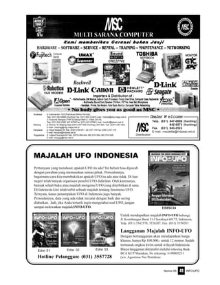 Nomor 05 INFO-UFO41
Langganan Majalah INFO-UFO
Dengan berlangganan akan mendapatkan harga
khusus, hanya Rp 100.000,- untuk 12 nomor. Sudah
termasuk ongkos kirim untuk wilayah Indonesia.
Biaya langganan ditransfer melalui rekening Bank
BCA KCP Manukan, No rekening: 6190005231
(a/n: Agustinus Nur Pratidina)
Edisi 01 Edisi 03Edisi 02
Pertanyaan yang mendasar, apakah UFO itu ada? Ini belum bisa dijawab
dengan jawaban yang memuaskan semua pihak. Persoalannya,
bagaimana cara kita membuktikan apakah UFO itu ada atau tidak. Di luar
negeri telah banyak organisasi peneliti UFO didirikan. Oleh karenanya,
banyak sekali buku atau majalah mengenai UFO yang diterbitkan di sana.
Di Indonesia kini telah terbit sebuah majalah tentang fenomena UFO.
Ternyata, kasus penampakan UFO di Indonesia juga banyak.
Persoalannya, data yang ada tidak tercatat dengan baik dan sering
diabaikan. Jadi, jika Anda tertarik ingin mengetahui soal UFO, jangan
sampai melewatkan majalahINFO-UFO.
MAJALAH UFO INDONESIA
EDISI 04
Untuk mendapatkan majalah INFO-UFO hubungi:
Jl. Krembangan Barat 31-I Surabaya 60175, Indonesia,
Telp. (031) 3542570, 3526207, Fax. (031) 3559283
Hotline Pelanggan: (031) 3557728
Surabaya : Jl. Kalimantan 16 D (Pertokoan Biliton Permai).
Telp. (031) 503-6666 (Hunting) Fax. (031) 503-3146 E-mail : msckal@sby.mega.net.id
Jl. Kusuma Bangsa (THR Surabaya Mall Lt. II Blok 2A-18)
Telp. (031) 532-2380; 547-8708 Fax. (031) 547-8708 E-mail : mscthr@telkom.net.id
Malang : Jl. Bromo 18, Malang Telp.(0341) 357-555 (Hunting); 357-554, Fax. (0341) 357-554
E-mail : mscmlg@mlg.mega.net.id
Denpasar : Jl. Raya Sesetan 85 Telp. (0361)729-051 - 52; 237-118 Fax. (0361) 237-118
E-mail :mscdps@indosat.net.id
Yoygyakarta : Jl. Letjend Suprapto 64 Telp. (0274) 589-454; 082.2741364; 082.2741348
E-mail : mscygy@indo.net.id
Distribution
Telp. (031) 847-0888 (hunting)
842-0573 (hunting)
Fax. (031) 843-2522
E-mail : mscdelta@indosat.net.id
DealerDealerDealerDealerDealer WWWWW elcomeelcomeelcomeelcomeelcome
 