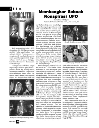 Nomor 05INFO-UFO 42
F i l m
Kerja sama dua orang polisi LAPD,
diperankan oleh Bill Paxton sebagai
detektif Tucker dan Lindsay Frost
sebagai detektif Flynn, membawa
mereka untuk membuka konspirasi
antara agen rahasia pemerintah dengan
sebuah institusi yang dianggap
berpotensial membawa dunia dalam
keadaan bahaya.
Mulanya dua detektif itu sempat
ragu dengan temuan yang mereka
peroleh. Belum lagi, masing-masing
mempunyai dua karakter yang berbeda
dalam menangani sebuah kasus. Tapi
dengan adanya skandal yang dianggap
misteri ini, akhirnya mau tidak mau
mereka harus kerja sama menghadapi
sebuah kelompok agen rahasia yang
telah ‘dirasuki hasutan-hasutan’ oleh
alien. Setelah ditelusuri lebih jauh,
ternyata misteri itu berhubungan
dengan suatu proyek-proyek yang
berkaitan dengan UFO. Tidak salah
lagi, di dalam lembaga yang berkedok
untuk melindungi keamanan negara,
terdapat beberapa dokumen penting
mengenai Project Blue Book, Project
Sign dan lainnya yang berkaitan
dengan fenomena UFO. Hal itulah yang
menimbulkanketertarikankeduadetektif
tersebut untuk menyelidiki kasus ini
lebih serius. Baku hantam tidak
terhindarkan, sampai-sampai pimpinan
kedua detektif tersebut tewas demi
terungkapnya kasus yang dianggap
ada sangkut pautnya dengan Presiden
dan pemerintahannya.
Dalam film yang berdurasi sekitar
90 menit ini, keseluruhan cerita
menampilkan sosok kelompok agen
rahasia yang penampilannya hampir
menyerupaiMIB(MenInBlack).Hanya
saja kalau dalam film ini sosok agen
rahasia tidak berkacamata dan memakai
topi hitam, tetapi tetap menggunakan
jas hitam sebagai atribut mereka. Dan
yang menjadi kesamaan yang menonjol
dari keduanya yaitu, mereka tidak ingin
para saksi menyebar luaskan
kesaksiannya yang berkaitan peristiwa
ganjil atau keanehan terutama yang
berhubungan dengan penampakan
UFO. Jika hal itu dilanggar, maka
nyawapun bisa menjadi jaminannya.
Seperti halnya yang dialami oleh Kayta
Pavlev, seorang dokter muda asal Rusia
yang tewas dengan naas di tangan para
agen rahasia tersebut. Hal itu
dikarenakan dia membocorkan suatu
informasi rahasia kepada Tucker dan
Flynn. Kedua detektif itu menemukan
buku harian dokter Pavlev sewaktu
merekamenyelidikirumahnya.Ternyata
buku harian itu menyimpan sebuah
rahasia yang sangat penting mengenai
Sutradara : John Eyres
Pemain : Bill Oaxton, Lindsay Frost, Louis Gosset, JR.
agen penelitian rahasia itu beserta
proyek-proyek yang dilakukannya. Dan
anehnya, kelompok agen rahasia yang
bermarkas di suatu gedung Department
Of Historical Research (DOHR) ini,
mempunyai kartu A-6 yang melebihi
kewenangan Presiden yang hanya
mempunyai kartu sampai A-5, yaitu
semacam kartu identitas resmi dari
pemerintah untuk menyelidiki sesuatu
masalah. Degan otoritas itu, kepolisian
LAPD tidak bisa berkutik dan terpaksa
menyeahkan kasus ini kepada mereka.
Adakah indikasi bahwa pemerintah
Amerika dengan agen-agen rahasia
tersebut sengaja menutup-nutupi
informasi atau hal-hal yang berkaitan
dengan fenomena UFO?
Alien yang digambar dalam film ini
merupakan alien yang sudah ada sejak
jaman dahulu kala. Dalam perkembang-
annya, alien ini tidak memiliki bentuk
secara fisik, namun bisa merasuki
manusia dengan menggunakan tubuh
makhluk lain sebagai “tempat tinggal”.
Mereka hidup dalam energi di masa lalu
dengan tingkat kepandaian teknologi
tinggi. [esti] e
Detektif Tucker (kanan) dan Flynn.
Berada di dalam pesawat UFO.
Menghancurkan pusat energi UFO.
Korban yang dirasuki alien.
Membongkar SebuahMembongkar SebuahMembongkar SebuahMembongkar SebuahMembongkar Sebuah
KKKKKonspironspironspironspironspirasi UFOasi UFOasi UFOasi UFOasi UFO
 