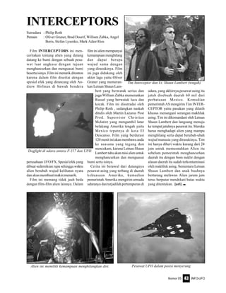 Nomor 05 INFO-UFO43
Film INTERCEPTORS ini men-
ceritakan tentang alien yang datang
datang ke bumi dengan sebuah pesa-
wat luar angkasa dengan tujuan
menghancurkan dan menguasai bumi
beserta isinya. Film ini menarik ditonton
karena dalam film disertai dengan
spesial efek yang dirancang oleh An-
drew Hofman di bawah bendera
perusahaan UFO/FX. Spesial efek yang
dibuat sedemikian rupa sehingga waktu
alien berubah wujud kelihatan nyata
dan akan membuat makin menarik.
Film ini memang tidak jauh beda
dengan film-film alien lainnya. Dalam
filminialienmempunyai
kemampuan menghilang
dan dapat berupa
wujud sama dengan
yang dirasukinya. Film
ini juga didukung oleh
aktor laga yaitu Oliver
Graner yang memeran-
kan Letnan Shaun Lam-
bert yang berwatak serius dan
juga William Zabka memerankan
Russel yang berwatak lucu dan
kocak. Film ini disutradai oleh
Philip Roth , sedangkan naskah
ditulis oleh Martin Lazarus Post
Prod. Supervisor Christian
Mclatire yang mengambil latar
belakang Amerika tengah yaitu
Mexico tepatnya di kota El
Descanso. Film yang berdurasi
120 menit ini akan membawa anda
ke suasana yang tegang dan
mencekam, karena Letnan Shaun
Lamberttahuakanmisialienuntuk
menghancurkan dan menguasai
bumi serta isinya.
Cerita ini berawal dari datangnya
pesawat asing yang terbang di daerah
kekuasaan Amerika, kemudian
pemerintah Amerika mengirim armada
udaranya dan terjadilah pertempuran di
INTERCEPTORS
Sutradara : Philip Roth
Pemain : Oliver Gruner, Brad Dourif, William Zabka, Angel
Boris, Stefan Lysenko, Mark Adair Rios
udara, yang akhirnya pesawat asing itu
jatuh disebuah daerah 60 mil dari
perbatasan Mexico. Kemudian
pemerintah AS mengirim Tim INTER-
CEPTOR yaitu pasukan yang dilatih
khusus menangani serangan makhluk
asing. Tim ini dikomandani oleh Letnan
Shaun Lambert dan langsung menuju
ke tempat jatuhnya pesawat itu. Mereka
harus menghadapi alien yang mampu
menghilang serta dapat berubah-ubah
wujud manusia yang dirasukinya. Tim
ini hanya diberi waktu kurang dari 24
jam untuk memusnahkan Alien itu
sebelum pemerintah menghancurkan
daerah itu dengan bom nuklir dengan
alasan daerah itu sudah terkontaminasi
oleh makhluk asing. Sementara Letnan
Shaun Lambert dan anak buahnya
bertarung melawan Alien jarum jam
terus berputar mendekati batas waktu
yang ditentukan. [ari] e
Tim Interceptor dan Lt. Shaun Lambert (tengah)
Dogfight di udara antara F-117 dan UFO
Alien ini memiliki kemampuan menghilangkan diri. Pesawat UFO dalam posisi menyerang
 