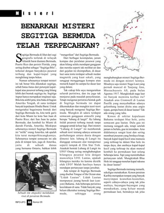 Nomor 05INFO-UFO 44
M i s t e r i
S
egitiga Bermuda di lihat dari segi
geografis terletak di wilayah
Atlantik barat diantara Bermuda,
Poerto Rico dan pesisir Florida, yang
sering disebut sebagai “Segitiga Iblis”,
terkenal dengan banyaknya pesawat
terbang dan kapal-kapal yang
menghilang tanpa bekas.
Namun sebenarnya tempat misteri
ini tak benar bila dikatakan segitiga,
sebab batas-batas dari petunjuk kapal-
kapal atau pesawat terbang yang hilang
lebih dari bentuk segitiga itu. Segitiga
itupun hanya merupakan imajinasi saja.
Bila kita ambil peta, kita buka di bagian
Amerika Tengah, di sana terdapat
banyak kepulauan Hindia Barat. Untuk
mengetahui bagaimana bentuk dari
Segitiga Bermuda itu, kita tarik garis
dari kota Miami ke kota San Juan di
Puerto Rico; dari San Juan ke pulau
Bermuda; dan kembali ke Miami di
daerah Florida, Amerika. Meskipun
sebenarnya misteri Segitiga Bermuda
ini “milik” orang Amerika, tak apalah
kita turut memperbincangkannya.
Sebenarnya tempat semacam ini ada
pula di tempat lain, juga di Amerika,
yaitu di sebuah danau
yang bernama Ontario, bahkan lebih
BENARKAH MISTERI
SEGITIGA BERMUDA
TELAH TERPECAHKAN?
“mengerikan” dari Segitiga Bermuda.
Dari berbagai kesimpulan, jarum
kompas dan peralatan pesawat yang
akan hilang selalu mendapat gangguan
dan mereka seperti tak melihat air dan
dari gejalan ini disimpulkan, di dasar
laut sana tentu terdapat sebuah medan
magnetik yang kuat sekali, yang
sanggup mengganggu kompas atau
menarik kapal itu sampai ke dasar laut
yang dalam.
Tak cukup bila saya menguraikan
seluruh peristiwa, dan itu juga tak
menjurus pada masalah penyelesaian.
Tetapi mengenai peristiwa bentuk gaib
di Segitiga bermuda ini dapat
dikemukakan dan mungkin teori-teori
yang banyak mengenai Segitiga Ber-
muda. Mungkin di udara terdapat
semacam gangguan atmosfir yang
berupa “lubang di langit”. Ke lubang
itulah pesawat terbang masuk tanpa
sanggup untuk keluar lagi. Dari misteri
“Lubang di Langit” ini membentuk
sebuah teori tentang adanya semacam
perhubungan antara dunia dengan
dimensi lain. lubang di Langit itu
dianggap semacam alat transportasi
seperti tampak di film Star Trek.
Ataukah bentuk Lubang di Langit itu
UFO? Orang sering menghubungkan
hilangnya pesawat kita dengan
munculnya UFO. Lantas, apakah
hilangnya mereka itu karena diculik
oleh UFO? Malah hasilnya hanya
mendapat pertanyaan tanpa jawaban.
Ada tempat di Segitiga Bermuda
yang disebut Tongue of the Ocean atau
“Lidah Lautan”. Lidah Lautan
mempunyai jurang bawah laut (can-
yon) Bahama. Ada beberapa peristiwa
kecelakaan di sana. Tidak banyak yang
belum diketahui tentang Segitiga Ber-
muda, sehingga orang
menghubungkan misteri Segitiga Ber-
muda ini dengan misteri lainnya.
Misalnya saja misteri Naga Laut yang
pernah muncul di Tanjung Ann,
Massachussets AS, pada bulan
Agustus 1917. Mungkinkah naga laut
ini banyak meminta korban itu?
Ataukah arus Cromwell di Lautan
Pasifik yang menyebabkan adanya
gelombang lautan disitu atau angin
topan, gempa bumi di dasar lautan? Tak
ada orang yang tahu.
Konon di sekitar kepulauan
Bahama terdapat blue hole, yaitu
semacam gua lautan. Dulu gua ini
memang sungguh ada, tetapi setelah
jaman es berlalu, gua ini terendam. Arus
didalamnya sangat kuat dan sering
membuat pusaran yang berdaya hisap.
banyak kapal-kapal kecil atau manusia
yang terhisap ke dalam blue hole itu
tanpa daya, dan anehnya kapal-kapal
kecil yang terhisap itu akan muncul
kembali ke permukaan laut selang
beberapa lama. Tapi yang menimbulkan
pertanyaan ialah: Mungkinkah Blue
Hole ini sanggup menelan kapal raksasa
ke dasar lautan?
SegitigaBermudamemangmenarik,
sekaligus menakutkan. Konon perairan
Karibia merupakan tempat yang banyak
menyimpan keanehan-keanehan,
seperti cahaya-cahaya yang tak jelas
asalnya, bayangan-bayangan yang
menakutkan, yang keluar masuk
permukaan laut, bentuknya tak jelasSebuah tim ekspedisi melakukan
riset di perairan Bermuda.
 