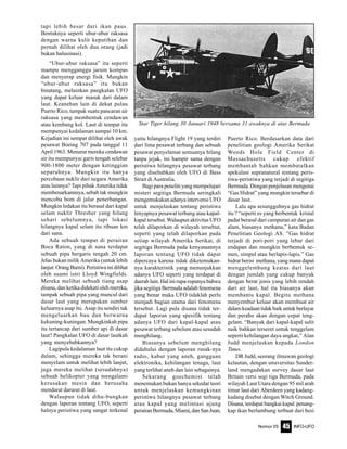 Nomor 05 INFO-UFO45
tapi lebih besar dari ikan paus.
Bentuknya seperti ubur-ubur raksasa
dengan warna kulit keputihan dan
pernah dilihat oleh dua orang (jadi
bukan halusinasi).
“Ubur-ubur raksasa” itu seperti
mampu mengganggu jarum kompas
dan menyerap energi fisik. Mungkin
“ubur-ubur raksasa” itu bukan
binatang, melainkan pangkalan UFO
yang dapat keluar masuk dari dalam
laut. Keanehan lain di dekat pulau
Puerto Rico, tampak suatu pancaran air
raksasa yang membentuk cendawan
atau kembang kol. Laut di tempat itu
mempunyai kedalaman sampai 10 km.
Kejadian ini sempat dilihat oleh awak
pesawat Boeing 707 pada tanggal 11
April 1963. Menurut mereka cendawan
air itu mempunyai garis tengah selebar
900-1800 meter dengan ketinggian
separuhnya. Mungkin itu hanya
percobaan nuklir dari negara Amerika
atau lainnya? Tapi pihak Amerika tidak
membenarkannnya, sebab tak mungkin
mencoba bom di jalur penerbangan.
Mungkin ledakan itu berasal dari kapal
selam nuklir Thresher yang hilang
sehari sebelumnya, tapi lokasi
hilangnya kapal selam itu ribuan km
dari sana.
Ada sebuah tempat di perairan
Boca Raton, yang di sana terdapat
sebuah pipa bergaris tengah 20 cm.
Jelas bukan milik Amerika (untuk lebih
lanjut:OrangBumi).Peristiwainidilihat
oleh suami istri Lloyd Wingfields.
Mereka melihat sebuah tiang asap
disana, dan ketika didekati oleh mereka,
tampak sebuah pipa yang muncul dari
dasar laut yang merupakan sumber
keluarnya asap itu. Asap itu sendiri tak
mengeluarkan bau dan berwarna
kekuning-kuningan. Mungkinkah pipa
itu tertancap dari sumber api di dasar
laut? Pangkalan UFO di dasar lautkah
yang menyebabkannya?
Lagipula kedalaman laut itu cukup
dalam, sehingga mereka tak berani
menyelam untuk melihat lebih lanjut,
juga mereka melihat (sesudahnya)
sebuah helikopter yang mengalami
kerusakan mesin dan berusaha
mendarat darurat di laut.
Walaupun tidak dihu-bungkan
dengan laporan tentang UFO, seperti
halnya peristiwa yang sangat terkenal
yaitu hilangnya Flight 19 yang terdiri
dari lima pesawat terbang dan sebuah
pesawat penyelamat semuanya hilang
tanpa jejak, ini hampir sama dengan
peristiwa hilangnya pesawat terbang
yang disebabkan oleh UFO di Bass
Strait di Australia.
Bagi para peneliti yang mempelajari
misteri segitiga Bermuda seringkali
mengemukakan adanya intervensi UFO
untuk menjelaskan tentang peristiwa
lenyapnya pesawat terbang atau kapal-
kapal tersebut. Walaupun aktivitas UFO
telah dilaporkan di wilayah tersebut,
seperti yang telah dilaporkan pada
setiap wilayah Amerika Serikat, di
segitiga Bermuda pada kenyataannya
laporan tentang UFO tidak dapat
dipercaya karena tidak diketemukan-
nya karakteristik yang menunjukkan
adanya UFO seperti yang terdapat di
daerah lain. Hal ini rupa-rupanya bahwa
jika segitiga Bermuda adalah fenomena
yang benar maka UFO tidaklah perlu
menjadi bagian utama dari fenomena
tersebut. Lagi pula disana tidak ter-
dapat laporan yang spesifik tentang
adanya UFO dari kapal-kapal atau
pesawat terbang sebelum atau sesudah
menghilang.
Biasanya sebelum menghilang
didahului dengan laporan rusak-nya
radio, kabut yang aneh, gangguan
elektronika, kehilangan tenaga, laut
yang terlihat aneh dan lain sebagainya.
Sekarang goechemist telah
menemukan bukan hanya sekedar teori
untuk menjelaskan kemungkinan
peristiwa hilangnya pesawat terbang
atau kapal yang melintasi ujung
perairanBermuda,Miami,danSanJuan,
Puerto Rico. Berdasarkan data dari
penelitian geologi Amerika Serikat
Woods Hole Field Center di
Massachusetts cukup efektif
membantah bahkan membatalkan
spekulasi supranatural tentang peris-
tiwa-peristiwa yang terjadi di segitiga
Bermuda. Dengan penjelasan mengenai
“Gas Hidrat” yang mungkin tersebar di
dasar laut.
Lalu apa sesungguhnya gas hidrat
itu ? “seperti es yang berbentuk kristal
padat berasal dari campuran air dan gas
alam, biasanya methana,” kata Badan
Penelitian Geologi AS. ”Gas hidrat
terjadi di pori-pori yang lebar dari
endapan dan mungkin berbentuk se-
men, simpul atau berlapis-lapis.” Gas
hidrat berisi methana, yang mana dapat
menggelembung keatas dari laut
dengan jumlah yang cukup banyak
dengan berat jenis yang lebih rendah
dari air laut, hal itu biasanya akan
membantu kapal. Begitu methana
menyembur keluar akan membuat air
dalam keadaan tidak baik untuk berlayar
dan perahu akan dengan cepat teng-
gelam. “Banyak dari kapal-kapal sulit
naik bahkan terseret untuk tenggelam
seperti kehilangan daya angkat,” Alan
Judd menjelaskan kepada London
Times.
DR Judd, seorang ilmuwan geologi
kelautan, dengan unuversitas Sunder-
land mengadakan survey dasar laut
Britain versi segi tiga Bermuda, pada
wilayah Laut Utara dengan 95 mil arah
timur laut dari Aberdeen yang kadang-
kadang disebut dengan Witch Ground.
Disana, terdapat bangkai kapal penang-
kap ikan berlambung terbuat dari besi
Star Tiger hilang 30 Januari 1948 bersama 31 awaknya di atas Bermuda
 