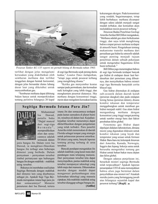 Nomor 05INFO-UFO 46
Muhammad
Isa Dawud,
penulis buku
“Dajjal muncul
dari segi-tiga
B e r m u d a ” ,
memprediksikan
alien dan sema-
camnya adalah
termasuk dalam
jenis bangsa Jin. Dalam versi Isa
Dawud, ia mengklasi-fikasikan
bangsa Jin terbagi atas beberapa
dimensi yang berbeda. Dalam
pernyataan – pernyataan tersebut
timbul pertanyaan apa hubungan
bangsaJindenganmakhluk–makhluk
asing tersebut.
Bukunyainimembahassoalkaitan
Segitiga Bermuda dengan makhluk
dari dimensi lain yang disebutnya
sebagai jin. Apakah Segi Tiga Ber-
muda merupakan istana bagi para jin
dan semacamnya? Menurut
penuturan dari Isa Dawud, tertera
istana Jin dan semacamnya terdapat
pada lautan samudera di planet bumi
ini, misalnya di dalam laut. Kejadian-
kejadian tersebut menurutnya dapat
diklarifikasikan dengan pengalaman
yang telah terbukti. Para peneliti
Amerika telah menemukan di daerah
Florida sebagai tempat yang strategis
untuk peluncuran pesawat antariksa.
Di lokasi yang sama, banyak laporan
tentang piring terbang di area
tersebut.
Banyak pendapat mengatakan Jin
adalah makhluk yang kasat mata dari
pandangan mata telanjang manusia.
Dari pernyataan tersebut kita dapat
menyimpulkan, pantas makhluk asing
tersebut mempunyai teknologi yang
lebih maju dari manusia. Dikarenakan
mereka dengan mudah dapat
mengawasi perkembangan atau
kelemahan teknologi yang manusia
ciptakan, bila makhluk-makhluk asing
tersebut dianggap sebagai bangsa jin.
[Andika]
Segitiga Bermuda Istana Para Jin?
terlihat dengan jelas mengalami
kerusakan yang diakibatkan oleh
semburan methana dan terlihat
tenggelam dengan bentuk horizontal,
dengan jelas bersandar diatas lubang
dasar laut yang diketahui untuk
menyemburkan gas.
“Semburan methana dapat dihitung
bukan hanya untuk memperkirakan
tentang peristiwa hilangnya 20 kapal
di segi tiga Bermuda sejak perang dunia
kedua,” London Times melaporkan,
“tetapi juga untuk pesawat terbang
yang menghilang disana.”
“Ketika gas menyembur keatas
sampai pada permukaan, dan kemudian
naik ketingkat yang lebih tinggi, dan
menghantam pesawat diatasnya. Jika
methana dengan konsentrasi tinggi,
mesinakanmengalamikerusakankarena
kekurangan oksigen. Pada konsentrasi
yang rendah, bagaimanapun, tetap
lebih berbahaya: methana dicampur
dengan udara adalah menjadi sangat
mudah terbakar, dan kemudian akan
meledakkan mesin pesawat terbang.”
Ilmuwan Badan Penelitian Geologi
AmerikaSerikatBillDillonmengatakan,
“Methana adalah gas alam berkekuatan
tinggi, dan saya telah menghitung
bahwa empat persen methana terdapat
di atmosfir bumi. Pengetahuan tentang
mekanisme transfer methana dari
persediaan gas hidrat ke atmosfir adalah
sangat penting menjadi tujuan
penelitian dalam sebuah pekerjaan
untuk mengetahui bagaimana iklim
bumi terbentuk.”
BillDillonjugamenerangkanbahwa
di segi tiga bermuda terdapat banyak
gas hidrat di endapan dasar laut ber-
dasarkan dari pemetaan yang dibuat-
nya, dan menyebutkan bahwa misteri
segi tiga Bermuda hanyalah cerita
khayal saja.
Gas hidrat ditemukan di endapan
sub-oceanik dalam daerah kutub
(perairan dangkal) dan pada endapan
lereng benua (perairan dalam), disana
kondisi tekanan dan temperatur
menggabungkan untuk membuat gas
hidrat menjadi stabil. Gas alam hidrat
mengandung methana dengan
konsentrasi yang tinggi sangat penting
untuk sumber energi baru dan faktor
perubahan iklim global.
Fenomena gas Hidrat dapat
dipelajari didalam laboratorium, dimana
mesin yang digunakan didesain untuk
kondisi tekanan yang layak dan
temperatur yang sesuai untuk formasi
Hidrat.Baru-baruini,kelompokilmuwan
dari Amerika, Kanada, Norwegia,
Inggris dan Jepang bekerja sama untuk
berusaha mengetahui tentang gas
Hidrat untuk bahan bakar masa depan
dan iklim global.
Dengan adanya penjelasan ini,
benarkah misteri segitiga Bermuda
telah terpecahkan? Apakah laporan
penampakan UFO di sana menunjukkan
bahwa alien juga berminat dalam
penyelidikan atas misteri ini? Ataukah
mereka justru yang bertanggung jawab
atas hilangnya sejumlah kapal dan
pesawat terbang? [Ragil] e
Pesawat Tanker KC-135 seperti ini pernah hilang di Bermuda tahun 1963.
 