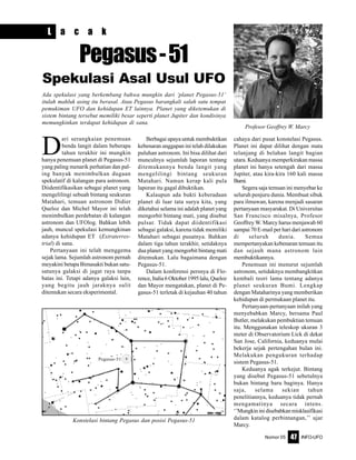 Nomor 05 INFO-UFO47
D
ari serangkaian penemuan
benda langit dalam beberapa
tahun terakhir ini mungkin
hanya penemuan planet di Pegasus-51
yang paling menarik perhatian dan pal-
ing banyak menimbulkan dugaan
spekulatif di kalangan para astronom.
Diidentifikasikan sebagai planet yang
mengelilingi sebuah bintang seukuran
Matahari, temuan astronom Didier
Queloz dan Michel Mayor ini telah
menimbulkan perdebatan di kalangan
astronom dan UFOlog. Bahkan lebih
jauh, muncul spekulasi kemungkinan
adanya kehidupan ET (Extraterres-
trial) di sana.
Pertanyaan ini telah menggema
sejak lama. Sejumlah astronom pernah
meyakini betapa Bimasakti bukan satu-
satunya galaksi di jagat raya tanpa
batas ini. Tetapi adanya galaksi lain,
yang begitu jauh jaraknya sulit
ditemukan secara eksperimental.
Berbagai upaya untuk membuktikan
kebenaran anggapan ini telah dilakukan
puluhan astronom. Ini bisa dilihat dari
munculnya sejumlah laporan tentang
ditemukannya benda langit yang
mengelilingi bintang seukuran
Matahari. Namun kerap kali pula
laporan itu gagal dibuktikan.
Kalaupun ada bukti keberadaan
planet di luar tata surya kita, yang
diketahui selama ini adalah planet yang
mengorbit bintang mati, yang disebut
pulsar. Tidak dapat diidentifikasi
sebagai galaksi, karena tidak memiliki
Matahari sebagai pusatnya. Bahkan
dalam tiga tahun terakhir, setidaknya
dua planet yang mengorbit bintang mati
ditemukan. Lalu bagaimana dengan
Pegasus-51.
Dalam konferensi persnya di Flo-
rence, Italia 6 Oktober 1995 lalu, Queloz
dan Mayor mengatakan, planet di Pe-
gasus-51 terletak di kejauhan 40 tahun
cahaya dari pusat konstelasi Pegasus.
Planet ini dapat dilihat dengan mata
telanjang di belahan langit bagian
utara. Keduanya memperkirakan massa
planet ini hanya setengah dari massa
Jupiter, atau kira-kira 160 kali massa
Bumi.
Segera saja temuan ini menyebar ke
seluruh penjuru dunia. Membuat sibuk
para ilmuwan, karena menjadi sasaran
pertanyaan masyarakat. Di Universitas
San Francisco misalnya, Profesor
Geoffrey W. Marcy harus menjawab 60
sampai 70 E-mail per hari dari astronom
di seluruh dunia. Semua
mempertanyakan kebenaran temuan itu
dan sejauh mana astronom lain
membuktikannya.
Penemuan ini menurut sejumlah
astronom, setidaknya membangkitkan
kembali teori lama tentang adanya
planet seukuran Bumi. Lengkap
dengan Mataharinya yang memberikan
kehidupan di permukaan planet itu.
Pertanyaan-pertanyaan inilah yang
menyebabkan Marcy, bersama Paul
Butler, melakukan pembuktian temuan
itu. Menggunakan teleskop ukuran 3
meter di Observatorium Lick di dekat
San Jose, California, keduanya mulai
bekerja sejak pertengahan bulan ini.
Melakukan pengukuran terhadap
sistem Pegasus-51.
Keduanya agak terkejut. Bintang
yang disebut Pegasus-51 sebetulnya
bukan bintang baru baginya. Hanya
saja, selama sekian tahun
penelitiannya, keduanya tidak pernah
mengamatinya secara intens.
‘’Mungkininidisebabkanmisklasifikasi
dalam katalog perbintangan,’’ ujar
Marcy.
L a c a k
Pegasus-51
Spekulasi Asal Usul UFO
Ada spekulasi yang berkembang bahwa mungkin dari ‘planet Pegasus-51’
itulah mahluk asing itu berasal. Atau Pegasus barangkali salah satu tempat
pemukiman UFO dan kehidupan ET lainnya. Planet yang diketemukan di
sistem bintang tersebut memiliki besar seperti planet Jupiter dan kondisinya
memungkinkan terdapat kehidupan di sana.
Konstelasi bintang Pegasus dan posisi Pegasus-51
Pegasus-51
Profesor Geoffrey W. Marcy
 