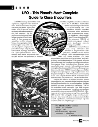 Nomor 05 INFO-UFO49
penculikan yang dilakukan makhluk cerdas dari
dunia lain. CDROM ini memberikan
laporan-laporan mengenai fenomena
UFO secara lengkap. Dari 1.200
penyaksian, semuanya dihadirkan
dalam satu produk multimedia
yang secara metodologi menda-
pat respek yang cukup baik dari
kaum Ufologi dan pecinta UFO.
Kenyataannya, CDROM ini
dapat mempengaruhi pendapat
serta pandangan manusia
tentang misteri UFO.
CDROM ini memuat referensi
yang cukup terpercaya dan
ditampilkan dengan urutan waktu
yang baik. Antara lain kira bisa melihat
berbagai koleksi foto-foto maupun video
UFO yang sudah diseleksi. Ada juga
penampakan yang lebih spesifik mengenai peristiwa-
peristiwa yang berkaitan dengan UFO, termasuk beberapa
laporan hubungan atau kontak dan penculikan oleh makhluk
luar angkasa. Selain itu terdapat juga data-data untuk
menyelidiki misteri ini, serta informasi-informasi akses
tentang kejadian, data atau lokasi-lokasinya. Dan yang tidak
kalah menarik, dalam CDROM ini juga terdapat penyelidikan
mengenai kasus penampakan yang diungkap secara rinci
dengan menampilkan berita-berita dan video-video yang
aktual. Data yang ada dalam CDROM ini meliputi kasus
mulai dari tahun 1900 sampai saat CDROM tersebut dibuat.
Tampilan dari software ini memang sederhana, namun
isinya tergolong baik. Ditambah dengan tampilan-tampilan
fotografi atau clip film-film membuat data yang disajikan
jauh lebih informatif. Memang secara keseluruhan, CDROM
ini merupakan sebuah multimedia yang tidak termasuk
sempurna, namun secara umum menyajikan data dan dapat
memenuhi keinginan para pemakai CDROM ini. Baik video-
videonya, script ceritanya, maupun map lokasi penampakan
UFO tersebut. Tidak ketinggalan dengan menuliskan data-
data atau fakta-fakta serta para saksi yang menyaksikan
seluruh kejadian itu, semua tercatat dengan rapi dan
sistematis tanpa ada yang tertinggal. e
C D R O M
CDROMinimemangdiperuntukkanuntuk
segala usia yang benar-benar berminat
untuk mencari informasi mengenai
kenyataan yang pernah terjadi, yaitu
bahwa bumi telah dan sedang
dikunjungiolehmakhluk-makhluk
dari luar angkasa. Hal ini
sekaligus menjadi suatu bukti
bahwa manusia di bumi tidak
sendiri di alam semesta yang
sangat luas ini. Dari milyaran
bintang-bintang di galaksi kita,
bumi mungkin hanya salah satu
dari planet-planet yang memiliki
peradaban dengan tingkat yang
berbeda-beda. Sehingga menimbul-
kan kepercayaan tersendiri bahwa
manusia bumi pernah menyaksikan serta
menjadi korban atas penampakan maupun
UFO - This Planet’s Most Complete
Guide to Close Encounters
UFO - This Planet’s Most Complete
Guide to Close Encounters
Copyright ã 1993
Software Marketing Corporation
Consultants : Jim Dilettoso
Lt. Col. Wendelle Stevens
 