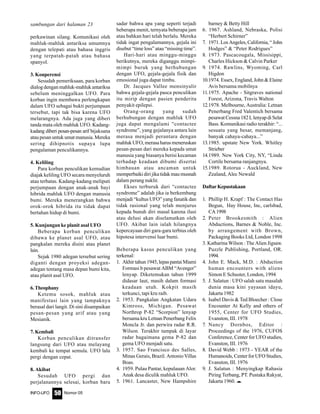 Nomor 05INFO-UFO 50
perkawinan silang. Komunikasi oleh
mahluk-mahluk antariksa umumnya
dengan telepati atau bahasa inggris
yang terpatah-patah atau bahasa
spanyol.
3. Konperensi
Sesudah pemeriksaan, para korban
dialog dengan mahluk-mahluk antariksa
sebelum meninggalkan UFO. Para
korban ingin membawa perlengkapan
dalam UFO sebagai bukti perjumpaan
tersebut, tapi tak bisa karena UFO
melarangnya. Ada juga yang diberi
tanda mata oleh mahluk UFO. Kadang-
kadang diberi pesan-pesan arif bijaksana
atau pesan untuk umat manusia. Mereka
sering dihipnotis supaya lupa
pengalaman penculikannya.
4. Keliling
Para korban penculikan kemudian
diajak keliling UFO secara menyeluruh
atau terbatas. Kadang-kadang meliputi
perjumpaan dengan anak-anak bayi
hibrida mahluk UFO dengan manusia
bumi. Mereka menerangkan bahwa
orok-orok hibrida itu tidak dapat
bertahan hidup di bumi.
5. Kunjungan ke planit asal UFO
Beberapa korban penculikan
dibawa ke planet asal UFO, atau
pangkalan mereka disini atau planet
lain.
Sejak 1980 adegan tersebut sering
diganti dengan proyeksi adegan-
adegan tentang masa depan bumi kita,
atau planit asal UFO.
6.Theophany
Ketemu sosok, mahluk atau
manifestasi lain yang tampaknya
berasal dari langit. Di sini disampaikan
pesan-pesan yang arif atau yang
Mesianik.
7. Kembali
Korban penculikan ditransfer
langsung dari UFO atau melayang
kembali ke tempat semula. UFO lalu
pergi dengan cepat.
8. Akibat
Sesudah UFO pergi dan
perjalanannya selesai, korban baru
sadar bahwa apa yang seperti terjadi
beberapa menit, ternyata beberapa jam
atau bahkan hari telah berlalu. Mereka
tidak ingat pengalamannya, gejala ini
disebut “time loss” atau “missing time”.
Hari-hari atau minggu-minggu
berikutnya, mereka diganggu mimpi-
mimpi buruk yang berhubungan
dengan UFO, gejala-gejala fisik dan
emosional juga dapat timbu.
Dr. Jacques Vallee mensinyalir
bahwa gejala-gejala pasca penculikan
itu mirip dengan pasien penderita
penyakit epilepsi.
Orang-orang yang sudah
berhubungan dengan mahluk UFO
juga dapat mengalami “contactee
syndrome”, yang gejalanya antara lain
merasa menjadi perantara dengan
mahluk UFO, merasa harus meneruskan
pesan-pesan dari mereka kepada umat
manusia yang biasanya berisi kecaman
terhadap keadaan dibumi disertai
himbauan atau ancaman untuk
memperbaiki diri jika tidak mau musnah
dalam perang nuklir.
Ekses terburuk dari “contactee
syndrome” adalah jika ia berkembang
menjadi “kultus UFO” yang fanatik dan
tidak rasional yang telah menjurus
kepada bunuh diri masal karena ilusi
atau delusi akan diselamatkan oleh
UFO. Akibat lain ialah hilangnya
kepercayaan diri gara-gara terbius oleh
hipotesa intervensi luar bumi.
Beberapa kasus penculikan yang
terkenal:
1. Akhirtahun1945,lepaspantaiMiami
Formasi b pesawat ABM “Avenger”
lenyap. Diketemukan tahun 1999
didasar laut, masih dalam formasi
keadaan utuh. Kokpit masih
terkunci, tapi kru raib.
2. 1953. Pangkalan Angkatan Udara
Kimross, Michigan. Pesawat
Northrop P-82 “Scorpion” lenyap
bersama kru Letnan Penerbang Felix
Moncla Jr. dan perwira radar R.R.
Wilson. Terakhir tampak di layar
radar bagaimana gema P-82 dan
gema UFO menjadi satu.
3. 1957. Sao Francisco des Salles,
Minas Gerais, Brazil. Antonio Villas
Boas.
4. 1959. Pulau Pantar, kepulauan Alor.
Anak desa diculik mahluk UFO.
5. 1961. Lancaster, New Hampshire
barney & Betty Hill
6. 1967. Ashland, Nebraska, Polisi
“Herbert Schirner”
7. 1971.LosAngeles,California,“John
Hodges” & “Peter Rodrigues”
8. 1973. Pascacougala, Missisippi,
Charles Hickson & Calvin Parker
9. 1974. Rawlins, Wyoming, Carl
Higdon
10.1974. Essex, England, John & Elaine
Avis bersama mobilnya
11.1975. Apache - Sitgraves national
Forest, Arizona, Travis Walton
12.1978. Melbourne, Australia: Letnan
Penerbang Fred Valentich bersama
pesawat Cessna 182 L lenyap di Selat
Bass. Komunikasi radio terakhir: “...
sesuatu yang besar, memanjang,
banyak cahaya-cahaya...”
13.1985. upstate New York. Whitley
Strieber
14.1989. New York City, NY, “Linda
Cortile bersama ranjangnya.
15.1989. Rotorua - Auckland, New
Zealand, Alec Newald
DaftarKepustakaan
1. Phillip H. Krapf : The Contact Has
Begun, Hay House, Inc, carlsbad,
CA1998
2. Peter Brookesmith : Alien
Abductions, Barnes & Noble, Inc.
by arrangement with Brown,
Packaging Books Ltd, London 1998
3. Katharina Wilson : The Alien Jigsaw.
Puzzle Publishing, Portland, OR.
1994.
4. John E. Mack, M.D. : Abduction
human encounters with aliens
Simon E Schuster, London, 1994
5. J. Salatun : UFO salah satu masalah
dunia masa kini yayasan idayu,
Jakarta 1982
6. Isabel Davis & Ted Bloecher : Close
Encounter At Kelly and others of
1955, Center for UFO Studies,
Evanston, III. 1978
7. Nancy Dornbos, Editor :
Proceedings of the 1976, CUFOS
Conference, Center for UFO studies,
Evanston, III. 1976
8. David Webb : 1973 - YEAR of the
Humanoids, Center for UFO Studies,
Evanston, III. 1976
9. J. Salatun : Menyingkap Rahasia
Piring Terbang, PT. Pustaka Rakyat,
Jakarta 1960. e
sambungan dari halaman 23
 