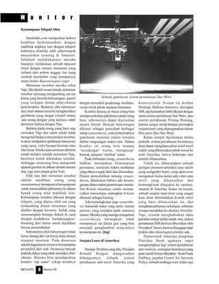 Nomor 05INFO-UFO 6
M o n i t o r
KemampuanTelepatiAlien
Satulelaki.com melaporkan bahwa
keahlian berkomunikasi dengan
makhluk angkasa luar dengan telepati
kabarnya dimiliki oleh sekelompok
masyarakat terasing di Amazon.
Sebelum melakukannya mereka
biasanya melakukan sebuah upacara
ritual dengan minum minuman yang
terbuat dari pohon anggur liar yang
tumbuh merambat yang mempunyai
nama botani Banisteriopsis caapi.
Minuman tersebut mereka sebut
Yaje.Jikaditelitisecarailmiah,minuman
tersebut memang mengandung zat-zat
kimia yang bersifat halusinogen, seperti
yang terdapat dalam obat-obatan
psikotropika. Bedanya jika halusinasi
dari obat-obatan tersebut menghasilkan
gambaran yang sangat variatif antara
satu orang dengan yang lainnya, tidak
demikian halnya dengan Yaje.
Bahkan pada orang yang baru saja
memakai Yaje dan sama sekali tidak
mengenal budaya masyarakat tersebut,
ia akan mengalami gambaran halusinasi
yang sama, yaitu berupa harimau atau
ular besar. Ketika para seniman diminta
untuk melukis setelah meminum Yaje,
hasilnya boleh dikatakan standar.
Sehingga seseorang bisa mengenali
apakah gambar itu dibuat setelah minum
dua, tiga atau empat gelas Yaje.
Efek lain dari minuman tersebut
adalah membuat orang yang
meminumnya mempunyai kemampuan
untukmemasukkanpikirannyakedalam
benak orang atau makhluk lain.
Kemampuan tersebut dikenal dengan
telepati, yang dipicu oleh zat yang
terkandung dalam minuman yang
disebut dengan harmine. Itulah yang
menerangkan kenapa dukun di sana
dengan mudahnya ‘mendatangkan’
binatang dari hutan untuk dijadikan
hewan persembahan.
Sebenarnya efek halusinogen tidak
harus datang dari zat kimia obat-obatan
ataupun tanaman. Pada dasarnya
adalah bagaimana memicu kemampuan
perspektif dari otak. Nyatanya banyak
praktekdukunyangtidakmemakaiobat-
obatan. Mereka bisa mendapatkan
kondisi ‘tak sadar’ cukup misalnya
dengan memukul genderang, meditasi,
tarian hiruk pikuk ataupun berpuasa.
Kondisi khusus di mana orang bisa
memproyeksikan pikirannya pada orang
lain, sebenarnya dapat dijelaskan
secara ilmiah. Banyak halusinogen
dikenal sebagai penyebab berbagai
tahap synaesthesia, yaitu terbentuknya
gambaran menurut indera tertentu
akibat rangsangan indera lain. Dalam
kondisi ini orang bisa mampu
‘mendengar’ warna, ‘mengecap’
bentuk, ataupun ‘melihat’ suara.
Pada beberapa orang, synaesthesia
bahkan merupakan kemampuan
permanen, semacam indera tambahan
yang dibawa sejak lahir dan diturunkan.
Dalam penyelidikan tentang synaes-
thesia, ditemukan bahwa ada kesera-
gamandalaminderapenerimaanmereka.
Not B-mol, misalnya, selalu memun-
culkan warna hijau, sedangkan A-kruis
dikenali sebagai kuning.
Ada kemungkinan juga synaesthe-
sia bukanlah bakat yang aneh, namun
potensi yang terdapat pada manusia
umum.Merekayangmampumengalami
synaesthesia barangkali tidak
mempunyai zat dalam gen yang bisa
menjadi penghambat munculnya
kemampuan itu. [ing]
Senjata Laser di Antariksa
Hampir 20 tahun yang lalu, Presiden
Ronald Reagan mengusulkan
dibangunnya sebuah sistem
pertahanan anti-misil Amerika yang
kontroversial. Sistem itu disebut
Strategic Defense Initiative, disingkat
SDI,tapikemudianlebihdikenaldengan
nama sistem pertahanan Star Wars, atau
sistem pertahanan Perang Bintang,
karena sangat mirip dengan perangkat
senjata laser yang dipergunakan dalam
film sains-fiksi Star Wars.
Kalau sempat dijelmakan dalam
praktek, sistem pertahanan itu katanya
akan dapat menghancurkan misil-misil
nuklir yang diluncurkan pihak lawan ke
arah Amerika, hanya beberapa saat
setelah diluncurkan.
Untuk itu, dibayangkan sebuah
jaringan pesawat antariksa atau satelit
yang mengorbit bumi, yang akan terus
mengamati kalau-kalau ada roket atau
misil yang diluncurkan dan
kemungkinan ditujukan ke sasaran-
sasaran di Amerika. Kalau itu terjadi,
sebuah senjata sinar laser yang sangat
kuat akan ditembakkan kearah misil
yang baru diluncurkan itu, dan
menghancurkannya sekaligus, sebelum
sempat mendekat ke daratan Amerika.
Tapi, setelah menghabiskan dana
puluhan milyar dollar untuk riset, sistem
pertahanan SDI ahirnya dihentikan oleh
Presiden Clinton, karena dianggap tidak
praktis dan teknologinya belum ada.
Pemerintah Amerika pimpinan
Presiden Bush agaknya ingin
menghidupkan lagi sistem pertahanan
anti-misil ini; walaupun bentuknya yang
pastimasihbelumdiketahui. KataFrank
Gaffney, pejabat Center for Security
Policy, sebuah lembaga riset, kalau saja
Sebuah gambaran sistem pertahanan Star Wars
 