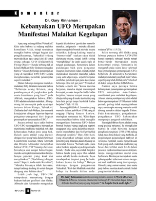 Nomor 05INFO-UFO 8
K o m e n t a r
Apa yang sedang dilihat Yehezkiel?
Kita tahu bahwa ia sedang melihat
kemuliaan Allah, tetapi semuanya
mungkin bahwa sebagai bagian dari
penglihatannya, Yehezkiel sedang
menyaksikan apa yang kini di sebut
orang sebagai UFO (Unidentified
Flying Object = Benda terbang tak di
kenal). Bahkan Billy Graham mengakui
bahwa “Dalam beberapa penampakan
yang di laporkan UFO-UFO secara
mengherankan memiliki penampilan
seperti malaikat.”
Dalam bukunya mengenai malaikat-
malaikat, Billy Graham mencatat bahwa
“Beberapa orang Kristen, yang
pandangannya di jangkarkan pada
suatu komitmen yang kuat” pada
Alkitab, mengatakan bahwa...UFO-
UFOadalahmalaikat-malaikat...Orang-
orang ini menunjuk pada ayat-ayat
tertentu dalam Yesaya, Yehezkiel,
Zakharia dan kitab Wahyu, dan menarik
kesejajaran dengan laporan-laporan
pengamat-pengamat dari dugaan
penampakan-penampakan UFO.”
Secara pribadi saya yakin bahwa
UFO-UFO sesungguhnya merupakan
menifestasi makhluk-makhluk roh- dan
kebanyakan, bukan jenis yang baik.
Dalam suatu artikel yang diawali
dengan riset yang baik dalam Spiritual
Counferfeits Journal, Mark Albrecht
dan Brooks Alexander melaporkan
bahwa UFO-UFO “biasanya bersinar,
bercahaya dan sangat halus/ringan;
mereka seringkali memamerkan lampu-
lampu pencari yang kuat dan
menyilaukan.” (Diselubungi dengan
mata? Seperti roda-roda Kerubim?)
“Mereka biasanya tidak bersuara,
tetapi kadang-kadang di sertai dengan
dengung atau bahkan deru.”
Lebih jauh lagi, UFO-UFO
nampaknya menentang dengan
hukum-hukum grafitasi dan fisika.
Albrecht dan Alexander mengatakan
kepada kita bahwa “gerak dan manufer
mereka...enigmatis - mereka dikenal
dapat mengubah bentuk mereka secara
seketika; kadang-kadang mereka
“bermaterial” seakan-akan tidak
darimana-mana, tetapi lebih sering
“menghilang” ke arah udara tipis di
tengah pandangan. Sementara dalam
pandangan baik para pengamat
maupun instrumen radar, mereka telah
melakukan manufer-manufer udara
yang sulit dipercaya, seperti berputar
sembilan puluh derajat pada kecepatan
beberapa ribu mil per jam!” Yehezkiel
berkata seperti ini: “kalau mereka
berjalan, mereka dapat menempuh
keempat jurusan tanpa berbalik kalau
berjalan, karena tempat mana yang
dituju oleh yang di muka kesitulah yang
lain-lain pergi tanpa berbalik kalau
berjalan” (Yeh. 10:11).
SeorangahlifisikaJ.Lemaritre,yang
menulis dalam publikasi UFO yang di
anggap Flying Saucer Review,
meringkas semuanya ini, “Kita dapat
menyimpulkan bahwa tidak mungkin
mengartikan fenomena UFO dalam
bentuk bahan ruang angkasa seperti
anggapan kita, yaitu dalam hal mesin-
mesin manufaktur dan Self-propelled
(bergerak sendiri).” Dan John Keel,
yang dilaporkan sebagai salah satu
peneliti yang dihargai dalam bidang ini
mencatat bahwa “berkali-kali, para
saksi berkata kepada saya dengan nada
lemah, ‘Anda tahu, saya tidak berpikir
bahwa benda yang saya lihat adalah
sama sekali benda mekanis. Saya
mendapatkan impresi yang berbeda,
bahwa benda itu hidup.” Betapa
dekatnya dengan pengamatan
Yehezkiel, “Roh dari Makhluk-makhluk
hidup itu berada dalam roda-
rodanya”(Yeh.1:15-21).
Salah seorang ahli fisika yang
lainnya percaya bahwa UFO-UFO
hanya nampak sebagai benda tetapi
benar-benar merupakan suatu
konsentrasi energi. Semuanya ini
mengarah pada suatu dasar spiritual
bagi penampakan-penampakan UFO,
beberapa di antaranya barangkali
malaikat-malaikatyangbaikdariTuhan,
seperti yang telah dilihat oleh Yehezkiel
di dekat sungai Kebar di Babilonia.
Namun saya percaya bahwa
kebanyakan penampakan-penampakan
UFO merupakan manifestasi-
manifestasi para malaikat kegelapan.
Alasan utama pendapat saya ini adalah
bahwa penampakan UFO hampir tidak
pernah, paling tidak sepengetahuan
saya, memimpin seorang manusia untuk
datang semakin dekat kepada Tuhan.
Pada kenyataanya, pengalaman-
pengalaman UFO kebanyakan
mempunyai pengaruh sebaliknya.
Barangkali Brian Scott adalah orang
yang paling terkenal. Ia mengklaim
bahwa ia telah bertemu dengan
penghuni-penghuni UFO-UFO paling
tidak pada lima lokasi yang berbeda, di
pegunungan-pegunungan takhyul di
Arizona. Setelah suatu pemeriksaan
fisik yang aneh, makhluk-makhluk yag
besar dan terlihat aneh 14 di dalam
pesawat berkomunikasi secara telepati,
tanpa menggerakkan mulut atau
berbicara. Beritanya merupakan suatu
gabungan dari informasi umum menge-
nai asal makhluk asing dan tujannya,
filosofi yang samar-samar, dan suatu
janji bahwa mereka akan kembali. Itulah
yang mereka lakukan. e
Dr. Gary Kinnaman :
Kebanyakan UFO Merupakan
Manifestasi Malaikat Kegelapan
Dr. Gary Kinnaman adalah seorang pendeta senior di Word of Grace
Church di Meza, Arizona. Komentar tentang UFO tersebut dapat dibaca
di buku hasil karyanya yang berjudul “ In Angels Dark and Light.”
 