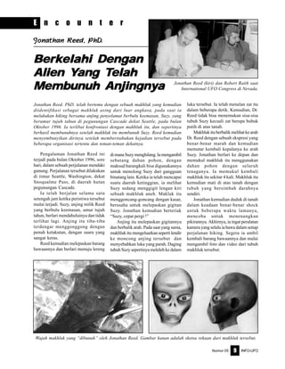 Nomor 05 INFO-UFO9
E n c o u n t e r
Jonathan Reed (kiri) dan Robert Raith saat
International UFO Congress di Nevada.
Jonathan ReJonathan ReJonathan ReJonathan ReJonathan Reed, PhDed, PhDed, PhDed, PhDed, PhD.....
Jonathan Reed. PhD. telah bertemu dengan sebuah makhluk yang kemudian
diidentifikasi sebagai makhluk asing dari luar angkasa, pada saat ia
melakukan hiking bersama anjing penyelamat berbulu keemasan, Suzy, yang
berumur tujuh tahun di pegunungan Cascade dekat Seattle, pada bulan
Oktober 1996. Ia terlibat konfrontasi dengan makhluk itu, dan sepertinya
berhasil membunuhnya setelah makhluk itu membunuh Suzy. Reed kemudian
menyembunyikan dirinya setelah memberitahukan kejadian tersebut pada
beberapa organisasi tertentu dan teman-teman dekatnya.
Pengalaman Jonathan Reed ini
terjadi pada bulan Oktober 1996, sore
hari, dalam sebuah perjalanan mendaki
gunung. Perjalanan tersebut dilakukan
di timur Seattle, Washington, dekat
Snoqualme Pass, di daerah hutan
pegunungan Cascade.
Ia telah berjalan selama satu
setengah jam ketika peristiwa tersebut
mulai terjadi. Suzy, anjing milik Reed
yang berbulu keemasan, umur tujuh
tahun, berlari mendahuluinya dan tidak
terlihat lagi. Anjing itu tiba-tiba
terdengar menggonggong dengan
penuh ketakutan, dengan suara yang
sangat keras.
Reed kemudian melepaskan barang
bawaannya dan berlari menuju lereng
dimanaSuzymenghilang.Iamengambil
sebatang dahan pohon, dengan
maksud barangkali bisa digunakannya
untuk menolong Suzy dari gangguan
binatang lain. Ketika ia telah mencapai
suatu daerah ketinggian, ia melihat
Suzy sedang menggigit lengan kiri
sebuah makhluk aneh. Makluk itu
menggoncang-goncang dengan kasar,
berusaha untuk melepaskan gigitan
Suzy. Jonathan kemudian berteriak
“Suzy, cepat pergi !”
Anjing itu melepaskan gigitannya
dan berbalik arah. Pada saat yang sama,
makhluk itu mengeluarkan seperti lendir
ke moncong anjing tersebut dan
menyebabkan luka yang parah. Daging
tubuh Suzy sepertinya meleleh ke dalam
luka tersebut. Ia telah menelan zat itu
dalam beberapa detik. Kemudian, Dr.
Reed tidak bisa menemukan sisa-sisa
tubuh Suzy kecuali zat berupa bubuk
putih di atas tanah.
Makhlukituberbalikmelihatkearah
Dr. Reed dengan sebuah ekspresi yang
benar-benar marah dan kemudian
memutar kembali kepalanya ke arah
Suzy. Jonathan berlari ke depan dan
memukul makhluk itu menggunakan
dahan pohon dengan seluruh
tenaganya. Ia memukul kembali
makhluk itu sekitar 4 kali. Makhluk itu
kemudian mati di atas tanah dengan
tubuh yang bersimbah darahnya
sendiri.
Jonathan kemudian duduk di tanah
dalam keadaan benar-benar shock
untuk beberapa waktu lamanya,
mencoba untuk menenangkan
pikirannya. Akhirnya, ia ingat peralatan
kamera yang selalu ia bawa dalam setiap
perjalanan hiking. Segera ia ambil
kembali barang bawaannya dan mulai
mengambil foto dan video dari tubuh
makhluk tersebut.
Wajah makhluk yang “dibunuh” oleh Jonathan Reed. Gambar kanan adalah sketsa rekaan dari makhluk tersebut.
BerBerBerBerBerkkkkkelahi Dengelahi Dengelahi Dengelahi Dengelahi Dengananananan
AlienAlienAlienAlienAlien YYYYYangangangangang TTTTTelahelahelahelahelah
MembMembMembMembMembunununununuhuhuhuhuh AnjingnAnjingnAnjingnAnjingnAnjingnyyyyyaaaaa
 