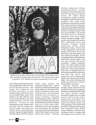 Nomor 08INFO-UFO 14
yakin sedang terjadi pada kaum Grey.
Hasil pengkloningan dari hasil klon,
setelah beberapa generasi, sama
dengan hasil perkawinan satu
keturunan yang dekat, di mana
kesalahan dalam sistem kode muncul
secara perlahan-lahan, seperti untuk
berbicara, dan pada akhirnya, hasil
cloning yang dihasilkan yang tidak
mampu berfungsi, misalnya, tetap
dilahirkan. Fenomena ini juga
diumpamakan seperti rekaman audio
atau kaset video dari rekaman lain.
Untuk rekaman yang dibuat dari
rekaman, kualitas secara keseluruhan
menurun. Gagasan ini dapat diramalkan
dari fakta bahwa rantai DNA manusia
adalah sangat panjang, dan
mengandung banyak data. Apabila
kaum Grey memiliki kode genetik yang
serupa, hipotesis ini tetap akan berlaku.
Manusia mempunyai genetik yang
sangat bervariasi, dan perubahan-
perubahan dari satu generasi ke
generasi berikutnya menambah
keanekaragaman tersebut. Meskipun
demikian, perubahan-perubahan yang
ditimbulkan biasanya tidak melibatkan
fungsi dari sistem utama tubuh.
Reproduksi seksual juga merupakan
suatu perlindungan dari perubahan
yang sangat besar yang mempengaruhi
seluruh tubuh dengan cara-cara yang
drastik dari biasanya. Meskipun
demikian, dengan hasil cloning,
perubahan-perubahan tersebut,
walaupun kecil secara individual, akan
ditiru dari satu generasi ke generasi
lainnya, dan sejalan dengan
meningkatkan jumlah perubahan,
kesempatan yang lebih besar bagi suatu
perubahan yang sangat parah.
Kompleksitas yang tinggi dari molekul
DNA (pada manusia) membuatnya
terlalu sulit untuk mengikuti perubahan
setiap bagian kode genetik, dan dengan
demikian kesalahan-kesalahan akan
lolos dari penyelidikan. Ada masalah
lain dalam situasi ini: Walaupun
nampaknya kaum dapat dengan
berhasil mengawinsilangkan materi
genetik mereka dengan milik manusia
Bumi, pengetahuan mereka yang
sebenarnya mengenai konsep
perekayasaan genetik modern
kelihatannya kurang. Mereka tidak
mampu menggunakan kode genetik
mereka (atau manusia) di luar yang
diperlukan untuk pencampuran dua
jenis molekul yang berlipat. Hal ini
menunjukkanbahwamerekakehilangan
pengetahuan mereka dengan suatu
cara, atau memang tidak pernah
memilikinya. Apapun, nampaknya
kaum Grey tidak memiliki banyak
kendali atas kode genetik dari hasil
perkawinan silang yang diciptakan.
Oleh karena itu, pengkloningan dari
hasilcloningmenimbulkansuatudilema
yang berat bagi spesies yang
bergantung pada pengkloningan
sebagai suatu metoda untuk bertahan
hidup. Cara mereka berkembang biak
adalah juga metoda dari kematian
mereka sebagai satu spesies.
Meskipun demikian, adalah
mungkin, dengan teknik-teknik ilmu
genetik bahwa kaum Grey nampaknya
memiliki,ataumenanamkanDNAhidup
atau materi genetika lainnya,
dimodifikasi dengan sesuai, ke dalam
generasi berikut mereka sendiri,
dengan begitu menciptakan hasil
perkawinan silang dan lainnya yang
sangat mirip dengan mereka yang
sering dilaporkan oleh korban-korban
penculikan. Walaupun ada orang yang
akan mengatakan bahwa apabila
mereka mempunyai teknologi untuk
melakukan semua itu, mengapa tidak
menciptakan materi genetik yang
Makhluk yang diyakini sebagai alien, sering terlihat oleh beberapa anak-
anak, termasuk Ny. Kathleen May di Flatwoods, West Virginia pada tanggal
12 September 1952. Makhluk itu berjalan mengambang di atas tanah.
 