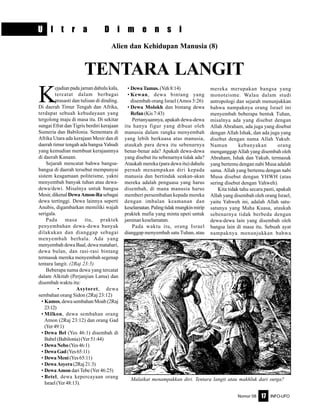 Nomor 08 INFO-UFO17
U l t r a D i m e n s i
Alien dan Kehidupan Manusia (8)
TENTARA LANGIT
K
ejadian pada jaman dahulu kala,
tercatat dalam berbagai
prasasti dan tulisan di dinding.
Di daerah Timur Tengah dan Afrika,
terdapat sebuah kebudayaan yang
tergolong maju di masa itu. Di sekitar
sungai Efrat dan Tigris berdiri kerajaan
Sumeria dan Babilonia. Sementara di
Afrika Utara ada kerajaan Mesir dan di
daerah timur tengah ada bangsa Yahudi
yang kemudian membuat kerajaannya
di daerah Kanaan.
Sejarah mencatat bahwa bangsa-
bangsa di daerah tersebut mempunyai
sistem keagamaan politeisme, yakni
menyembah banyak tuhan atau dewa-
dewa/dewi. Misalnya untuk bangsa
Mesir, dikenal Dewa Amon-Rasebagai
dewa tertinggi. Dewa lainnya seperti
Anubis, digambarkan memiliki wajah
serigala.
Pada masa itu, praktek
penyembahan dewa-dewa banyak
dilakukan dan dianggap sebagai
menyembah berhala. Ada yang
menyembah dewa Baal, dewa matahari,
dewa bulan, dan rasi-rasi bintang
termasuk mereka menyembah segenap
tentara langit. (2Raj 23:5)
Beberapa nama dewa yang tercatat
dalam Alkitab (Perjanjian Lama) dan
disembah waktu itu:
• Asytoret, dewa
sembahan orang Sidon (2Raj 23:12)
• Kamos, dewa sembahan Moab (2Raj
23:12)
• Milkon, dewa sembahan orang
Amon (2Raj 23:12) dan orang Gad
(Yer49:1)
• Dewa Bel (Yes 46:1) disembah di
Babel (Babilonia) (Yer 51:44)
• DewaNebo (Yes46:1)
• DewaGad(Yes65:11)
• Dewa Meni(Yes65:11)
• DewaAsyera(2Raj21:3)
• DewaAmon dariTebe(Yer46:25)
• Betel, dewa kepercayaan orang
Israel(Yer48:13).
• DewaTamus. (Yeh8:14)
• Kewan, dewa bintang yang
disembah orang Israel (Amos 5:26)
• Dewa Molokh dan bintang dewa
Refan(Kis7:43)
Pertanyaannya, apakah dewa-dewa
itu hanya figur yang dibuat oleh
manusia dalam rangka menyembah
yang lebih berkuasa atas manusia,
ataukah para dewa itu sebenarnya
benar-benar ada? Apakah dewa-dewa
yang disebut itu sebenarnya tidak ada?
Ataukah mereka (para dewa itu) dahulu
pernah menampakan diri kepada
manusia dan bertindak seakan-akan
mereka adalah penguasa yang harus
disembah, di mana manusia harus
memberi persembahan kepada mereka
dengan imbalan keamanan dan
keselamatan.Palingtidakmungkinmirip
praktek mafia yang minta upeti untuk
jaminan keselamatan.
Pada waktu itu, orang Israel
dianggap menyembah satu Tuhan, atau
mereka merupakan bangsa yang
monoteisme. Walau dalam studi
antropologi dan sejarah menunjukkan
bahwa nampaknya orang Israel ini
menyembah beberapa bentuk Tuhan,
misalnya ada yang disebut dengan
Allah Abraham, ada juga yang disebut
dengan Allah Ishak, dan ada juga yang
disebut dengan nama Allah Yakub.
Namun kebanyakan orang
menganggap Allah yang disembah oleh
Abraham, Ishak dan Yakub, termasuk
yang bertemu dengan nabi Musa adalah
sama. Allah yang bertemu dengan nabi
Musa disebut dengan YHWH (atau
sering disebut dengan Yahweh).
Kita tidak tahu secara pasti, apakah
Allah yang disembah oleh orang Israel,
yaitu Yahweh ini, adalah Allah satu-
satunya yang Maha Kuasa, ataukah
sebenarnya tidak berbeda dengan
dewa-dewa lain yang disembah oleh
bangsa lain di masa itu. Sebuah ayat
nampaknya menunjukkan bahwa
Malaikat menampakkan diri. Tentara langit atau makhluk dari surga?
 