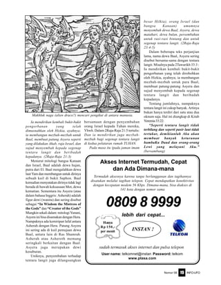 Nomor 08 INFO-UFO19
Ia mendirikan kembali bukit-bukit
pengorbanan yang telah
dimusnahkan oleh Hizkia, ayahnya;
ia membangun mezbah-mezbah untuk
Baal, membuat patung Asyera seperti
yang dilakukan Ahab, raja Israel, dan
sujud menyembah kepada segenap
tentara langit dan beribadah
kepadanya. (2Raja-Raja 21:3)
Menurut mitologi bangsa Kanaan
dan Israel, Baal adalah dewa hujan,
putra dari El. Baal mengalahkan dewa
laut Yam dan membangun untuk dirinya
sebuah kuil di bukit Saphon. Baal
kemudian menyatakan dirinya tidak lagi
berada di bawah kekuasaan Mot, dewa
kematian. Sementara itu Asyera (atau
dalam bahasa Inggris: Asherah) adalah
figur dewi (wanita) dan sering disebut
sebagai “In Wisdom the Mistress of
the Gods” dan “Creator of the Gods”
Mungkin sekali dalam mitologi Yunani,
Asyera ini bisa disamakan dengan Hera.
Nampaknya ada kemiripan lafal antara
Asherah dengan Hera. Patung Asyera
ini sering ada di kuil pemujaan dewa
Baal, antara lain di Ras Shamrah.
Asherah atau Asheroth memang
seringkali berkaitan dengan Baal.
Asyera juga merupakan dewi
kesuburan.
Uniknya, penyembahan terhadap
tentara langit juga dilangsungkan
bersamaan dengan penyembahan
orang Israel kepada Tuhan mereka,
Yhwh. Dalam 2Raja-Raja 21:5 tertulis:
Dan ia mendirikan juga mezbah-
mezbah bagi segenap tentara langit
di kedua pelataran rumah TUHAN.
Pada masa itu (pada jaman imam
besar Hilkia), orang Israel (dan
bangsa Kanaan) umumnya
menyembah dewa Baal, Asyera, dewa
matahari, dewa bulan, persembahan
untuk rasi-rasi bintang dan untuk
segenap tentara langit. (2Raja-Raja
23:4-5)
Dalam beberapa teks perjanjian
lama, nama dewa Baal, Asyera sering
disebut bersama-sama dengan tentara
langit. Misalnya pada 2Tawarikh 33:3 :
Ia mendirikan kembali bukit-bukit
pengorbanan yang telah dirobohkan
oleh Hizkia, ayahnya; ia membangun
mezbah-mezbah untuk para Baal,
membuat patung-patung Asyera dan
sujud menyembah kepada segenap
tentara langit dan beribadah
kepadanya.
Tentang jumlahnya, nampaknya
tentara langit ini cukup banyak. Artinya
bukan hanya terdiri dari satu atau dua
oknum saja. Hal ini diungkap di Kitab
Yeremia33:22:
“Seperti tentara langit tidak
terbilang dan seperti pasir laut tidak
tertakar, demikianlah Aku akan
membuat banyak keturunan
hambaKu Daud dan orang-orang
Lewi yang melayani Aku.”
(bersambung)
0809 8 9999
lebih dari cepat...
sudah termasuk akses internet dan pulsa telepon
User name: telkomnet@instan Password: telkom
www.plasa.com
Termudah aksesnya karena tanpa berlangganan dan tagihannya
disatukan melalui tagihan telepon. Cepat mendapatkan konektivitas
dengan kecepatan modem 56 Kbps. Dimana-mana, bisa diakses di
141 kota dengan nomor sama
Hanya
Rp 150,-
per menit INSTAN !
Akses Internet Termudah, Cepat
dan Ada Dimana-mana
Makhluk naga (alien draco?) mencari pengikut di antara manusia.
 