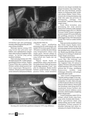 Nomor 08INFO-UFO 22
instruksikan agar para penumpang
memakaisabukpengamanbilaadaUFO
yang terbang mendekat.
Beberapa laporan tentang UFO
yang berasal dari pilot-pilot sipil
bahkan sama spektakularnya dengan
rekan-rekan mereka di Angkatan Udara,
sampai ke hal-hal yang paling
mendetail sekalipun.
Pada suatu pagi di bulan Juli 1948,
daridalampesawatDC-3milikmaskapai
penerbangan Eastern Airlines, Kapten
Clarence Chiles dan co-pilotnya, John
Whitted, melihat sebuah pesawat lain
diatas pegunungan Montgomery,
Alabama. Sebuah proyektil berbentuk
cerutu melesat ke arah pesawat Dakota
yang diawaki Chiles itu.
Chiles segera membanting
pesawatnya ke kiri untuk berkelit, dan
setelah UFO itu lewat sejauh 200 yard (
180 meter), ia melihat dua deret lubang
yang mengeluarkan cahaya yang
sangat ganjil. Deretan lubang itu
terletak di bagian samping benda aneh
yang terbuat dari logam dan tak
bersayap itu.
“Bagian bawah benda itu
mengeluarkan cahaya yang berwarna
biru gelap disertai lidah api berwarna
merah jingga sepanjang 15 yard ”, kata
pilot itu selanjutnya. Benda tersebut
berhenti setelah berada di samping
pesawat Chiles, untuk kemudian
melesat ke atas dengan mendadak dan
dengan kecepatan yang sangat tinggi.
Pada saat yang bersamaan, pesawat
Dakota itu bergoncang hebat seolah-
olah terkena ledakan. Selain Chiles,
ternyata ada seorang penumpang yang
tidak tidur pada saat peristiwa itu
berlangsung, sehingga bisa
menyaksikan “ Sederetan cahaya yang
sangat terang “.
Enam tahun kemudian, para
penumpang dan awak pesawat
stratocruiser Centaurius milik maskapai
penerbangan Inggris B.O.A.C (British
Overseas Airline System) mengalami
peristiwa jumpa UFO secara lebih jelas
dan gamblang, peristiwa itu terjadi
padatanggal29Juni1954.Rutepesawat
itu dari New York ke London melalui
Shanon.
Pada saat mereka mendekati Goose
Bay (Teluk Angsa), Kapten James
Howard melihat sebuah benda besar
berwarna gelap muncul secara tiba-tiba
dari gulungan awan, yang berjarak 6,5
km. Benda yang dikelilingi oleh enam
piring kecil itu terbang di sebelah kiri
sejajar dengan pesawatnya.
Howard mengirim berita radio ke
Goose Bay, dan beberapa saat
kemudian dua pesawat jet F-80 Sabre
dari Angkatan Udara AS melesat ke
angkasa. Peristiwa unik yang kemudian
terjadi disaksikan oleh 11 orang awak
pesawat dan 19 orang penumpang
Stratocruiser tersebut, yang
belakangan dituturkan oleh petugas
penyelidik John Carnell.
John Carnell mengemukakan,
“Setelah jaraknya tinggal 24 km lagi ,
salah seorang pilot pesawat tempur itu
melaporkan via radio, bahwa dia juga
melihat benda tak dikenal itu dan juga
pesawat sipil di radarnya. Namun pada
saat bersamaan enam piring kecil itu
membentuk formasi berbaris dan
memasuki pesawat induknya secara
berurutan, untuk kemudian menghilang
dalam sekejap mata.”
Carnell melukiskan induk UFO itu
sebagai sebuah benda yang besar,
yang selalu berubah-ubah bentuk. “
Mirip segerombolan lebah yang
sedang terbang, tapi ini solid ”,katanya
menegaskan. Formasi semacam ini
dijumpai beberapa kali tahun itu,
semuanya di wilayah AS dan Eropa. e
Seorang pilot memberikan gambaran mengenai UFO yang dilihatnya.
Banyak pengalaman pilot sipil melihat UFO yang dirahasiakan.
 