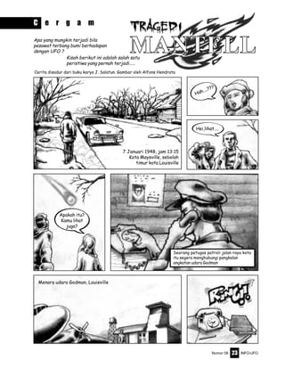 Nomor 08 INFO-UFO23
7 Januari 1948, jam 13:15
Kota Maysville, sebelah
timur kota Louisville
Hah....???
Hei,lihat....
Apakah itu?
Kamu lihat
juga?
Menara udara Godman, Louisville
Cerita disadur dari buku karya J. Salatun. Gambar oleh Alfons Hendrata
Seorang petugas patroli jalan raya kota
itu segera menghubungi pangkalan
angkatan udara Godman
Apa yang mungkin terjadi bila
pesawat terbang bumi berhadapan
dengan UFO ?
C e r g a m
Kisah berikut ini adalah salah satu
peristiwa yang pernah terjadi.....
 