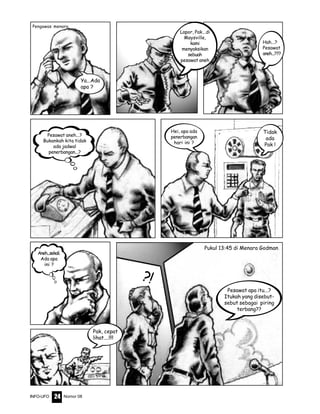 Nomor 08INFO-UFO 24
?!
Lapor, Pak...di
Maysville,
kami
menyaksikan
sebuah
pesawat aneh
Hah...?
Pesawat
aneh...???
Pesawat aneh...?
Bukankah kita tidak
ada jadwal
penerbangan...?
Hei, apa ada
penerbangan
hari ini ?
Tidak
ada
Pak !
Aneh...sekali.
Ada apa
ini ?
Pak, cepat
lihat....!!!!
Pukul 13:45 di Menara Godman
Ya...Ada
apa ?
Pengawas menara
Pesawat apa itu...?
Itukah yang disebut-
sebut sebagai piring
terbang??
 