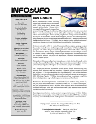 Nomor 08 INFO-UFO3
Dari Redaksi
MAJALAHUFOINDONESIA
ISSN : 1411-9676
Penerbit:
Yayasan INFO-UFO
Pemimpin Redaksi
Nur Agustinus
Staf Redaksi
Leonardus T.
Sekretaris Redaksi
Yani Maswiyah
Bagian Keuangan
Johana CR.
Administrasi/Sirkulasi
Maria Yuthi Anggraheni
Koresponden LN
Endang Martina (USA)
Tata Letak
Deddy Koeshandono
Ilustrator
Alfons Hendrata
Bagian Umum
Mochamad Sanusi
Eko Kuswanto
Alamat Redaksi
Jl. Krembangan Barat 31-I
Surabaya 60175, Indonesia
Telp. (031) 3542570, 3526207
Fax. (031) 3559283
http://www.info-ufo.com
email: redaksi@info-ufo.com
Majalah INFO-UFO menerima
sumbangan naskah atau artikel.
Isi majalah INFO-UFO belum
tentu sama dengan pandangan
Yayasan INFO-UFO.
Rekening Bank:
BCA KCP Manukan
No rekening: 6190005231
(a/n: Agustinus Nur Pratidina)
Hotline Pelanggan:
(031) 3557728
Kasus penampakan UFO tak terhitung
banyaknya, termasuk disaksikan oleh para
pilot. Salah satu contoh kasus yang
menarik sekitar bulan Februari 1995,
seorang pilot Cina, mencoba mendaratkan
pesawat Boeing 737 yang dikendarainya di barat daya Guizhou bulan lalu, menyadari
bahwa pesawat penumpang itu berada dalam jalur yang akan bertabrakan dengan
sebuah benda terbang tak dikenal (UFO) yang bersinar terang. Sistem anti tabrakan
Boeing 737 itu mendeteksi sebuah objek asing pada jarak dua mil laut dari pesawat,
yang terbang dan mengarah langsung ke arah pesawat itu, ketika Boeing sedang terbang
pada ketinggian 2.400 meter (7.900 kaki). Saat itu Boeing tersebut sedang bersiap untuk
mendarat di Bandara Guiyang. Hal ini dilaporkan oleh harian Nanfang Daily.
Di depan mata pilot, UFO itu berubah bentuk dari bentuk jajaran genjang menjadi
bundar, dan berubah warna dari kuning menjadi merah, ketika UFO itu sudah berada
pada jarak satu mil laut dari pesawat, sehingga memicu sistem tanda bahaya di Boeing
737 tersebut. Pilot Boeing dengan cepat mengubah arah dan mendarat dengan selamat
di bandara. Namun UFO itu tetap terlihat di layar radar pesawat tersebut sampai satu
jam kemudian, sebelum lenyap ke arah pegunungan Dushan di perbatasan Guizhou
dengan Guangxi selatan.
Menara kontrol bandara melaporkan, tidak ada pesawat lain di wilayah itu pada waktu
tersebut. Sesudah berkonsultasi dengan departemen-departemen terkait, otoritas
setempat menyimpulkan bahwa pilot itu telah bertemu dengan sebuah UFO.
UFO serupa yang berubah wujud telah terlihat pula di daerah utara Guiyang yang
berhutan bulan November 1994 lalu, tambahnya. Cina telah melaporkan lebih dari 5.000
kali terlihatnya UFO, atau seperdelapan dari seluruh kasus UFO yang terlihat di seluruh
dunia. Cina telah menyelenggarakan konfrensi internasionalnya yang pertama tentang
UFO di Beijing, Agustus 1994 lalu, dan mendesakkan bagi pemantauan yang lebih
ketat terhadap angkasa bagi kehadiran pesawat-pesawat dari luar Bumi.
Keberadaan UFO memang misterius. Meski telah disaksikan ribuan orang, namun tak
ada yang melakukan kontak terbuka dengan masyarakat luas. Jika mereka memang ada,
apa yang menjadi motivasi mereka berada di planet bumi ini? Ataukah mereka memang
penghuni bumi yang sudah ada sebelum manusia ada? Dan apa pula tujuan mereka
melakukan penculikan manusia?
Banyak pakar memberikan analisa dan teori mengenai keberadaan UFO ini. Bahkan
banyak juga yang mengaku mendapat kontak dengan makhluk UFO dan memberi
‘bocoran” rahasia UFO. Benarkah itu? Bagaimana menurut Anda? Selamat membaca.
“Flying saucers are real. Too many good men have seen them,
that don’t have hallucinations.”
-Captain Eddie Rickenbacker, “American Ace of Aces,”
medal of honor-winning commander of the 94th
Aero Pursuit Squadron in WWI.
 