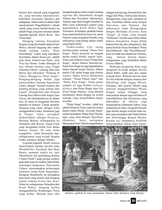 Nomor 08 INFO-UFO31
berasal dari wilayah yang tenggelam
itu, yang bernama Quetzalcoatl,
Kukulkan, Gucumatz, Bochica, dan
sebagainya. Nama-nama ini dalam lidah
mereka berarti “Naga Berbulu”, sebuah
istilah yang secara harfiah berarti itu
adalah Naga yang kita temukan dalam
legenda-legenda Dunia Kuno dari
Timur Jauh.
Dongeng tentang Yerusalem
Surgawi yang diceritakan dalam Kitab
Wahyu, berasal langsung dari tradisi
Hindu tentang Lanka, ”Ratu
Gelombang”. Lanka yang sejarahnya
diceritakan dalam Ramayana, adalah
pola dasar Atlantis-nya Plato, serta
Troy-nya Homer. Lanka dibangun di
atas sebuah Gunung yang Tinggi
(Gunung Trikuta = Gunung Atlas atau
Meru) dan dikatakan “Terbang di
Udara, Menggores Perut Surga”.
Dongeng-dongeng Hindu juga
menceritakan tentang bagaimana
Lanka, dengan “menara-menara dan
dinding-dinding yang terbuat dari
logam” dilemparkan dari Puncak
Gunung Suci (Meru) oleh Angin Utara
(Vayu), dan dilemparkan ke ke dalam
laut, di mana ia tenggelam bersama
populasi di atasnya. Cukup menarik,
dongeng yang sama, dengan Atlas
menggantikan Lanka, ditemukan juga
di Yunani. Atlas, seringkali
diidentifikasi sebagai Hesperus,
Bintang Malam, dilemparkan ke
Samudera oleh Boreas, Angin Utara
yang merupakan istilah Vayu dalam
bahasa Yunani. Di sana Atlas
tenggelam, tidak ditemukan lagi,
sebagaimana yang terjadi dengan
Lanka, tepatnya, dengan Atlantis.
Legenda-legenda Hindu lainnya
menceritakan tentang Agartha (atau
Shambhalla), Kerajaan dari Raja
Dunia, menurut tradisi ini, dari
Shambhalla lah gelombang Kalkin
(“Satria Putih”) pada perang terakhir
padaakhirmasaitu.Kalkin,SatriaPutih,
memimpin bangsanya, Putra-putra
Cahaya, memenangkan pertarungan
melawan Anak-Anak Kegelapan.
Dongeng Shambhalla ini merupakan
pola dasar yang disalin oleh dongeng
sejenis tentang Essene dan Yesus.
Selain itu, sebagaimana Yerusalem dari
Kitab Wahyu, dongeng Kalkin
menggambarkan Kedatangan Yesus
yang kedua. Banyak para ahli
menghubungkan tradisi-tradisi tentang
Agartha dan Shambhalla dengan
Atlantis dan Yerusalem. Sebenarnya,
Atlantis juga akan bangkit kembali di
akhir masa (sekarang?) seperti yang
digambarkan Kitab Wahyu bagi
Yerusalem. Kemudian, akahkah Jaman
Emas akan kembali ke dunia ini, untuk
Atlantis yang merupakan Paradis yang
sebenarnya yang hilang dalam waktu
yang begitu lama?
Tradisi-tradisi Celt sering
membicarakan tentang “Pulau Para
Singa”. Pulau misterius ini tampak
dalam tradisi Hindu, seperti Saka-
Dvipa atau Simhala-dvipa (“Pulau Para
Singa”, dalam bahasa Sansekerta).
Pulau Para Singa ini juga digambarkan
dalam banyak tradisi lainnya. Dalam
tradisi Celt, pulau Singa juga disebut
Avalon. Nama Avalon ditafsirkan
sebagai “Tanah Pohon Apel” dan
“Pulau Para Singa”. Pulau-pulau
surgawi ini juga disebut Lyonesse
(Lyon-ys atau Pulau Singa) atau Llin
llion(“Singa Danau), yang dikenal
membanjiri dunia dengan air ketika
meluap, yang menyebabkan banjir
tersebut.
“Pulau Singa” tersebut , tidak lain
adalah Simhala-Dvipa (atau Serendip)
dalam tradisi Hindu. Serendip benar-
menar merupakan “Pulau Seres”(Seren-
dip), yang sama dengan Taprobane
(Sumatra). Seres merupakan
Masyarakat Sutra. Mereka digambarkan
sebagai kulit pirang, bermata biru, dan
tinggi oleh Pliny, Solinus dan lainnya.
Sebagaimana yang kami sebutkan di
atas, Serendip adalah sama dengan
Taprobane atau Sumatra, dan
seharusnya tidak dibingungkan
dengan Shrilanka (Ceylon). Kata
“Singa”, di India, sama dengan
“Pahlawan” (Gadha atau Simha dalam
bahasa Sansekerta, Singa dalam
bahasa Dravida, dan sebagainya). Jadi
nama Simhala-Dvipa bermakna “Pulau
Para Pahlawan”. Dan “Para Pahlawan”
kuno ini tidak lain adalah dari Atlantis,
yang hancur karena banjir,
sebagaimana yang disebutkan dalam
Genesis (Bab 6).
Beberapa pengarang kuno juga
mengenal Serendip dengan Hawila
dalam Bible, salah satu dari empat
wilayah Eden. Wilayah Hawila (atau
Hevila) terkenal dengan emasnya dan
dikelilingi oleh sungai Phison.
Joshepus, ahli sejarah Yahudi yang
terkenal, mengidentifikasi Phison
dengan sungai Gangga, yang
menyatakan dengan tegas berlokasi di
India.Bdellium dan Gemstones yang
diproduksi di Hawila juga
menunjukkan kebenaran lokasi yang
sebenarnya di India. Geografis Paradis
juga identik dengan wilayah India itu,
dan yang merupakan dari India Selatan
dan bertetangga dengan Burma.
Karana itu, tampaknya bolehlah
menyimpulkan bahwa Eden benar-
Atlantis, apakah di sana merupakan Taman Eden (firdaus) yang hilang?
 