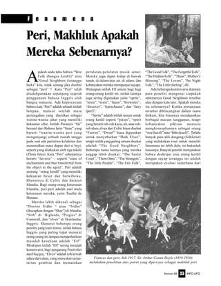 Nomor 08 INFO-UFO33
F e n o m e n a
Men In Black
A
pakah anda tahu bahwa “Wee
Folk (bangsa kerdil)” atau
“Good Neighbors (tetangga
baik)” kita, tidak senang jika disebut
sebagai “peri” ? Kata “Peri” telah
disalahgunakan sepanjang sejarah
penggunaan bahasa Inggris oleh
bangsa manusia. Ada kepercayaan
bahwa kata “Peri” adalah sebuah istilah
lampau, muncul setelah masa
pertengahan yang diartikan sebagai
wanita-wanita jahat yang memiliki
kekuatan sihir. Istilah Perancis “fai”
berasal dari Bahasa latin “fatae” yang
berarti “wanita-wanita peri yang
mengunjungi sebuah rumah tangga
pada saat ada peristiwa kelahiran dan
meramalkan masa depan dari si bayi,
seperti yang dilakukan oleh tiga takdir
(Three fates). Kata “Peri” sebenarnya
berarti “fat-erie” – seperti “state of
enchanment and that transferred from
the object to the agent”. Peri adalah
seorang “orang kerdil” yang memiliki
kekuatan besar dan berwibawa,
khususnya di Celtic dan daratan
Irlandia. Bagi orang-orang keturunan
Irlandia, peri-peri adalah asal mula
keturunan mereka, yaitu Tuatha de
Danaan.
Mereka lebih dikenal sebagai
“Daoine Sidhe “ atau “Sidhe”
(diucapkan dengan “Shee”) di Irlandia,
“Sith” di Higlands, “Pisgies” di
Cornwall, dan “elves” di Skotlandia/
Inggris. Menurut beberapa orang
peneliti yang kami temui, istilah bahasa
Inggris yang paling tepat menurut
orang-orang ini dengan memperhatikan
masalah kesukuan adalah “Elf”.
Meskipun istilah “Elf” sering menjadi
kontroversi, bagi pengarang Poortvliet
dan Huygen, “Elves” adalah roh/arwah
udara dari alam, yang menyukai tarian-
tarian gembira dan memainkan
peralatan-peralatan musik senar.
Mereka juga dapat hidup di bawah
tanah, di dalam/atas air, di udara, dan
kebanyakan mereka mempunyai sayap).
Walaupun istilah Elf umum bagi bagi
orang-orang kerdil ini, istilah lainnya
juga sering digunakan yaitu “sprite”,
“pixie”, “nixie”, “fauns”, “brownies” ,
“dwarves”, “leprechauns”, dan “fairy
(peri)”.
“Sprite” adalah istilah umum untuk
orang kerdil seperti “pixies”, “spirit
yang berarti roh-roh kayu, air, atau roh-
roh alam, elves dari Celtic biasa disebut
“Faeries”. “Dwarf” biasa digunakan
untuk menyebutkan “Dark Elves”,
tetapi istilah yang paling umum disukai
adalah “The Good Neighbors”.
Beberapa nama lainnya yang mereka
anggap lebih disukai: “The Seelie
Court”, “Them Ones”, “The Strangers”,
“The little People”, “The Fair Folk”,
“The Good Folk”, “The Forgetful Folk”,
“The Hidden Folk”, “Them”, Mother’s
Blessing”, “The Lovers”, The Night
Folk”, “The Little darling”, dll.
Ada beberapa kontroversi diantara
para peneliti mengenai siapakah
sebenarnya Good Neighbors tersebut
atau dengan kata lain: Apakah mereka
itu sebenarnya? Ketika pertanyaan
tersebut dibincangkan dalam suatu
diskusi, kita biasanya mendapatkan
berbagai macam tanggapan, tetapi
kebanyakan pikiran manusia
mengkonsepkannya sebagai orang
“wee(kecil)”atau“little(kecil)”. Terlalu
banyak para ahli dongeng (folklorist)
yang melakukan riset untuk meneliti
fenomena ini lebih dulu, ini bukanlah
kasusnya. Banyak peneliti menyatakan
bahwa deskripsi atas orang kerdil
dengan sayap serangga ini adalah
merupakan evolusi sederhana dari
Peri, Makhluk Apakah
Mereka Sebenarnya?
Frances dan peri, Juli 1917. Sir Arthur Conan Doyle (1859-1930)
melakukan penelitian atas potret yang dipercaya sebagai makhluk peri
 
