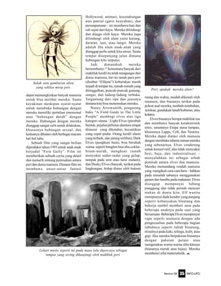 Nomor 08 INFO-UFO35
dapat memungkinkan banyak manusia
untuk bisa melihat mereka. Suatu
keyakinan meskipun syarat-syarat
untuk membuka hubungan dengan
mereka memiliki pertalian emosional
atau “hubungan darah” dengan
mereka. Hubungan dengan mereka
dianggap sangat sulit untuk dilakukan,
khususnya hubungan sexual, dan
keduanya dibatasi oleh berbagai macam
hal-hal tabu.
Sebuab film yang sangat brilian
diproduksi tahun 1993 untuk anak-anak
berjudul “Fern Gully”. Film ini
memberikan sebuah cerita yang detail
dan menarik tentang pemisahan antara
peri dan dunia manusia. Dimana film ini
membawa unsur-unsur fantasi
Hollywood, animasi, kecendrungan
atas patrial (garis keayahan), dan
perumpamaan – ini membawa hati dan
roh sejati dari kayu. Mereka dilindungi
dan dijaga oleh kayu. Mereka juga
dilindungi oleh alam yaitu karang,
daratan, laut, atau langit. Mereka
adalah Ibu alam anak-anak yang
dianggap perlu untuk kita awasi. Suatu
tempat disepanjang jalan dimana
hubungan kita terputus.
Jadi dimanakah mereka
bersembunyi ? Sementara banyak dari
makhluk kerdil itu telah mengungsi dari
dunia manusia, lari ke tanah para peri
(disebut “Elfame”) keburukan masih
terjadi di tempat itu, rumah-rumah yang
ditinggalkan, puncak-puncak gunung,
sungai, dan ladang-ladang terbuka.
Tergantung dari tipe dan jenisnya
dimana kita bisa menemukan mereka.
Nancy Arrowsmith, pengarang
buku “A Field Guide to The Little
People” membagi elves atas tiga
kategori utama : Light Elves (perubah
bentuk, pejalan/pelintas diantara empat
dimensi yang diketahui, kecantikan
yang cepat pudar. Orang kerdil alami
yang terbaik, dan jarang terlihat); Dark
Elves (penghuni bumi, bisa berubah
warna seperti bunglon bisa abu-coklat-
hitam-merah, menghuni rumah
menyukai sudut-sudut yang gelap,
tampak pada sore atau larut malam);
dan Dusky Elves (banyak, terikat pada
lingkungan, hidup diatur oleh hukum
ruang dan waktu, mudah dikenali oleh
manusia, dan biasanya terikat pada
pohon asal mereka, tumbuh-tumbuhan,
selokan, gundukan tanah/kuburan, atau
kolam).
Elves biasanya berupa makhluk tua
dan membawa banyak karakteristik
etnis, umumnya Eropa masa lampau,
khususnya Lapps, Celt, dan Teutons.
Mereka dapat diatasi oleh manusia
denganmembukarahasiazamanmereka
yang sebenarnya. Elves cenderung
untuk konservatif, dan tidak menyukai
besi, baja, dan industrialisasi –
menyalahkan ini sebagai sebab
pemisah antara elves dan manusia.
Mereka memandang rendah manusia
yang mengikuti cara-cara baru – bahkan
pada masalah tabunya menggunakan
garam dan bumbu pada makanan. Elves
dianggap mempunyai lubang
punggung dan tidak pernah mencari
makan di dunia kita. Elf wanita
mempunyai dada kendor yang panjang
seperti kebanyakan binatang dan
bekerja sambil memberi susu pada
beberapa anaknya pada saat yang
bersamaan. Beberapa Elves mempunyai
rupa seperti manusia dengan ada
pengecualian pada beberapa bagian
tubuhnya seperti tubuh binatang,
misalnya pada kaki, telinga, kulit, atau
gigi. Jika mereka berpakaian biasanya
dengan pakaian petani atau
mengenakan warna-warna sihir khusus
(biasanya merah atau hijau). Mereka
membenci sifat materialistik. e
Lokasi mistis seperti ini pada masa lalu dipercaya sebagai
tempat yang sering dikunjungi oleh makhluk peri.
Salah satu gambaran alien
yang sekilas mirip peri.
Peri, apakah mereka alien?
 