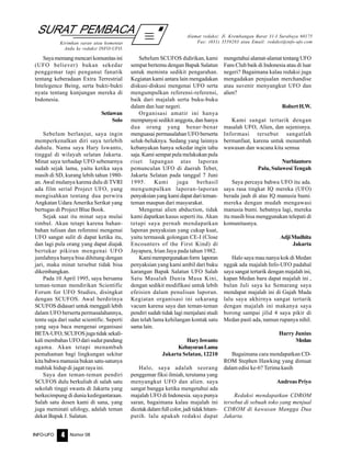 Nomor 08INFO-UFO 4
SURAT PEMBACA
Kirimkan saran atau komentar
Anda ke redaksi INFO-UFO.
Alamat redaksi: Jl. Krembangan Barat 31-I Surabaya 60175
Fax: (031) 3559283 atau Email: redaksi@info-ufo.com
Sayamemangmencarikomunitasini
(UFO believer) bukan sekedar
penggemar tapi penganut fanatik
tentang keberadaan Extra Terrestrial
Intelegence Being, serta bukti-bukti
nyata tentang kunjungan mereka di
Indonesia.
Setiawan
Solo
Sebelum berlanjut, saya ingin
memperkenalkan diri saya terlebih
dahulu. Nama saya Hary Iswanto,
tinggal di wilayah selatan Jakarta.
Minat saya terhadap UFO sebenarnya
sudah sejak lama, yaitu ketika saya
masih di SD, kurang lebih tahun 1980-
an. Awal mulanya karena dulu di TVRI
ada film serial Project UFO, yang
mengisahkan tentang dua perwira
Angkatan Udara Amerika Serikat yang
bertugas di Project Blue Book.
Sejak saat itu minat saya mulai
timbul. Akan tetapi karena bahan-
bahan tulisan dan referensi mengenai
UFO sangat sulit di dapat ketika itu,
dan lagi pula orang yang dapat diajak
bertukar pikiran mengenai UFO
jumlahnya hanya bisa dihitung dengan
jari, maka minat tersebut tidak bisa
dikembangkan.
Pada 10 April 1995, saya bersama
teman-teman mendirikan Scientific
Forum for UFO Studies, disingkat
dengan SCUFOS. Awal berdirinya
SCUFOS didasari untuk menggali lebih
dalam UFO berserta permasalahannya,
tentu saja dari sudut scientific. Seperti
yang saya baca mengenai organisasi
BETA-UFO,SCUFOSjugatidaksekali-
kali membahas UFO dari sudut pandang
agama. Akan tetapi menambah
pemahaman bagi lingkungan sekitar
kita bahwa manusia bukan satu-satunya
mahluk hidup di jagat raya ini.
Saya dan teman-teman pendiri
SCUFOS dulu berkuliah di salah satu
sekolah tinggi swasta di Jakarta yang
berkecimpung di dunia kedirgantaraan.
Salah satu dosen kami di sana, yang
juga meminati ufology, adalah teman
dekat Bapak J. Salatun.
Sebelum SCUFOS didirikan, kami
sempat bertemu dengan Bapak Salatun
untuk meminta sedikit pengarahan.
Kegiatan kami antara lain mengadakan
diskusi-diskusi mengenai UFO serta
mengumpulkan referensi-referensi,
baik dari majalah serta buku-buku
dalam dan luar negeri.
Organisasi amatir ini hanya
mempunyai sedikit anggota, dan hanya
dua orang yang benar-benar
menguasai permasalahan UFO berserta
seluk-beluknya. Sedang yang lainnya
kebanyakan hanya sekedar ingin tahu
saja. Kami sempat pula melakukan pula
riset lapangan atas laporan
pemunculan UFO di daerah Tebet,
Jakarta Selatan pada tanggal 7 Juni
1995. Kami juga berhasil
mengumpulkan laporan-laporan
penyaksian yang kami dapat dariteman-
teman maupun dari masyarakat.
Mengenai alien abduction, tidak
kami dapatkan kasus seperti itu. Akan
tetapi saya pernah mendapatkan
laporan penyaksian yang cukup kuat,
yaitu termasuk golongan CE-I (Close
Encounters of the First Kind) di
Jayapura, Irian Jaya pada tahun 1982.
Kamimempergunakanform laporan
penyaksian yang kami ambil dari buku
karangan Bapak Salatun UFO Salah
Satu Masalah Dunia Masa Kini,
dengan sedikit modifikasi untuk lebih
efeisien dalam penulisan laporan.
Kegiatan organisasi ini sekarang
vacum karena saya dan teman-teman
pendiri sudah tidak lagi menjalani studi
dan telah lama kehilangan kontak satu
sama lain.
HaryIswanto
KebayoranLama
Jakarta Selatan, 12210
Halo, saya adalah seorang
penggemar fiksi ilmiah, terutama yang
menyangkut UFO dan alien. saya
sangat bangga ketika mengetahui ada
majalah UFO di Indonesia. saya punya
saran, bagaimana kalau majalah ini
dicetakdalamfullcolor,jaditidakhitam-
putih. lalu apakah redaksi dapat
mengetahui alamat-alamat tentang UFO
Fans Club baik di Indonesia atau di luar
negeri? Bagaimana kalau redaksi juga
mengadakan penjualan merchandise
atau suvenir menyangkut UFO dan
alien?
RobertH.W.
Kami sangat tertarik dengan
masalah UFO, Alien, dan sejenisnya.
Informasi tersebut sangatlah
bermanfaat, karena untuk menambah
wawasan dan wacana kita semua
Nurbiantoro
Palu, Sulawesi Tengah
Saya percaya bahwa UFO itu ada.
saya rasa tingkat IQ mereka (UFO)
berada jauh di atas IQ manusia bumi.
mereka dengan mudah mengawasi
manusia bumi. hebatnya lagi, mereka
itu masih bisa menggunakan telepati di
komunitasnya.
AdjiMudhita
Jakarta
Halo saya mau nanya kok di Medan
nggak ada majalah Info-UFO padahal
saya sangat tertarik dengan majalah ini,
kapan Medan baru dapat majalah ini ,
bulan Juli saya ke Semarang saya
mendapat majalah ini di Gajah Mada
lalu saya akhirnya sangat tertarik
dengan majalah ini makanya saya
borong sampai jilid 4 saya pikir di
Medan pasti ada, namun rupanya nihil.
Harry Junius
Medan
Bagaimana cara mendapatkan CD-
ROM Stephen Hawking yang dimuat
dalam edisi ke-6? Terima kasih
Andreas Priyo
Redaksi mendapatkan CDROM
tersebut di sebuah toko yang menjual
CDROM di kawasan Mangga Dua
Jakarta.
 