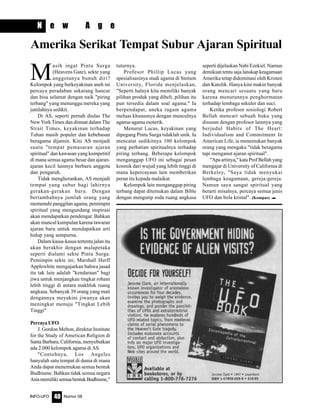 Nomor 08INFO-UFO 40
N e w A g e
M
asih ingat Pintu Surga
(Heavens Gate), sekte yang
anggotanya bunuh diri?
Kelompok yang berkeyakinan aneh ini
percaya peradaban sekarang hancur
dan bisa selamat dengan naik "piring
terbang" yang menunggu mereka yang
jumlahnya sedikit.
Di AS, seperti pernah diulas The
New York Times dan dimuat dalam The
Strait Times, keyakinan terhadap
Tuhan masih populer dan kebebasan
beragama dijamin. Kini AS menjadi
suatu "tempat pemasaran ajaran
spiritual" dan kawasan yang kompetitif
di mana semua agama besar dan ajaran-
ajaran kecil lainnya berburu anggota
dan pengaruh.
Tidak mengherankan, AS menjadi
tempat yang subur bagi lahirnya
gerakan-gerakan baru. Dengan
bertambahnya jumlah orang yang
memenuhi panggilan agama, pemimpin
spiritual yang mengundang inspirasi
akan mendapatkan pendengar. Bahkan
akan muncul kumpulan karena tawaran
ajaran baru untuk mendapatkan arti
hidup yang sempurna.
Dalam kasus-kasus tertentu jalan itu
akan berakhir dengan malapetaka
seperti dialami sekte Pintu Surga.
Pemimpin sekte ini, Marshall Herff
Applewhite mengajarkan bahwa jasad
itu tak lain adalah "kendaraan" bagi
jiwa untuk menjangkau tingkat rohani
lebih tinggi di antara makhluk ruang
angkasa. Sebanyak 39 orang yang mati
dengannya meyakini jiwanya akan
meningkat menuju "Tingkat Lebih
Tinggi"
PercayaUFO
J. Gordon Melton, direktur Institute
for the Study of American Religion di
Santa Barbara, California, menyebutkan
ada 2.000 kelompok agama di AS.
"Contohnya, Los Angeles
hanyalah satu tempat di dunia di mana
Anda dapat menemukan semua bentuk
Budhisme. Bahkan tidak semua negara
AsiamemilikisemuabentukBudhisme,"
tuturnya.
Profesor Phillip Lucas yang
spesialisasinya studi agama di Stetson
University, Florida menjelaskan,
"Seperti halnya kita memiliki banyak
pilihan produk yang dibeli, pilihan itu
pun tersedia dalam soal agama." Ia
berpendapat, aneka ragam agama
meluas khususnya dengan munculnya
agama-agama esoterik.
Menurut Lucas, keyakinan yang
dipegang Pintu Surga tidaklah unik. Ia
mencatat sedikitnya 100 kelompok
yang perhatian spiritualnya terhadap
piring terbang. Beberapa kelompok
menganggap UFO ini sebagai pesan
kosmik dari wujud yang lebih tinggi di
mana kepercayaan lain memberikan
peran itu kepada malaikat.
Kelompok lain menganggap piring
terbang dapat ditemukan dalam Bible
dengan mengutip roda ruang angkasa
seperti dijelaskan Nabi Ezekiel. Namun
demikian tentu saja lanskap keagamaan
Amerika tetap didominasi oleh Kristen
dan Katolik. Hanya kini makin banyak
orang mencari sesuatu yang baru
karena menurunnya penghormatan
terhadap lembaga sekuler dan suci.
Ketika profesor sosiologi Robert
Bellah mencari sebuah buku yang
disusun dengan profesor lainnya yang
berjudul Habits of The Heart:
Individualism and Commitment In
American Life, ia menemukan banyak
orang yang mengaku "tidak beragama
tapi menganut ajaran spiritual".
"Apa artinya," kata Prof Bellah yang
mengajar di University of California di
Berkeley, "Saya tidak menyukai
lembaga keagamaan, gereja-gereja.
Namun saya sangat spiritual yang
berarti misalnya, percaya semua jenis
UFO dan bola kristal". (Kompas) e
Amerika Serikat Tempat Subur Ajaran Spiritual
 