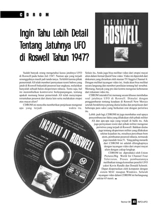 Nomor 08 INFO-UFO41
C D R O M
Ingin TIngin TIngin TIngin TIngin Tahu Lebih Detailahu Lebih Detailahu Lebih Detailahu Lebih Detailahu Lebih Detail
TTTTTentang Jatuhnyentang Jatuhnyentang Jatuhnyentang Jatuhnyentang Jatuhnya UFOa UFOa UFOa UFOa UFO
di Roswell Tdi Roswell Tdi Roswell Tdi Roswell Tdi Roswell Tahun 1947?ahun 1947?ahun 1947?ahun 1947?ahun 1947?
Sudah banyak orang mengetahui kasus jatuhnya UFO
di Roswell pada bulan Juli 1947. Namun apa yang terjadi
sesungguhnya masih jadi tanda tanya. Terlebih karena pihak
pemerintah AS telah memberi pernyataan resmi bahwa yang
jatuh di Roswell bukanlah pesawat luar angkasa, melainkan
hanyalah sebuah balon eksperimen rahasia. Tentu saja, hal
ini menimbulkan kontroversi berkepanjangan, tentang
apakah memang benar pemerintah AS telah menyimpan
reruntuhan pesawat dari dunia lain serta melakukan otopsi
atas mayat alien?
CDROM ini mencoba memberikan penjelasan mengenai
apa yang terjadi waktu itu.
Selain itu, Anda juga bisa melihat video dari otopsi mayat
alien dalam format QuickTime video. Video ini diperoleh dari
dokumen yang disiarkan oleh stasiun TV Inggris Channel 4.
Dengan melihat tayangan video ini, Anda akan bisa melihat
secara langsung dan memberi penilaian tentang hal tersebut.
Memang, banyak yang pro dan kontra mengenai kebenaran
dari rekaman video itu.
CDROM interaktif ini memang secara khusus membahas
soal jatuhnya UFO di Roswell. Dimulai dengan
penggambaran tentang keadaan di Roswell New Mexico
setelah berakhirnya perang dunia kedua dan penjelasan dari
beberapa para saksi yang berkaitan erat dengan peristiwa
itu.
Lebih jauh lagi, CDROM ini juga membahas soal upaya
penyembunyian fakta yang dilakukan oleh pihak militer
AS dan apa-apa saja yang terjadi di balik itu. Ada
juga pernyataan resmi dari pihak militer mengenai
peristiwa yang terjadi di Roswell. Bahkan diulas
juga tentang eksperimen militer yang dilakukan
sekitar kejadian itu, misalnya percobaan bom
atom, pembuatan pesawat rahasia, termasuk
juga masalah Area 51. Yang paling menarik
dari CDROM ini adalah dilengkapinya
dengan tayangan video dari otopsi mayat
alien dengan cukup lengkap.
CDROM ini diproduksi oleh Union
Pictures/Big World for Channel Four
Television. Proses pembuatannya
melibatkan tenaga konsultan peneliti UFO
yakni Kevin Randle dan Donald Schmitt.
Dapat dioperasikan oleh komputer dengan
sistem MAC maupun Windows. Seluruh
tayangan video dalam CDROM ini berlangsung
sekitar 65 menit. e
 