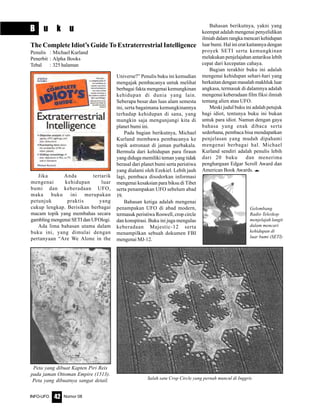 Nomor 08INFO-UFO 42
B u k u
Jika Anda tertarik
mengenai kehidupan luar
bumi dan keberadaan UFO,
maka buku ini merupakan
petunjuk praktis yang
cukup lengkap. Berisikan berbagai
macam topik yang membahas secara
gambling mengenai SETI dan UFOlogi.
Ada lima bahasan utama dalam
buku ini, yang dimulai dengan
pertanyaan “Are We Alone in the
Universe?” Penulis buku ini kemudian
mengajak pembacanya untuk melihat
berbagai fakta mengenai kemungkinan
kehidupan di dunia yang lain.
Seberapa besar dan luas alam semesta
ini, serta bagaimana kemungkinannya
terhadap kehidupan di sana, yang
mungkin saja mengunjungi kita di
planet bumi ini.
Pada bagian berikutnya, Michael
Kurland membawa pembacanya ke
topik astronaut di jaman purbakala.
Bermula dari kehidupan para firaun
yang diduga memiliki teman yang tidak
berasal dari planet bumi serta peristiwa
yang dialami oleh Ezekiel. Lebih jauh
lagi, pembaca disodorkan informasi
mengenai kesaksian para biksu di Tibet
serta penampakan UFO sebelum abad
19.
Bahasan ketiga adalah mengenai
penampakan UFO di abad modern,
termasuk peristiwa Roswell, crop circle
dan konspirasi. Buku ini juga mengulas
keberadaan Majestic-12 serta
menampilkan sebuah dokumen FBI
mengenai MJ-12.
The Complete Idiot’s Guide To Extraterrestrial Intelligence
Penulis : Michael Kurland
Penerbit : Alpha Books
Tebal : 325 halaman
Peta yang dibuat Kapten Piri Reis
pada jaman Ottoman Empire (1513).
Peta yang dibuatnya sangat detail. Salah satu Crop Circle yang pernah muncul di Inggris
Bahasan berikutnya, yakni yang
keempat adalah mengenai penyelidikan
ilmiah dalam rangka mencari kehidupan
luar bumi. Hal ini erat kaitannya dengan
proyek SETI serta kemungkinan
melakukan penjelajahan antariksa lebih
cepat dari kecepatan cahaya.
Bagian terakhir buku ini adalah
mengenai kehidupan sehari-hari yang
berkaitan dengan masalah makhluk luar
angkasa, termasuk di dalamnya adalah
mengenai keberadaan film fiksi ilmiah
tentang alien atau UFO.
Meski judul buku ini adalah petujuk
bagi idiot, tentunya buku ini bukan
untuk para idiot. Namun dengan gaya
bahasa yang enak dibaca serta
sederhana, pembaca bisa mendapatkan
penjelasan yang mudah dipahami
mengenai berbagai hal. Michael
Kurland sendiri adalah penulis lebih
dari 20 buku dan menerima
penghargaan Edgar Scroll Award dan
American Book Awards. e
Gelombang
Radio Teleskop
menjelajah langit
dalam mencari
kehidupan di
luar bumi (SETI)
 