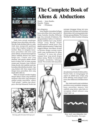 Nomor 08 INFO-UFO43
Anda tentu pernah mendengar
berbagai kasus penculikan oleh alien.
Dan jika Anda membaca buku ini, maka
Anda akan memperoleh gambaran
yang cukup lengkap mengenai hal
tersebut. Buku ini mengulas kasus-
kasus penculikan oleh alien sejak
jaman dahulu, termasuk kemungkinan
adanya makhluk dimensi lain seperti
bangsa peri. Catatan awal yang
disajikan oleh penulis adalah sebuah
kasus di tahun 1645, di mana seorang
remaja putri bernama Anne Jefferies
hilang diculik oleh makhluk aneh dan
kemudian dikembalikan kembali. Apa
yang dialami oleh Anne sangat mirip
dengan kasus penculikan alien yang
terjadi akhir-akhir ini.
Buku ini menjadi semakin lengkap
dengan adanya uraian yang mendetail
mengenai alien-alien yang ditengarai
sebagai pelaku penculikan, seperti
“little people”, goblins dan dwarf,
greys, alien tipe humanoid, Nordic dan
The Complete Book of
Aliens & Abductions
Penulis : Jenny Randles
Penerbit : Piatkus
Tebal : 190 halaman
lain sebagainya.
Jenny Randles menyajikan berbagai
kasus penculikan alien yang terjadi di
Eropa, Australia, Amerika, Afrika dan
juga Asia, termasuk di Indonesia. Dia
mengemukakan bahwa di Indonesia
dikenal makhluk kecil yang disebut
sebagai orang Bunian dengan
mengemukakan sebuah kasus yang
dialami oleh pria berumur 27 tahun yang
tinggal di Banjar, Jawa Barat, di mana
ia bertemu dengan seorang wanita
cantik yang membawanya ke dalam
“rumahnya” di mana ada sebuah
ruangan besar yang penuh dengan
cahaya terang. Wanita itu kemudian
mengajak melakukan hubungan
seksual. Pria tersebut oleh masyarakat
Seorang gadis bersama beberapa peri
Little People
dan pakaiannya berada di dahan pohon.
Penulis buku ini menganggap hal
seperti ini adalah kasus serupa yang
boleh dibilang mirip dengan kasus-
kasus alien abduction di belahan dunia
lain.
Jika Anda tertarik untuk melakukan
penelitian secara mendalam mengenai
kasus penculikan manusia oleh
makhluk asing (alien), maka buku ini
merupakan sebuah referensi yang
sangat tepat. e
Goblins
Sinar aneh yang didapatkan dari
Proyek Hessdalen, Norwegia
setempat dianggap hilang tak tentu
rimbanya dan beberapa hari kemudian
diketemukan oleh seorang pejalan kaki
di hutan gunung Babakar. Pria bernama
Machfud itu dalam keadaan telanjang
 