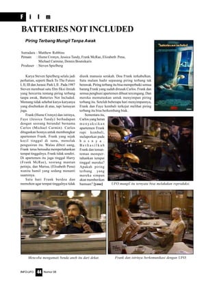 Nomor 08INFO-UFO 44
F i l m
Karya Steven Spielberg selalu jadi
perhatian, seperti Back To The Future
I, II, III dan Jurasic Park I, II . Pada 1987
Steven membuat satu film fiksi ilmiah
yang bercerita tentang piring terbang
tanpa awak, Batteries Not Included.
Memang tidak sehebat karya-karyanya
yang disebutkan di atas, tapi lumayan
juga.
Frank (Hume Cronyn) dan istrinya,
Faye (Jessica Tandy) berhadapan
dengan seorang berandal bernama
Carlos (Michael Carmin). Carlos
ditugaskan bosnya untuk membongkar
apartemen Frank. Frank yang sejak
kecil tinggal di sana, menolak
pengusiran itu. Walau diberi uang,
Frank terus berusaha mempertahankan
tempat tinggalnya. Frank tidak sendiri.
Di apartemen itu juga tinggal Harry
(Frank McRae), seorang mantan
petinju, dan Marisa, (Elisabeth Pena)
wanita hamil yang sedang menanti
suaminya.
Satu hari Frank berdoa dan
memohon agar tempat tinggalnya tidak
BATTERIES NOT INCLUDED
diusik manusia serakah. Doa Frank terkabulkan.
Satu malam hadir sepasang piring terbang tak
berawak. Piring terbang itu bisa memperbaiki semua
barang Frank yang sudah dirusak Carlos. Frank dan
semua penghuni apartemen dibuat tercengang. Dan
mereka memutuskan untuk menyimpan piring
terbang itu. Setelah beberapa hari menyimpannya,
Frank dan Faye kembali terkejut melihat piring
terbang itu bisa berkembang biak.
Sementara itu,
Carlos yang heran
Piring Terbang Mungil Tanpa Awak
Sutradara : Matthew Robbins
Pemain : Hume Cronyn, Jessica Tandy, Frank McRae, Elizabeth Pena,
Michael Carmine, Dennis Boutsikaris
Produser : Steven Spielberg
m e n y a k s i k a n
apartemen Frank
rapi kembali,
melaporkan pada
b o s n y a .
B e r h a s i l k a h
Frank dan teman-
teman memper-
tahankan tempat
tinggal mereka?
Apakah piring
terbang yang
mereka simpan
akan memberikan
bantuan? [yose]
Frank dan istrinya berkomunikasi dengan UFO.Mencoba mengamati benda aneh itu dari dekat.
UFO mungil itu ternyata bisa melakukan reproduksi.
 
