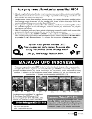 Nomor 08 INFO-UFO47
Apa yang harus dilakukan kalau melihat UFO?
1. Jika ada orang lain, berteriaklah. Ini akan menarik perhatian orang lain di sekitar Anda kemudian tunjukkan
UFO itu kepada mereka. Hal ini membuat Anda mendapat umpan balik atas benda yang Anda saksikan serta
kesaksian lebih dari seorang lebih punya nilai.
2. Jika ada kamera, cobalah untuk mengambil beberapa gambar. Foto yang baik adalah yang mempunyai detail
latar belakang maupun depan yang baik dan usahakan tidak berlatar belakang langit saja. Hal ini akan
mempermudah peneliti untuk memperkirakan ukuran UFO tersebut.
3. Catat segera apa yang Anda lihat, tempat dan waktu melihatnya serta buatlah sketsa tentang UFO tersebut
dan gambarkan juga gerakan atau arah terbangnya. Usahakan mencatat juga identitas saksi lain yang ikut
menyaksikan UFO tersebut.
4. Jika UFO mendarat di tanah meski barang sejenak, cobalah untuk mencegah orang lain untuk merusak bekas
pendaratan ini. Jika ada kamera, buatlah foto area tersebut dan bekas pendaratannya.
5. Laporkanpenampakantersebut SECEPATMUNGKIN. IniakanmembantupenyelidikUFOuntukmewawancarai
saksi dengan ingatan yang masih segar. Jika penampakan terjadi di Indonesia, laporkan ke BETA-UFO atau
Majalah INFO-UFO, Jl. Krembangan Barat 31-I Surabaya. Bisa melalui surat atau Fax ke (031) 355-9283.
Apakah Anda pernah melihat UFO?
Atau mendengar cerita teman, keluarga atau
orang lain melihat benda terbang aneh?
Jika ya, kami tunggu laporan Anda . . . FB
C
HQ
e
Langganan Majalah INFO-UFO
Dengan berlangganan akan mendapatkan harga khusus,
hanya Rp 100.000,- untuk 12 nomor. Sudah termasuk
ongkos kirim untuk wilayah Indonesia. Biaya langganan
ditransfer melalui rekening Bank BCA KCP Manukan
No rekening: 6190005231 (a/n: Agustinus Nur Pratidina)
Hotline Pelanggan: (031) 355 7728
Pertanyaan yang mendasar, apakah UFO itu ada? Ini belum bisa dijawab dengan jawaban yang memuaskan
semua pihak. Persoalannya, bagaimana cara kita membuktikan apakah UFO itu ada atau tidak. Ternyata, kasus
penampakan UFO di Indonesia juga banyak. Persoalannya, data yang ada tidak tercatat dengan baik dan sering
diabaikan. Di Indonesia kini telah terbit sebuah majalah tentang fenomena UFO. Jadi, jika Anda tertarik ingin
mengetahui soal UFO, jangan sampai melewatkan majalah INFO-UFO.
MAJALAH UFO INDONESIA
Untuk mendapatkan majalah INFO-UFO hubungi:
Jl. Krembangan Barat 31-I Surabaya 60175,
Indonesia, Telp. (031) 3542570, 3526207, Fax. (031)
3559283 atau di toko buku terdekat di kota Anda.
http://www.info-ufo.com
email: redaksi@info-ufo.com
Edisi 01 Edisi 03Edisi 02 Edisi 04 Edisi 05 Edisi 06
 
