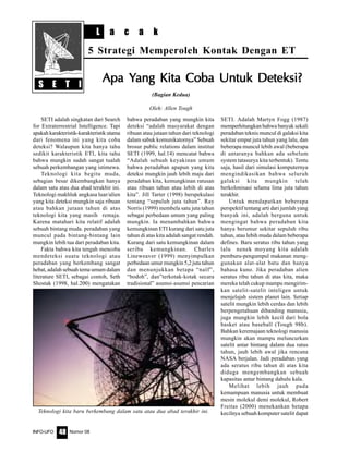 Nomor 08INFO-UFO 48
L a c a k
5 Strategi Memperoleh Kontak Dengan ET
(Bagian Kedua)
Oleh: Allen Tough
SETI adalah singkatan dari Search
for Extraterrestrial Intelligence. Tapi
apakah karakteristik-karakteristik utama
dari fenomena ini yang kita coba
deteksi? Walaupun kita hanya tahu
sedikit karakteristik ETI, kita tahu
bahwa mungkin sudah sangat tualah
sebuah perkembangan yang istimewa.
Teknologi kita begitu muda,
sebagian besar dikembangkan hanya
dalam satu atau dua abad terakhir ini.
Teknologi makhluk angkasa luar/alien
yang kita deteksi mungkin saja ribuan
atau bahkan jutaan tahun di atas
teknologi kita yang masih remaja.
Karena matahari kita relatif adalah
sebuah bintang muda. peradaban yang
muncul pada bintang-bintang lain
mungkin lebih tua dari peradaban kita.
Fakta bahwa kita tengah mencoba
mendeteksi suatu teknologi atau
peradaban yang berkembang sangat
hebat, adalah sebuah tema umum dalam
literature SETI, sebagai contoh, Seth
Shostak (1998, hal.200) mengatakan
bahwa peradaban yang mungkin kita
deteksi “adalah masyarakat dengan
ribuan atau jutaan tahun dari teknologi
dalam sabuk komunikatornya” Sebuah
brosur public relations dalam institut
SETI (1999, hal.14) mencatat bahwa
“Adalah sebuah keyakinan umum
bahwa peradaban apapun yang kita
deteksi mungkin jauh lebih maju dari
peradaban kita, kemungkinan ratusan
atau ribuan tahun atau lebih di atas
kita”. Jill Tarter (1998) berspekulasi
tentang “sepuluh juta tahun”. Ray
Norris (1999) membela satu juta tahun
sebagai perbedaan umum yang paling
mungkin. Ia menambahkan bahwa
kemungkinan ETI kurang dari satu juta
tahun di atas kita adalah sangat rendah.
Kurang dari satu kemungkinan dalam
seribu kemungkinan. Charles
Lineweaver (1999) menyimpulkan
perbedaan umur mungkin 5,2 juta tahun
dan menunjukkan betapa “naïf”,
“bodoh”, dan”terkotak-kotak secara
tradisional” asumsi-asumsi pencarian
SETI. Adalah Martyn Fogg (1987)
memperhitungkan bahwa banyak sekali
peradaban teknis muncul di galaksi kita
sekitar empat juta tahun yang lalu, dan
beberapa muncul lebih awal (beberapa
di antaranya bahkan ada sebelum
system tatasurya kita terbentuk). Tentu
saja, hasil dari simulasi komputernya
mengindikasikan bahwa seluruh
galaksi kita mungkin telah
berkolonisasi selama lima juta tahun
terakhir.
Untuk mendapatkan beberapa
perspektif tentang arti dari jumlah yang
banyak ini, adalah berguna untuk
mengingat bahwa peradaban kita
hanya berumur sekitar sepuluh ribu
tahun, atau lebih muda dalam beberapa
defines. Baru seratus ribu tahun yang
lalu nenek moyang kita adalah
pemburu-pengumpul makanan meng-
gunakan alat-alat batu dan hanya
bahasa kuno. Jika peradaban alien
seratus ribu tahun di atas kita, maka
mereka telah cukup mampu mengirim-
kan satelit-satelit inteligen untuk
menjelajah sistem planet lain. Setiap
satelit mungkin lebih cerdas dan lebih
berpengetahuan dibanding manusia,
juga mungkin lebih kecil dari bola
basket atau baseball (Tough 98b).
Bahkan keremajaan teknologi manusia
mungkin akan mampu meluncurkan
satelit antar bintang dalam dua ratus
tahun, jauh lebih awal jika rencana
NASA berjalan. Jadi peradaban yang
ada seratus ribu tahun di atas kita
diduga mengembangkan sebuah
kapasitas antar bintang dahulu kala.
Melihat lebih jauh pada
kemampuan manusia untuk membuat
mesin molekul demi molekul, Robert
Freitas (2000) menekankan betapa
kecilnya sebuah komputer satelit dapat
S E T I
Apa YApa YApa YApa YApa Yang Kita Coba Untuk Deteksi?ang Kita Coba Untuk Deteksi?ang Kita Coba Untuk Deteksi?ang Kita Coba Untuk Deteksi?ang Kita Coba Untuk Deteksi?
Teknologi kita baru berkembang dalam satu atau dua abad terakhir ini.
 